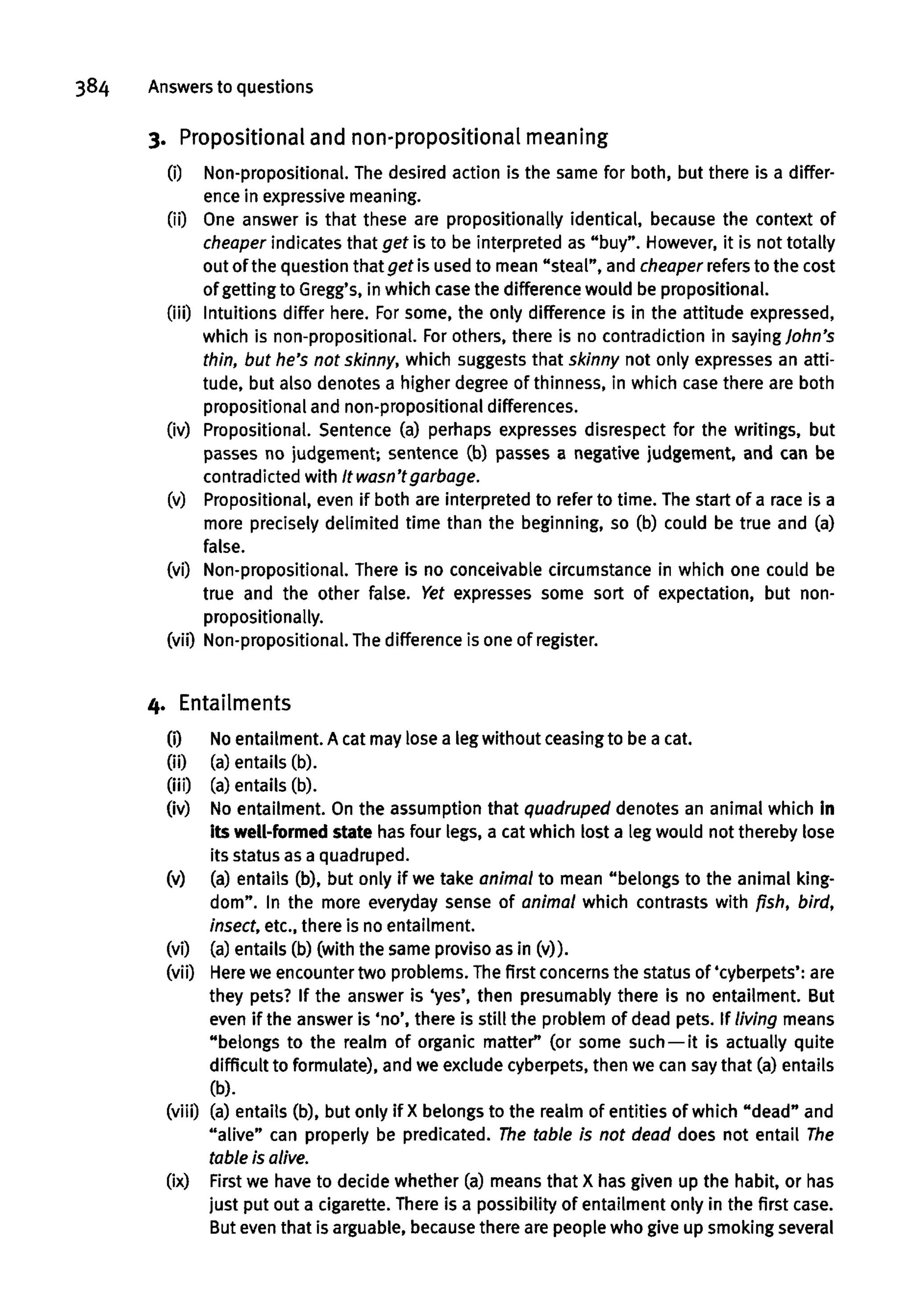 384 Answersto questions
3. Prepositionaland non-propositionalmeaning
(i) Non-propositional. The desired action is the same for both, but there is a differ-
ence in expressivemeaning.
(ii) One answer is that these are propositionally identical, because the context of
cheaper indicates that get is to be interpreted as "buy". However,it is not totally
out of the question that get is used to mean "steal", and cheaper refersto the cost
of gettingto Gregg's, in which case the difference would be propositional.
(iii) Intuitions differ here. Forsome, the only difference is in the attitude expressed,
which is non-propositional. For others, there is no contradiction in sayingJohn's
thin, but he's not skinny, which suggests that skinny not only expresses an atti-
tude, but also denotes a higher degree of thinness, in which case there are both
propositional and non-propositional differences.
(iv) Propositional. Sentence (a) perhaps expresses disrespect for the writings, but
passes no judgement; sentence (b) passes a negative judgement, and can be
contradicted with It wasn'tgarbage.
(v) Propositional, even if both are interpreted to refer to time. The start of a race is a
more precisely delimited time than the beginning, so (b) could be true and (a)
false.
(vi) Non-propositional. There is no conceivable circumstance in which one could be
true and the other false. Yet expresses some sort of expectation, but non-
propositionally.
(vii) Non-propositional. Thedifferenceis one of register.
4. Entailments
(0 Noentailment. A cat may lose a leg without ceasingto be a cat.
(ii) (a)entails (b).
(iii) (a)entails (b).
(iv) No entailment. On the assumption that quadruped denotes an animal which in
its well-formed state has four legs, a cat which lost a leg would not thereby lose
its status as a quadruped.
(v) (a) entails (b), but only if we take animal to mean "belongs to the animal king-
dom". In the more everyday sense of animal which contrasts with fish, bird,
insect, etc., there is no entailment.
(vi) (a) entails (b) (with the same proviso as in (v)).
(vii) Here we encountertwo problems. The first concerns the status of 'cyberpets': are
they pets? If the answer is 'yes', then presumably there is no entailment. But
even if the answer is 'no', there is still the problem of dead pets. If living means
"belongs to the realm of organic matter" (or some such —it is actually quite
difficult to formulate), and we exclude cyberpets, then we can saythat (a) entails
(b).
(viii) (a) entails (b), but only if X belongs to the realm of entities of which "dead" and
"alive" can properly be predicated. The table Is not dead does not entail The
table is alive.
(ix) First we have to decide whether (a) means that X has given up the habit, or has
just put out a cigarette. There is a possibility of entailment only in the first case.
But even that is arguable, becausethere are people who give up smoking several
 