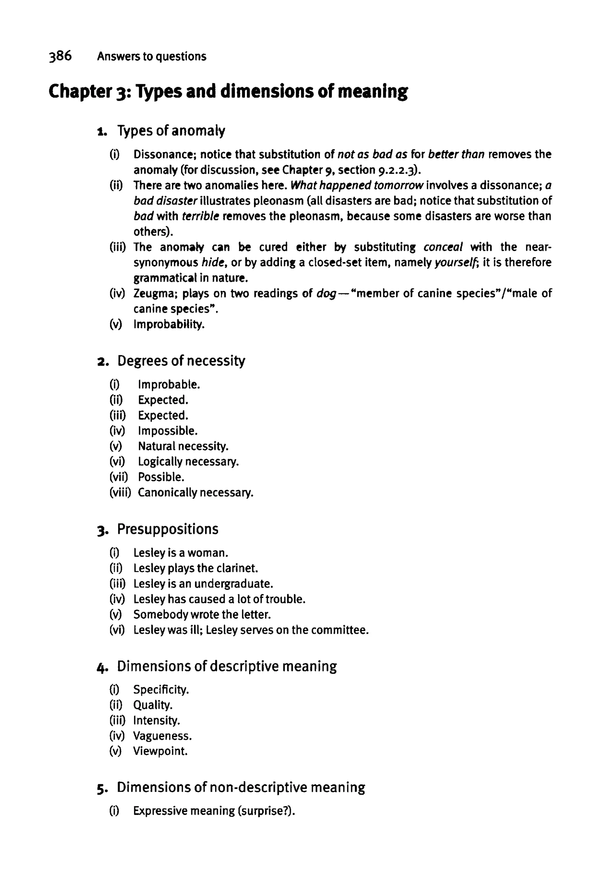 386 Answers to questions
Chapter 3: Types and dimensions of meaning
i. Types of anomaly
(i) Dissonance; notice that substitution of not as bad as for better than removes the
anomaly (for discussion, seeChapter 9, section 9.2.2.3).
(ii) There aretwo anomalies here. What happened tomorrow involves a dissonance;a
bad disaster illustrates pleonasm (all disastersare bad; notice that substitution of
bad with terrible removes the pleonasm, becausesome disasters are worsethan
others).
(iii) The anomaly can be cured either by substituting conceal with the near-
synonymous hide, or by adding a closed-set item, namely yourself-, it istherefore
grammatical in nature.
(iv) Zeugma; plays on two readings of dog—"member of canine species"/"male of
canine species".
(v) Improbability.
2. Degreesof necessity
(i) Improbable.
(ii) Expected.
(iii) Expected.
(iv) Impossible.
(v) Naturalnecessity.
(vi) Logically necessary.
(vii) Possible.
(viii) Canonicallynecessary.
3. Presuppositions
(i) Lesley is a woman.
(ii) Lesley playsthe clarinet.
(iii) Lesley is an undergraduate.
(iv) Lesley has caused a lot of trouble.
(v) Somebody wrote the letter.
(vi) Lesley wasill; Lesley serves on the committee.
4. Dimensions of descriptive meaning
(i) Specificity,
(ii) Quality,
(iii) Intensity,
(iv) Vagueness,
(v) Viewpoint.
5. Dimensions of non-descriptive meaning
(i) Expressive meaning (surprise?).
 