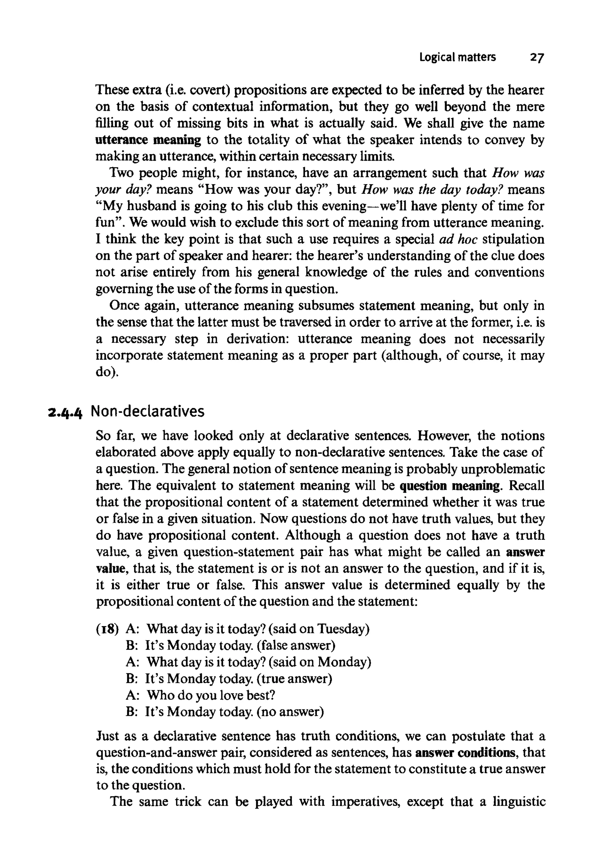 Logical matters 27
These extra (i.e. covert) propositions are expected to be inferred by the hearer
on the basis of contextual information, but they go well beyond the mere
filling out of missing bits in what is actually said. We shall give the name
utterance meaning to the totality of what the speaker intends to convey by
making an utterance, within certain necessary limits.
Two people might, for instance, have an arrangement such that How was
your day? means "How was your day?", but How was the day today? means
"My husband is going to his club this evening—we'llhave plenty of time for
fun". Wewould wish to exclude this sort of meaning from utterance meaning.
I think the key point is that such a use requires a special ad hoc stipulation
on the part of speaker and hearer: the hearer's understanding of the clue does
not arise entirely from his general knowledge of the rules and conventions
governing the use of the forms in question.
Once again, utterance meaning subsumes statement meaning, but only in
the sense that the latter must be traversed in order to arrive at the former, i.e. is
a necessary step in derivation: utterance meaning does not necessarily
incorporate statement meaning as a proper part (although, of course, it may
do).
2.4.4 Non-declaratives
So far, we have looked only at declarative sentences. However, the notions
elaborated above apply equally to non-declarative sentences. Take the case of
a question. The general notion of sentence meaning is probably unproblematic
here. The equivalent to statement meaning will be question meaning. Recall
that the propositional content of a statement determined whether it was true
or false in a given situation. Now questions do not have truth values, but they
do have propositional content. Although a question does not have a truth
value, a given question-statement pair has what might be called an answer
value, that is, the statement is or is not an answer to the question, and if it is,
it is either true or false. This answer value is determined equally by the
propositional content of the question and the statement:
(18) A: What day is it today? (said on Tuesday)
B: It's Monday today, (false answer)
A: What day is it today? (said on Monday)
B: It's Monday today. (true answer)
A: Who do you lovebest?
B: It's Monday today. (no answer)
Just as a declarative sentence has truth conditions, we can postulate that a
question-and-answer pair, considered as sentences, has answer conditions, that
is,the conditions whichmust hold for the statement to constitute a true answer
to the question.
The same trick can be played with imperatives, except that a linguistic
 