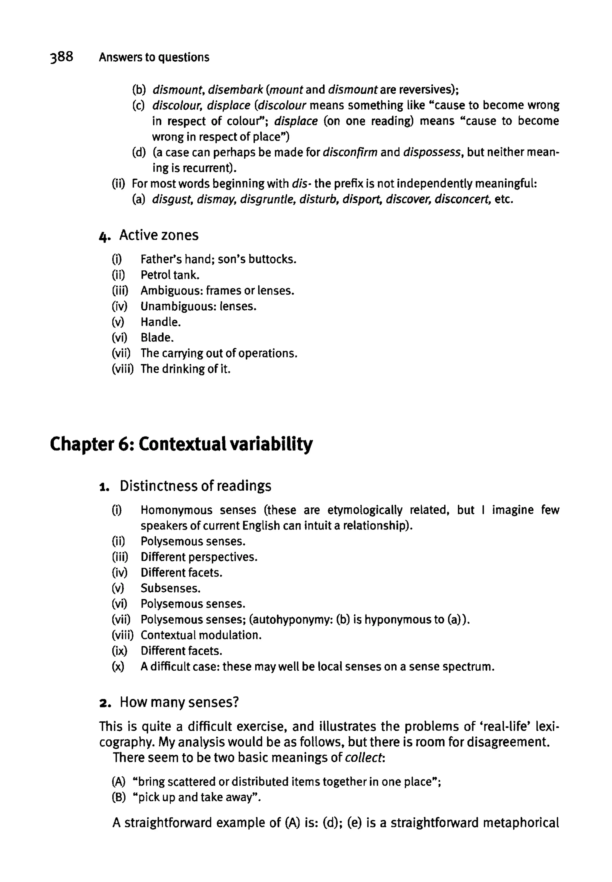 388 Answers to questions
(b) dismount, disembark (mount and dismount are reversives);
(c) discolour, displace (discolour means something like "cause to become wrong
in respect of colour"; displace (on one reading) means "cause to become
wrong in respect of place")
(d) (a case can perhaps be made for disconfirm and dispossess, but neither mean-
ing is recurrent).
(ii) For most words beginning with dis- the prefix is not independently meaningful:
(a) disgust, dismay, disgruntle, disturb, disport, discover, disconcert, etc.
4. Active zones
(i) Father's hand; son's buttocks.
(ii) Petrol tank.
(iii) Ambiguous: frames or lenses.
(iv) Unambiguous: lenses.
(v) Handle.
(vi) Blade.
(vii) Thecarrying out of operations.
(viii) The drinking of it.
Chapter 6: Contextualvariability
1. Distinctness of readings
(i) Homonymous senses (these are etymologically related, but I imagine few
speakers of current English can intuit a relationship),
(ii) Polysemous senses,
(iii) Different perspectives,
(iv) Different facets,
(v) Subsenses.
(vi) Polysemous senses.
(vii) Polysemous senses; (autohyponymy: (b) is hyponymous to (a)),
(viii) Contextual modulation,
(ix) Different facets,
(x) A difficult case:these maywell be local senseson a sense spectrum.
2. How many senses?
This is quite a difficult exercise, and illustrates the problems of 'real-life' lexi-
cography. My analysiswould be as follows, but there is roomfordisagreement.
There seem to be two basic meaningsof collect:
(A) "bring scattered or distributed items together in one place";
(B) "pick up and take away".
A straightforwardexample of (A) is: (d); (e) is a straightforward metaphorical
 