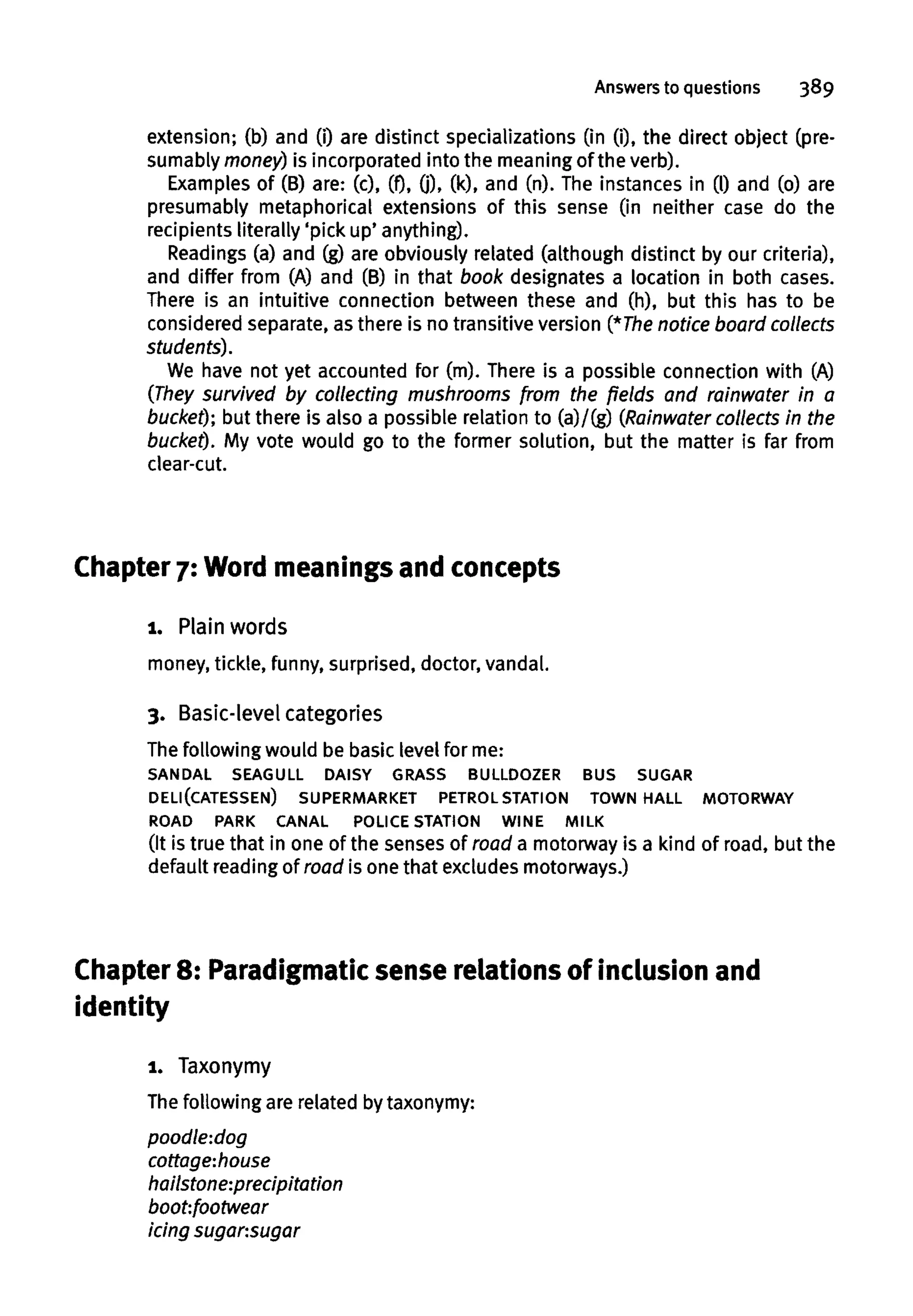 Answers to questions 389
extension; (b) and (i) are distinct specializations (in (i), the direct object (pre-
sumably money) is incorporated into the meaning of the verb).
Examples of (B) are: (c), (f), 0). 00, and (n). The instances in (l) and (o) are
presumably metaphorical extensions of this sense (in neither case do the
recipients literally 'pick up' anything).
Readings (a) and (g) are obviously related (although distinct by our criteria),
and differ from (A) and (B) in that book designates a location in both cases.
There is an intuitive connection between these and (h), but this has to be
considered separate, as there is no transitive version (*The notice board collects
students).
We have not yet accounted for (m). There is a possible connection with (A)
(They survived by collecting mushrooms from the fields and rainwater in a
bucket); but there is also a possible relation to (a)/(g) (Rainwater collects in the
bucket). My vote would go to the former solution, but the matter is far from
clear-cut.
Chapter 7: Word meanings and concepts
i. Plainwords
money, tickle, funny, surprised, doctor, vandal.
3. Basic-level categories
The following would be basic level for me:
SANDAL SEAGULL DAISY GRASS BULLDOZER BUS SUGAR
DELI(CATESSEN) SUPERMARKET PETROL STATION TOWN HALL MOTORWAY
ROAD PARK CANAL POLICE STATION WINE MILK
(It is true that in one of the senses of road a motorway is a kind of road, but the
default reading of road is one that excludes motorways.)
Chapter 8: Paradigmatic sense relationsof inclusion and
identity
1. Taxonymy
The following are related by taxonymy:
poodle:dog
cottage-.house
hailstone-.precipitation
boot:footwear
icing sugansugar
 