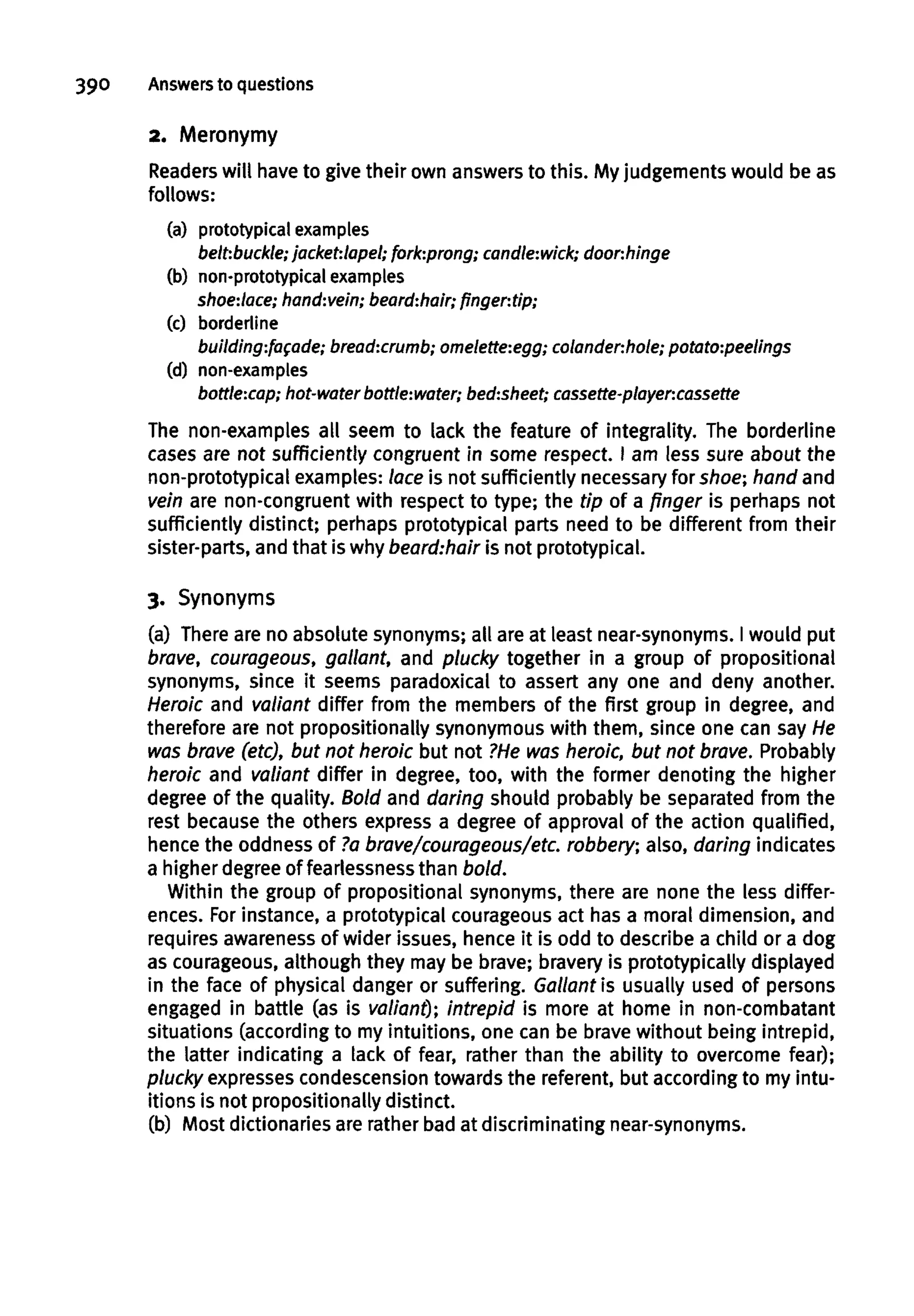 390 Answersto questions
2. Meronymy
Readers will have to give their own answers to this. My judgements would be as
follows:
(a) prototypical examples
belt-.buckle; jacket-.lapel; fork-.prong; candle:wick;door-.hinge
(b) non-prototypical examples
shoe:lace; hand:vein; beard:hair; fingertip;
(c) borderline
building:facade; bread:crumb; omelette:egg; colander:hole; potato:peelings
(d) non-examples
bottle:cap; hot-water bottle:water; bed:sheet; cassette-player:cassette
The non-examples all seem to lack the feature of integrality. The borderline
cases are not sufficiently congruent in some respect. I am less sure about the
non-prototypical examples: lace is not sufficiently necessary for shoe; hand and
vein are non-congruent with respect to type; the tip of a finger is perhaps not
sufficiently distinct; perhaps prototypical parts need to be different from their
sister-parts, and that is why beard:hair is not prototypical.
3. Synonyms
(a) There are no absolute synonyms; all are at least near-synonyms. I would put
brave, courageous, gallant, and plucky together in a group of propositional
synonyms, since it seems paradoxical to assert any one and deny another.
Heroic and valiant differ from the members of the first group in degree, and
therefore are not propositionally synonymous with them, since one can sayHe
was brave (etc), but not heroic but not ?Hewas heroic, but not brave. Probably
heroic and valiant differ in degree, too, with the former denoting the higher
degree of the quality. Bold and daring should probably be separated from the
rest because the others express a degree of approval of the action qualified,
hence the oddness of ?abrave/courageous/etc, robbery; also, daring indicates
a higher degree of fearlessnessthan bold.
Within the group of propositional synonyms, there are none the less differ-
ences. Forinstance, a prototypical courageous act has a moral dimension, and
requires awarenessof wider issues, hence it is odd to describe a child or a dog
as courageous, although they may be brave; bravery is prototypically displayed
in the face of physical danger or suffering. Gallant is usually used of persons
engaged in battle (as is valiant); intrepid is more at home in non-combatant
situations (according to my intuitions, one can be brave without being intrepid,
the latter indicating a lack of fear, rather than the ability to overcome fear);
plucky expressescondescensiontowards the referent, but according to my intu-
itions is not propositionally distinct.
(b) Most dictionaries are rather bad at discriminating near-synonyms.
 