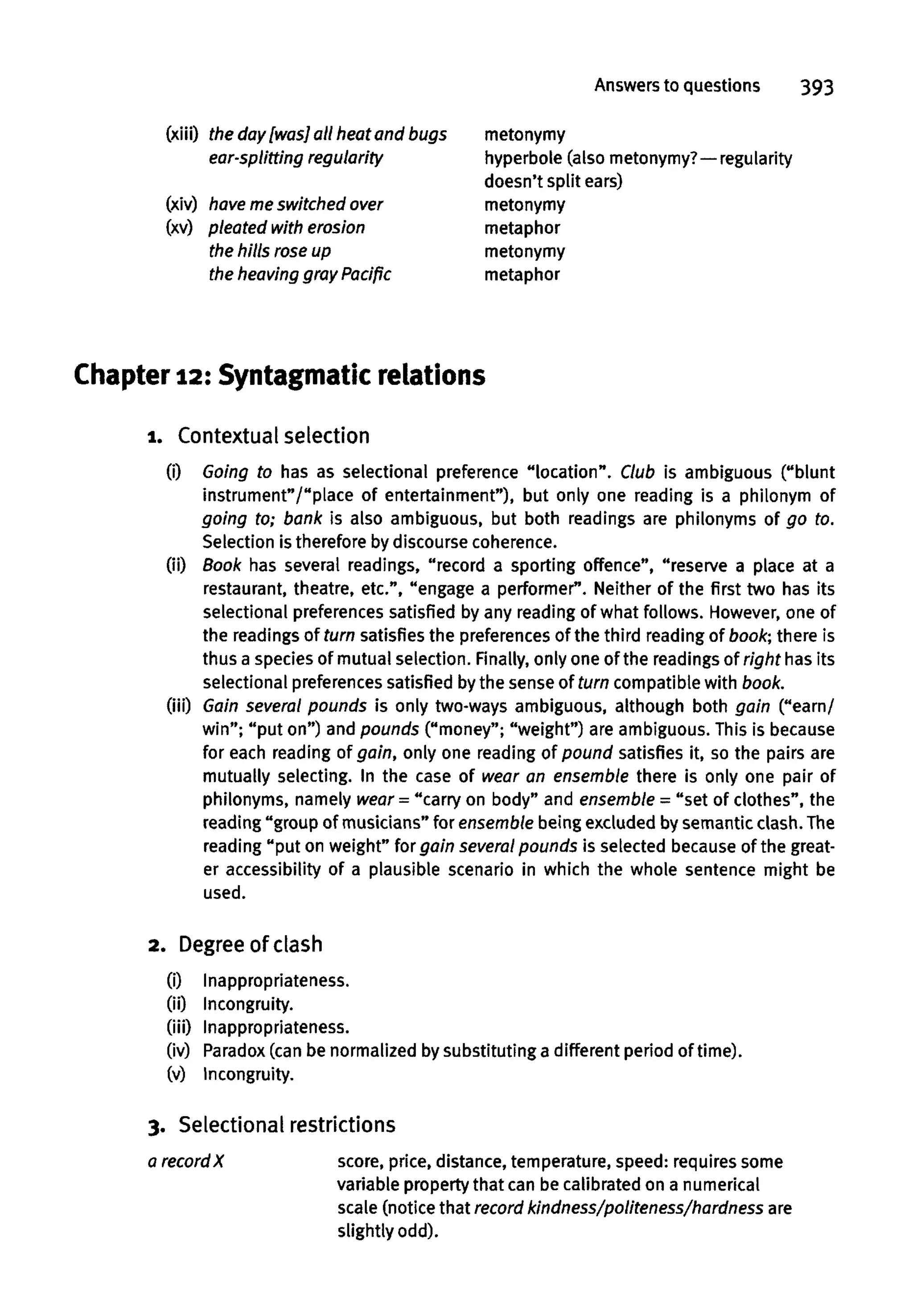 Answers to questions 393
(xiii) the day [was] all heat and bugs
ear-splitting regularity
(xiv) haveme switched over
(xv) pleated with erosion
the hills rose up
the heaving gray Pacific
Chapter 12: Syntagmatic relations
1. Contextual selection
(i) Going to has as selectional preference "location". Club is ambiguous ("blunt
instrument"/"place of entertainment"), but only one reading is a philonym of
going to; bank is also ambiguous, but both readings are philonyms of go to.
Selection is therefore by discourse coherence.
(ii) Book has several readings, "record a sporting offence", "reserve a place at a
restaurant, theatre, etc.", "engage a performer". Neither of the first two has its
selectional preferences satisfied by any reading of what follows. However, one of
the readings of turn satisfies the preferences of the third reading of book; there is
thus a species of mutual selection. Finally, only one of the readings of right has its
selectional preferencessatisfied bythe sense of turn compatible with book.
(iii) Gain several pounds is only two-ways ambiguous, although both gain ("earn/
win"; "put on") and pounds ("money"; "weight") are ambiguous. This is because
for each reading of gain, only one reading of pound satisfies it, so the pairs are
mutually selecting. In the case of wear an ensemble there is only one pair of
philonyms, namely wear = "carry on body" and ensemble = "set of clothes", the
reading "group of musicians" for ensemble being excluded bysemantic clash. The
reading "put on weight" for gain several pounds is selected becauseof the great-
er accessibility of a plausible scenario in which the whole sentence might be
used.
2. Degreeof clash
(i) Inappropriateness.
(ii) Incongruity.
(iii) Inappropriateness.
(iv) Paradox(can be normalized by substituting a different period of time).
(v) Incongruity.
3. Selectional restrictions
a record X score, price, distance, temperature, speed: requires some
variable property that can be calibrated on a numerical
scale (notice that record kindness/politeness/hardness are
slightly odd).
metonymy
hyperbole (also metonymy?—regularity
doesn't split ears)
metonymy
metaphor
metonymy
metaphor
 