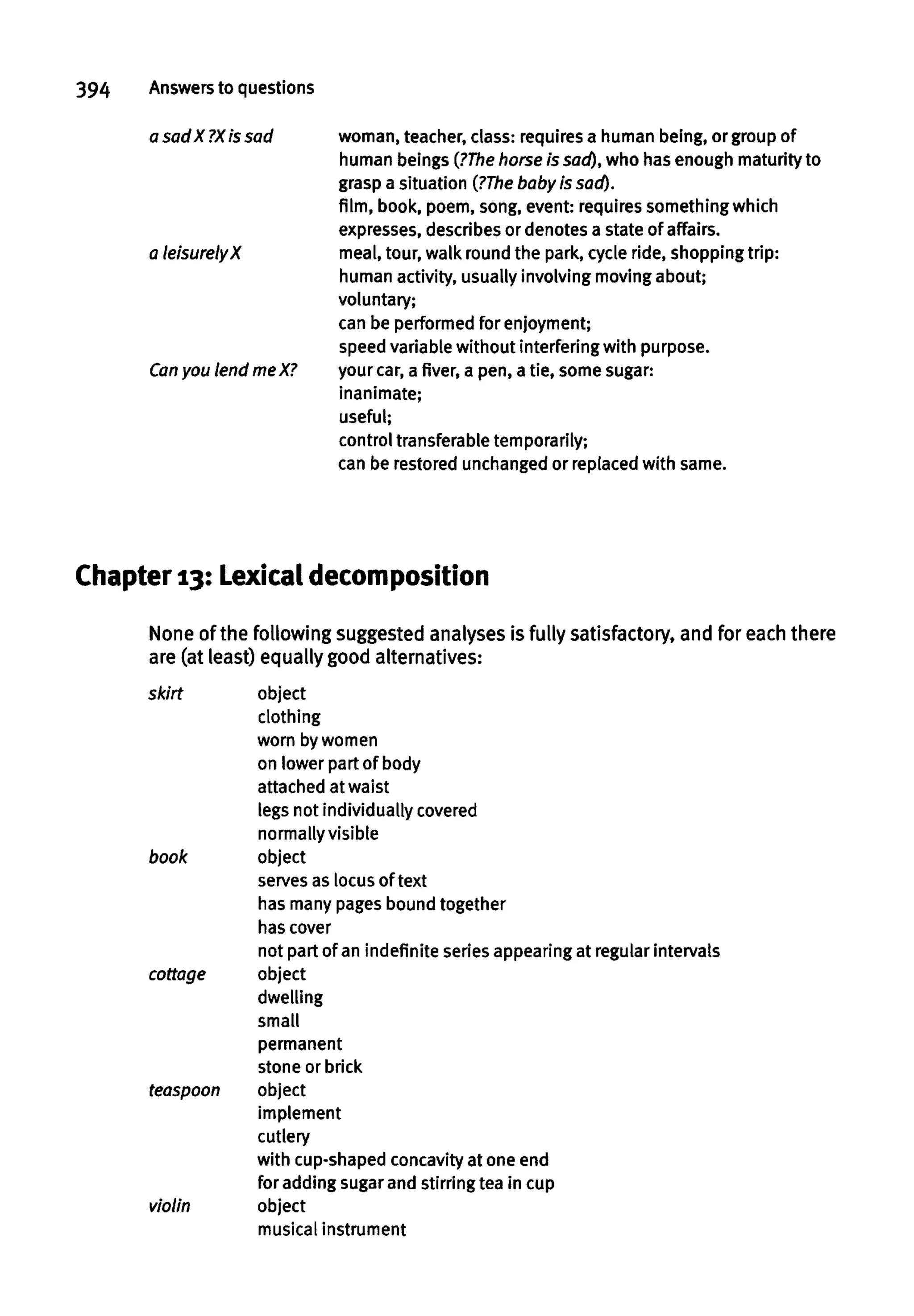 394 Answersto questions
a sad X ?X is sad woman, teacher, class: requires a human being, or group of
human beings (?The horseis sad),who has enough maturity to
grasp a situation (?The baby is sad).
film, book, poem, song, event: requires something which
expresses, describesor denotes a state of affairs.
a leisurely X meal, tour, walk round the park, cycle ride, shopping trip:
human activity, usually involving moving about;
voluntary;
can be performed for enjoyment;
speed variable without interfering with purpose.
Can you lend meX? your car,a fiver, a pen, a tie, some sugar:
inanimate;
useful;
control transferable temporarily;
can be restored unchanged or replacedwithsame.
Chapter 13: Lexical decomposition
None of the following suggested analyses is fully satisfactory, and for each there
are (at least) equally good alternatives:
skirt object
clothing
worn by women
on lower part of body
attached at waist
legs not individually covered
normally visible
book object
serves as locus of text
has many pagesbound together
has cover
not part of an indefinite seriesappearingat regular intervals
cottage object
dwelling
small
permanent
stone or brick
teaspoon object
implement
cutlery
with cup-shaped concavityat one end
for adding sugar and stirring tea in cup
violin object
musical instrument
 