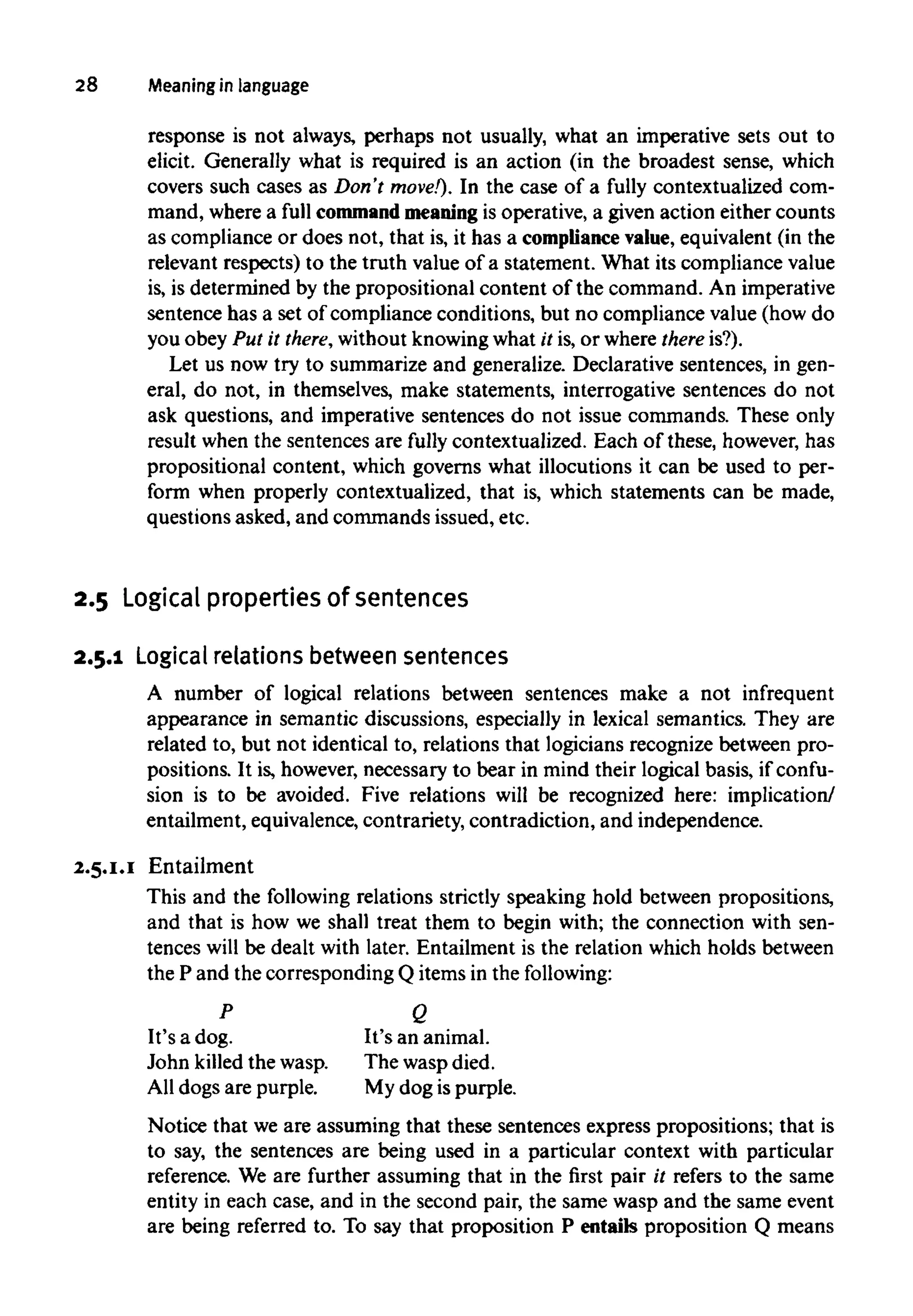 28 Meaning in language
response is not always, perhaps not usually, what an imperative sets out to
elicit. Generally what is required is an action (in the broadest sense, which
covers such cases as Don't move!). In the case of a fully contextualized com-
mand, where a full command meaningis operative, a given action either counts
as compliance or does not, that is, it has a compliance value, equivalent (in the
relevant respects) to the truth value of a statement. What its compliance value
is, is determined by the propositional content of the command. An imperative
sentence has a set of compliance conditions, but no compliance value (how do
you obey Put it there,withoutknowingwhat it is, or where thereis?).
Let us now try to summarize and generalize. Declarative sentences, in gen-
eral, do not, in themselves, make statements, interrogative sentences do not
ask questions, and imperative sentences do not issue commands. These only
result when the sentences are fully contextualized. Each of these, however, has
propositional content, which governs what illocutions it can be used to per-
form when properly contextualized, that is, which statements can be made,
questions asked, and commands issued, etc.
2.5 Logicalpropertiesof sentences
2.5.1 Logicalrelations betweensentences
A number of logical relations between sentences make a not infrequent
appearance in semantic discussions, especially in lexical semantics. They are
related to, but not identical to, relations that logicians recognize between pro-
positions. It is, however, necessary to bear in mind their logical basis, if confu-
sion is to be avoided. Five relations will be recognized here: implication/
entailment, equivalence,contrariety, contradiction, and independence.
2.5.1.1 Entailment
This and the following relations strictly speaking hold between propositions,
and that is how we shall treat them to begin with; the connection with sen-
tences will be dealt with later. Entailment is the relation which holds between
the P and the corresponding Q items in the following:
P
It's a dog.
John killed the wasp.
All dogs are purple.
Q
It's an animal.
The wasp died.
My dog is purple.
Notice that we are assuming that these sentences express propositions; that is
to say, the sentences are being used in a particular context with particular
reference. We are further assuming that in the first pair it refers to the same
entity in each case, and in the second pair, the same wasp and the same event
are being referred to. To say that proposition P entails proposition Q means
 