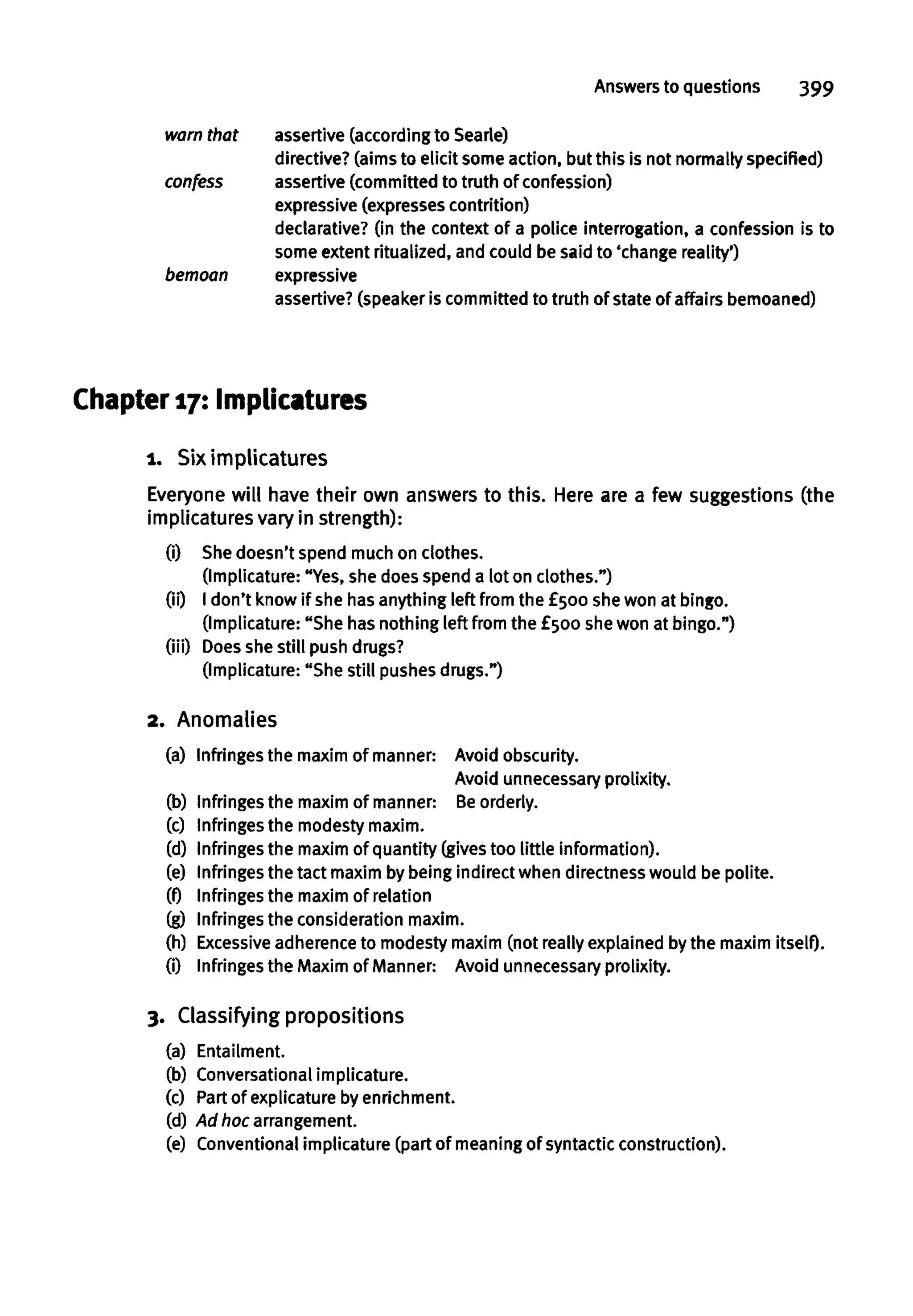 Answers to questions 399
warn that assertive (according to Searte)
directive? (aims to elicit some action, but this is not normally specified)
confess assertive (committed to truth of confession)
expressive (expresses contrition)
declarative? (in the context of a police interrogation, a confession is to
some extent ritualized, and could be said to 'change reality')
bemoan expressive
assertive? (speaker is committed to truth of state of affairsbemoaned)
Chapter 17: Implicaturcs
1. Siximplicatures
Everyone will have their own answers to this. Here are a few suggestions (the
implicatures vary in strength):
(i) Shedoesn't spend much on clothes.
(Implicature: "Yes, she does spend a lot on clothes.")
(ii) I don't know if she hasanything left from the £500 shewon at bingo.
(Implicature: "She has nothing left from the £500 shewon at bingo.")
(iii) Does shestill push drugs?
(Implicature: "She still pushes drugs.")
2. Anomalies
(a) Infringes the maxim of manner: Avoid obscurity.
Avoid unnecessary prolixity.
(b) Infringes the maxim of manner: Be orderly.
(c) Infringes the modesty maxim.
(d) Infringes the maxim of quantity (gives too little information).
(e) Infringes the tact maxim by being indirect when directnesswould be polite.
(f) Infringes the maxim of relation
(g) Infringes the consideration maxim.
(h) Excessive adherence to modesty maxim (not really explained by the maxim itself).
(0 Infringes the Maxim of Manner: Avoid unnecessaryprolixity.
3. Classifying propositions
(a) Entailment.
(b) Conversational implicature.
(c) Partof explicature by enrichment.
(d) Ad hoc arrangement.
(e) Conventionalimplicature (part of meaning of syntactic construction).
 
