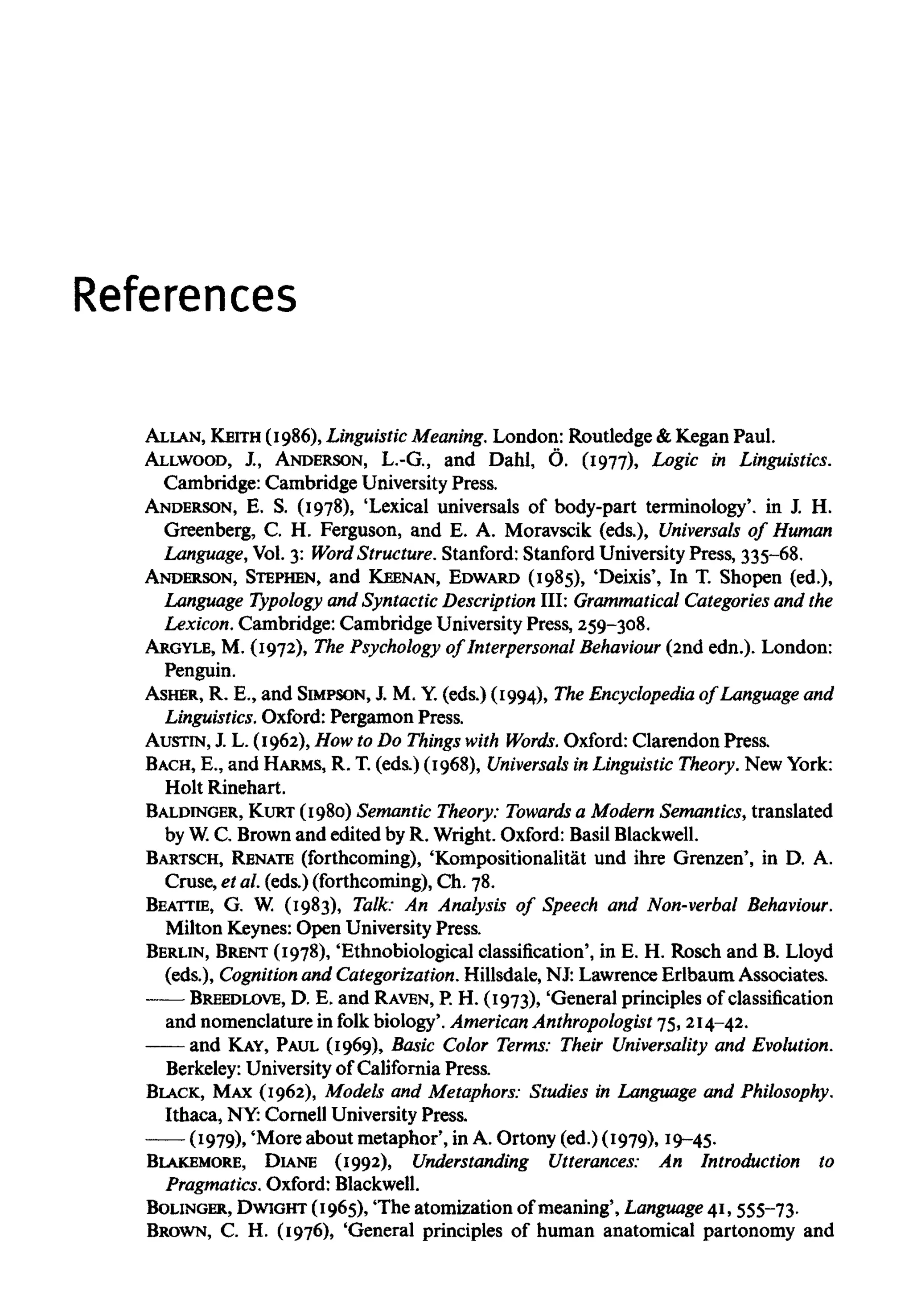 References
ALLAN, KEITH (1986), LinguisticMeaning.London: Routledge & Kegan Paul.
ALLWOOD, J., ANDERSON, L.-G., and Dahl, 6. (1977), Logic in Linguistics.
Cambridge: Cambridge University Press.
ANDERSON, E. S. (1978), 'Lexical universals of body-part terminology', in J. H.
Greenberg, C. H. Ferguson, and E. A. Moravscik (eds.), Universals of Human
Language, Vol.3: Word Structure.Stanford: Stanford University Press, 335-68.
ANDERSON, STEPHEN, and KEENAN, EDWARD (1985), 'Deixis', In T. Shopen (ed.),
Language Typology and Syntactic Description III: Grammatical Categories and the
Lexicon. Cambridge: Cambridge UniversityPress, 259-308.
ARGYLE, M. (1972), The Psychology of Interpersonal Behaviour (2nd edn.). London:
Penguin.
ASHER, R. E., and SIMPSON, J. M. Y.(eds.) (1994), The Encyclopedia of Language and
Linguistics. Oxford: Pergamon Press.
AUSTIN, J. L. (1962), How to Do Things with Words. Oxford: Clarendon Press.
BACH, E., and HARMS, R. T. (eds.) (1968), Universals in LinguisticTheory. New York:
Holt Rinehart.
BALDINGER, KURT (1980) Semantic Theory: Towards a Modem Semantics, translated
by W.C. Brownand edited by R. Wright. Oxford: Basil Blackwell.
BARTSCH, RENATE (forthcoming), 'Kompositionalitat und ihre Grenzen', in D. A.
Cruse, et al. (eds.) (forthcoming), Ch. 78.
BEATTIE, G. W. (1983), Talk: An Analysis of Speech and Non-verbal Behaviour.
Milton Keynes: Open University Press.
BERLIN, BRENT (1978), 'Ethnobiological classification', in E. H. Rosch and B. Lloyd
(eds.), Cognition and Categorization. Hillsdale, NJ: Lawrence Erlbaum Associates.
BREEDLOVE, D. E. and RAVEN, P. H. (1973), 'General principles of classification
and nomenclature in folk biology'. AmericanAnthropologist 75, 214-42.
and KAY, PAUL (1969), Basic Color Terms: Their Universality and Evolution.
Berkeley: Universityof California Press.
BLACK, MAX(1962), Models and Metaphors: Studies in Language and Philosophy.
Ithaca, NY:Cornell University Press.
(1979), 'More about metaphor', in A. Ortony (ed.) (1979), 19-45.
BLAKEMORE, DIANE (1992), Understanding Utterances: An Introduction to
Pragmatics. Oxford: Blackwell.
BOLINGER, DWIGHT (1965), The atomization of meaning', Language 41, 555-73.
BROWN, C. H. (1976), 'General principles of human anatomical partonomy and
 