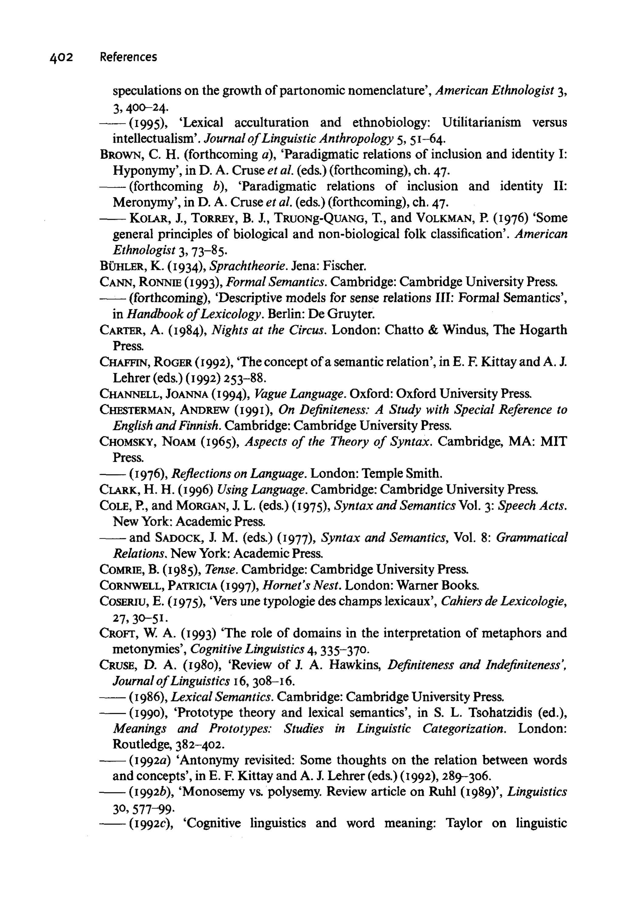 402 References
speculations on the growth of partonomic nomenclature', AmericanEthnologist 3,
3, 400-24.
(1995), 'Lexical acculturation and ethnobiology: Utilitarianism versus
intellectualism'. Journal of Linguistic Anthropology 5, 51-64.
BROWN, C. H. (forthcoming a), 'Paradigmatic relations of inclusion and identity I:
Hyponymy', in D. A. Cruse et al. (eds.) (forthcoming),ch. 47.
(forthcoming b), 'Paradigmatic relations of inclusion and identity II:
Meronymy', in D. A. Cruse et al. (eds.) (forthcoming),ch. 47.
KOLAR, J., TORREY, B. J., TRUONg-QUANG, T., and VOLKMAN,P. (1976) 'Some
general principles of biological and non-biological folk classification'.American
Ethnologist 3, 73-85.
BUHLER, K. (1934), Sprachtheorie. Jena: Fischer.
CANN, RONNIE (1993),Formal Semantics. Cambridge: Cambridge UniversityPress.
(forthcoming), 'Descriptive models for sense relations III: Formal Semantics',
in Handbook of Lexicology. Berlin: De Gruyter.
CARTER, A. (1984), Nights at the Circus. London: Chatto & Windus, The Hogarth
Press.
CHAFFIN, ROGER (1992), 'The concept of a semantic relation', in E. F. Kittay and A. J.
Lehrer (eds.) (1992)253-88.
CHANNELL, JOANNA(1994), Vague Language. Oxford: Oxford University Press.
CHESTERMAN, ANDREW (1991), On Definiteness: A Study with Special Reference to
English andFinnish. Cambridge: Cambridge University Press.
CHOMSKY, NOAM (1965), Aspects of the Theory of Syntax. Cambridge, MA: MIT
Press.
(1976), Reflections on Language. London: Temple Smith.
CLARK, H. H. (1996) Using Language. Cambridge: Cambridge University Press.
COLE, P., and MORGAN, J. L. (eds.) (1975), Syntax and SemanticsVol.3: Speech Acts.
New York:Academic Press.
and SADOCK, J. M. (eds.) (1977), Syntax and Semantics, Vol. 8: Grammatical
Relations.New York:Academic Press.
COMRIE, B. (1985), Tense. Cambridge: Cambridge University Press.
CORNWELL, PATRICIA(1997), Hornet'sNest. London:Warner Books.
COSERIU, E. (1975), 'Vers une typologie des champs lexicaux', Cahiers de Lexicologie,
27, 30-51.
CROFT, W. A. (1993) 'The role of domains in the interpretation of metaphors and
metonymies', Cognitive Linguistics 4, 335-370.
CRUSE, D. A. (1980), 'Review of J. A. Hawkins, Definiteness and Indefiniteness',
Journal of Linguistics 16, 308-16.
(1986), Lexical Semantics. Cambridge: Cambridge University Press.
(1990), 'Prototype theory and lexical semantics', in S. L. Tsohatzidis (ed.),
Meanings and Prototypes: Studies in Linguistic Categorization. London:
Routledge, 382-402.
(19920) 'Antonymy revisited: Some thoughts on the relation between words
and concepts', in E. F. Kittay and A. J. Lehrer (eds.) (1992), 289-306.
(1992b), 'Monosemy vs. polysemy. Review article on Ruhl (1989)',Linguistics
30, 577-99-
(1992c), 'Cognitive linguistics and word meaning: Taylor on linguistic
 