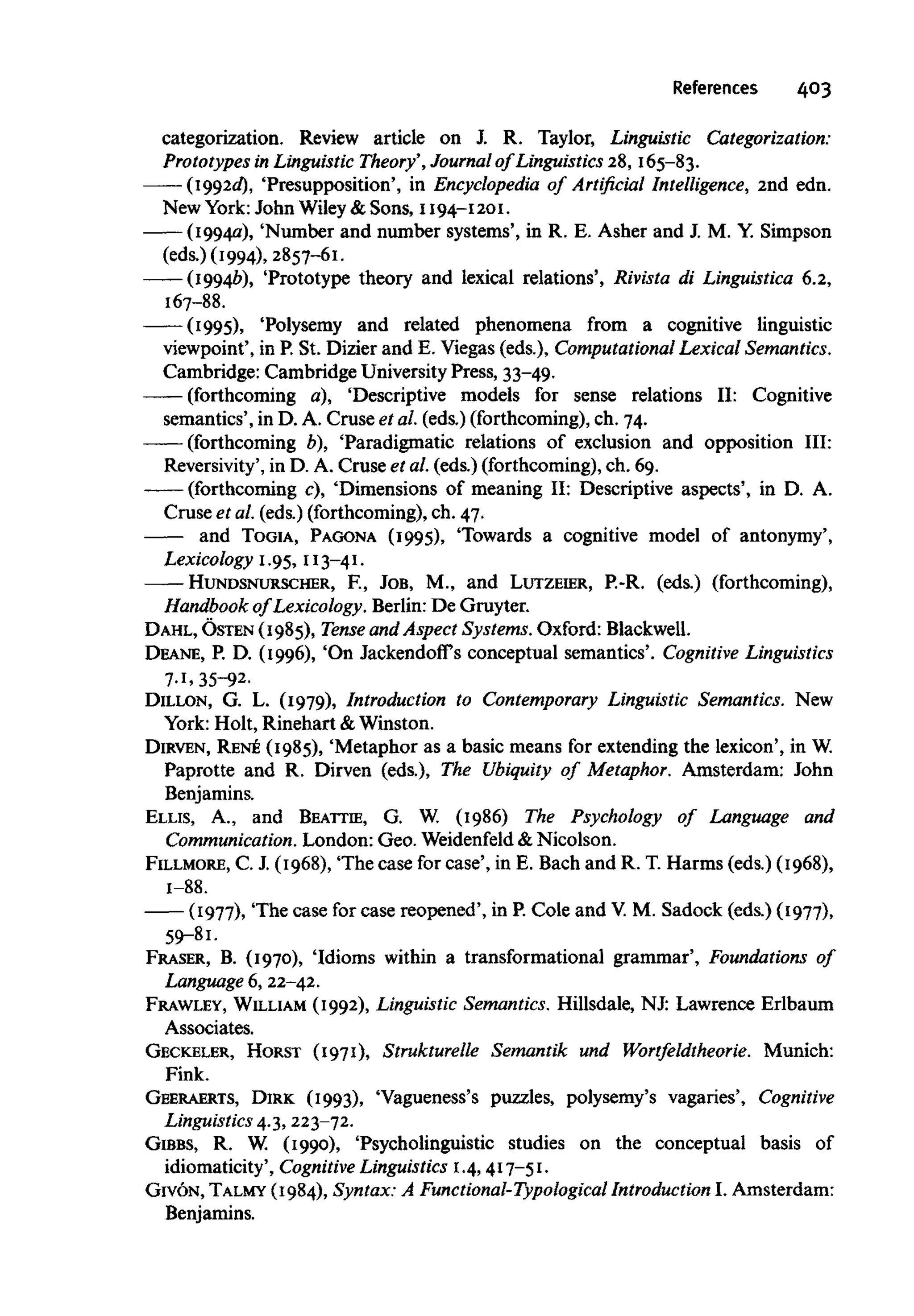 References 403
categorization. Review article on J. R. Taylor, Linguistic Categorization:
Prototypes in LinguisticTheory', Journal of Linguistics 28, 165-83.
(I992d), 'Presupposition', in Encyclopedia of Artificial Intelligence, 2nd edn.
New York:John Wiley& Sons, 1194-1201.
(1994a), 'Number and number systems', in R. E. Asher and J. M. Y. Simpson
(eds.) (1994), 2857-61.
——(19946), 'Prototype theory and lexical relations', Rivista di Linguistica 6.2,
167-88.
(1995), 'Polysemy and related phenomena from a cognitive linguistic
viewpoint', in P.St. Dizier and E. Viegas (eds.), Computational LexicalSemantics.
Cambridge: Cambridge UniversityPress, 33-49.
(forthcoming a), 'Descriptive models for sense relations II: Cognitive
semantics', in D. A. Cruse et al. (eds.) (forthcoming),ch. 74.
(forthcoming b), 'Paradigmatic relations of exclusion and opposition III:
Reversivity', in D. A. Cruse et al. (eds.) (forthcoming), ch. 69.
—— (forthcoming c), 'Dimensions of meaning II: Descriptive aspects', in D. A.
Cruse et al. (eds.) (forthcoming),ch. 47.
and TOGIA, PAGONA (1995), 'Towards a cognitive model of antonymy',
Lexicology 1.95, 113-41.
HUNDSNURSCHER, E, JOB, M., and LUTZEIER, P.-R. (eds.) (forthcoming),
Handbook of Lexicology. Berlin:De Gruyter.
DAHL, OSTEN (1985), Tense and Aspect Systems. Oxford:Blackwell.
DEANE, P. D. (1996), 'On Jackendoffs conceptual semantics'. CognitiveLinguistics
7-1, 35-92.
DILLON, G. L. (1979), Introduction to Contemporary Linguistic Semantics. New
York: Holt, Rinehart & Winston.
DIRVEN, RENE (1985), 'Metaphor as a basic means for extending the lexicon', in W.
Paprotte and R. Dirven (eds.), The Ubiquity of Metaphor. Amsterdam: John
Benjamins.
ELLIS, A., and BEATTIE, G. W. (1986) The Psychology of Language and
Communication. London: Geo. Weidenfeld &Nicolson.
FILLMORE, C. J. (1968), The case for case', in E. Bach and R. T. Harms (eds.) (1968),
1-88.
(1977), The case for case reopened', in P.Cole and V.M. Sadock (eds.) (1977),
59-81.
FRASER, B. (1970), 'Idioms within a transformational grammar', Foundations of
Language 6, 22-42.
FRAWLEY, WILLIAM (1992), Linguistic Semantics.Hillsdale, NJ: Lawrence Erlbaum
Associates.
GECKELER, HORST (1971), Strukturelle Semantik und Wortfeldtheorie. Munich:
Fink.
GEERAERTS, DIRK (1993), 'Vagueness's puzzles, polysemy's vagaries', Cognitive
Linguistics 4.3, 223-72.
GIBBS, R. W. (1990), 'Psycholinguistic studies on the conceptual basis of
idiomaticity', Cognitive Linguistics1.4,417-51.
GIVON, TALMY (1984), Syntax: A Functional-Typological Introduction I. Amsterdam:
Benjamins.
 