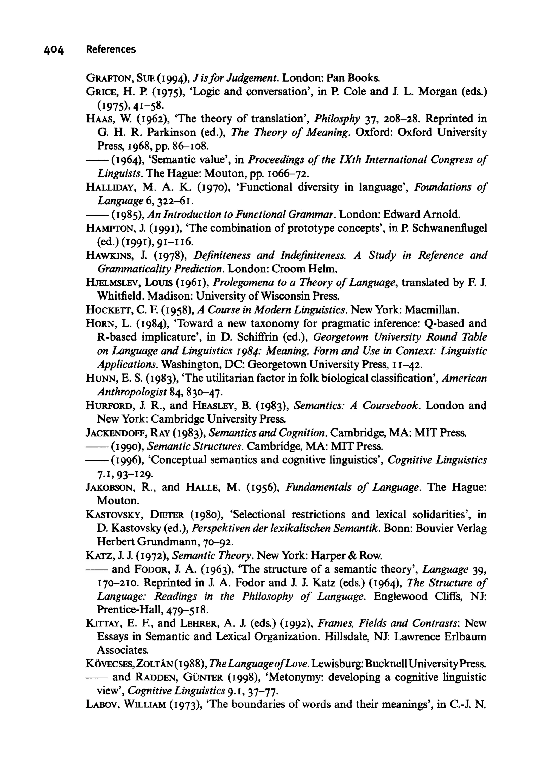 404 References
GRAFTON, SUE (1994), J isfor Judgement. London: Pan Books.
GRICE, H. P. (1975), 'Logic and conversation', in P. Cole and J. L. Morgan (eds.)
(1975), 41-58.
HAAS, W. (1962), 'The theory of translation', Philosphy 37, 208-28. Reprinted in
G. H. R. Parkinson (ed.), The Theory of Meaning. Oxford: Oxford University
Press, 1968, pp. 86-108.
(1964), 'Semantic value', in Proceedings of the IXth International Congress of
Linguists. The Hague: Mouton, pp. 1066-72.
HALLIDAY, M. A. K. (1970), 'Functional diversity in language', Foundations of
Language 6, 322-61.
(1985), An Introduction toFunctional Grammar. London: Edward Arnold.
HAMPTON, J. (1991), 'The combination of prototype concepts', in P. Schwanenflugel
(ed.) (1991), 91-116.
HAWKINS, J. (1978), Definiteness and Indefiniteness. A Study in Reference and
Grammaticality Prediction. London: Croom Helm.
HJELMSLEV, Louis (1961), Prolegomena to a Theory of Language, translated by F. J.
Whitfield. Madison: University of Wisconsin Press.
HOCKETT, C. F. (1958), A Course in Modern Linguistics. New York: Macmillan.
HORN, L. (1984), 'Toward a new taxonomy for pragmatic inference: Q-based and
R-based implicature', in D. Schiffrin (ed.), Georgetown University Round Table
on Language and Linguistics 1984:Meaning, Form and Use in Context:Linguistic
Applications. Washington, DC: Georgetown University Press, 11-42.
HUNN, E. S. (1983), "The utilitarian factor in folk biological classification', American
Anthropologist 84, 830-47.
HURFORD, J. R., and HEASLEY, B. (1983), Semantics: A Coursebook. London and
New York: Cambridge University Press.
JACKENDOFF, RAY(1983), Semanticsand Cognition. Cambridge, MA: MIT Press.
(1990), SemanticStructures. Cambridge, MA: MIT Press.
(1996), 'Conceptual semantics and cognitive linguistics', Cognitive Linguistics
7.1, 93-129.
JAKOBSON, R., and HALLE, M. (1956), Fundamentals of Language. The Hague:
Mouton.
KASTOVSKY, DIETER (1980), 'Selectional restrictions and lexical solidarities', in
D. Kastovsky (ed.), Perspektiven der lexikalischen Semantik. Bonn: Bouvier Verlag
Herbert Grundmann, 70-92.
KATZ, J. J. (1972), Semantic Theory. New York:Harper &Row.
and FODOR, J. A. (1963), "The structure of a semantic theory', Language39,
170-210. Reprinted in J. A. Fodor and J. J. Katz (eds.) (1964), The Structure of
Language: Readings in the Philosophy of Language. Englewood Cliffs, NJ:
Prentice-Hall, 479-518.
KITTAY, E. R, and LEHRER, A. J. (eds.) (1992), Frames, Fields and Contrasts: New
Essays in Semantic and Lexical Organization. Hillsdale, NJ: Lawrence Erlbaum
Associates.
K6vECSES,ZOLTAN(1988),TheLanguageof Love.Lewisburg:BucknellUniversityPress.
and RADDEN, GUNTER (1998), 'Metonymy: developing a cognitive linguistic
view', Cognitive Linguistics 9.1, 37-77.
LABOV, WILLIAM (1973), 'The boundaries of words and their meanings', in C.-J. N.
 