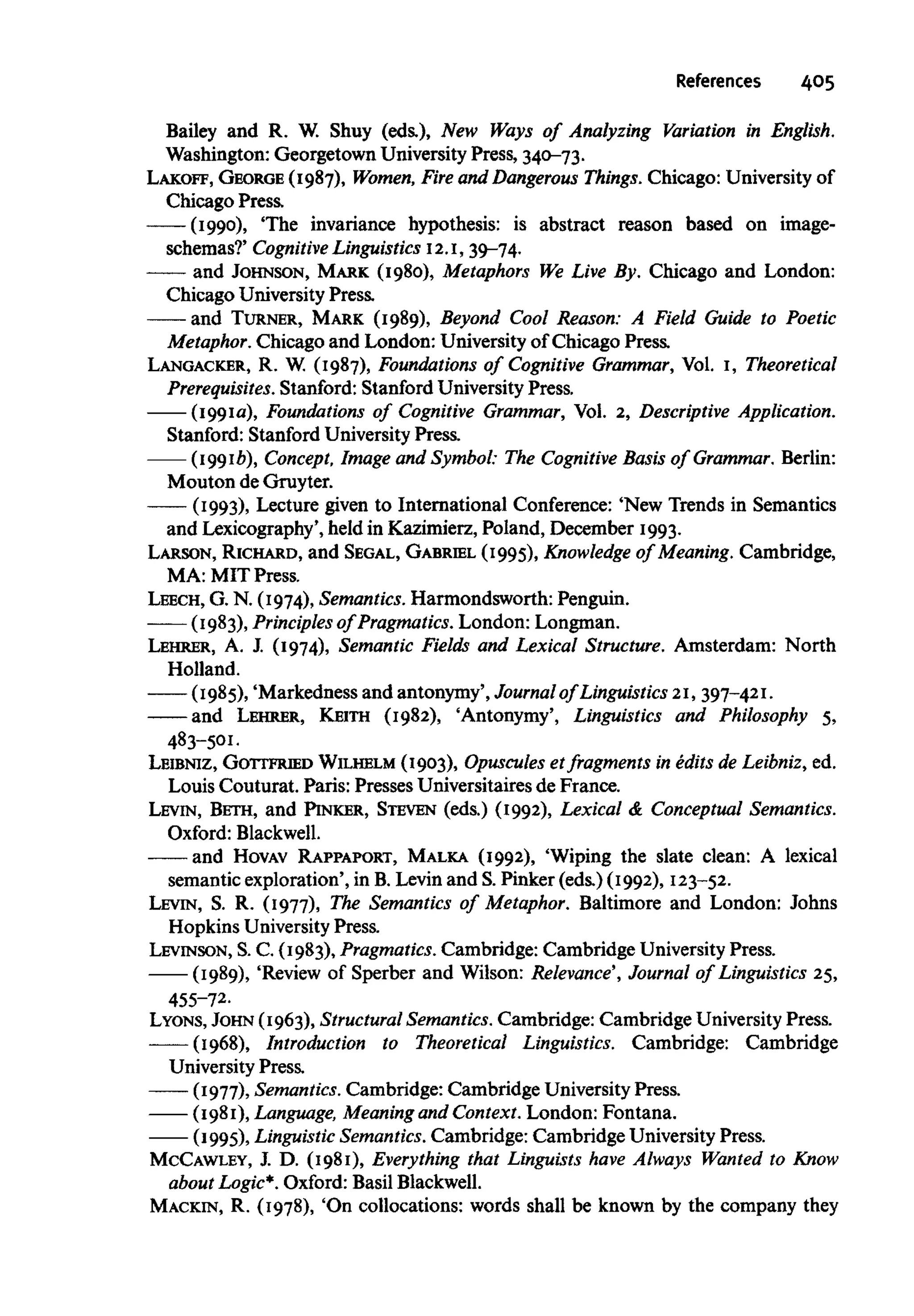 References 405
Bailey and R. W. Shuy (eds.), New Ways of Analyzing Variation in English.
Washington: Georgetown University Press, 340-73.
LAKOFF, GEORGE (1987), Women, Fire and Dangerous Things. Chicago: Universityof
Chicago Press.
-—(1990), The invariance hypothesis: is abstract reason based on image-
schemas?' Cognitive Linguistics 12.1,39-74.
—— and JOHNSON, MARK (1980), Metaphors We Live By, Chicago and London:
Chicago University Press.
and TURNER, MARK (1989), Beyond Cool Reason: A Field Guide to Poetic
Metaphor. Chicago and London: Universityof Chicago Press.
LANGACKER, R. W. (1987), Foundations of Cognitive Grammar, Vol. 1, Theoretical
Prerequisites. Stanford: StanfordUniversity Press.
(1991a), Foundations of Cognitive Grammar, Vol. 2, Descriptive Application.
Stanford: Stanford UniversityPress.
(1991b), Concept, Image and Symbol: The Cognitive Basis of Grammar. Berlin:
Mouton de Gruyter.
(1993), Lecture given to International Conference: 'New Trends in Semantics
and Lexicography",held in Kazimierz, Poland, December 1993.
LARSON, RICHARD, and SEGAL, GABRIEL (1995), Knowledge of Meaning. Cambridge,
MA: MIT Press.
LEECH, G. N. (1974),Semantics. Harmondsworth: Penguin.
(1983), Principles of Pragmatics. London:Longman.
LEHRER, A. I (1974), Semantic Fields and Lexical Structure. Amsterdam: North
Holland.
(1985), 'Markedness and antonymy', Journal of Linguistics 21, 397-421.
and LEHRER, KEITH (1982), 'Antonymy', Linguistics and Philosophy 5,
483-501.
LEIBNIZ, GOTTFRIED WILHELM (1903), Opuscules et fragments in edits de Leibniz, ed.
Louis Couturat. Paris: Presses Universitaires de France.
LEVIN, BETH, and PINKER, STEVEN (eds.) (1992), Lexical & Conceptual Semantics.
Oxford: Blackwell.
and HOVAV RAPPAPORT, MALKA (1992), 'Wiping the slate clean: A lexical
semantic exploration', in B.Levin and S.Pinker (eds.) (1992), 123-52.
LEVIN, S. R. (1977), The Semantics of Metaphor. Baltimore and London: Johns
Hopkins University Press.
LEVINSON, S.C. (1983), Pragmatics. Cambridge: Cambridge University Press.
(1989), 'Review of Sperber and Wilson: Relevance', Journal of Linguistics 25,
455-72.
LYONS, JOHN (1963),Structural Semantics. Cambridge: CambridgeUniversity Press.
(1968), Introduction to Theoretical Linguistics. Cambridge: Cambridge
University Press.
(1977), Semantics. Cambridge: Cambridge University Press.
(1981), Language, Meaning and Context.London: Fontana.
(1995), Linguistic Semantics. Cambridge: Cambridge UniversityPress.
McCAWLEY, J. D. (1981), Everything that Linguists have Always Wanted to Know
about Logic*. Oxford:Basil Blackwell.
MACKIN, R. (1978), 'On collocations: words shall be known by the company they
 