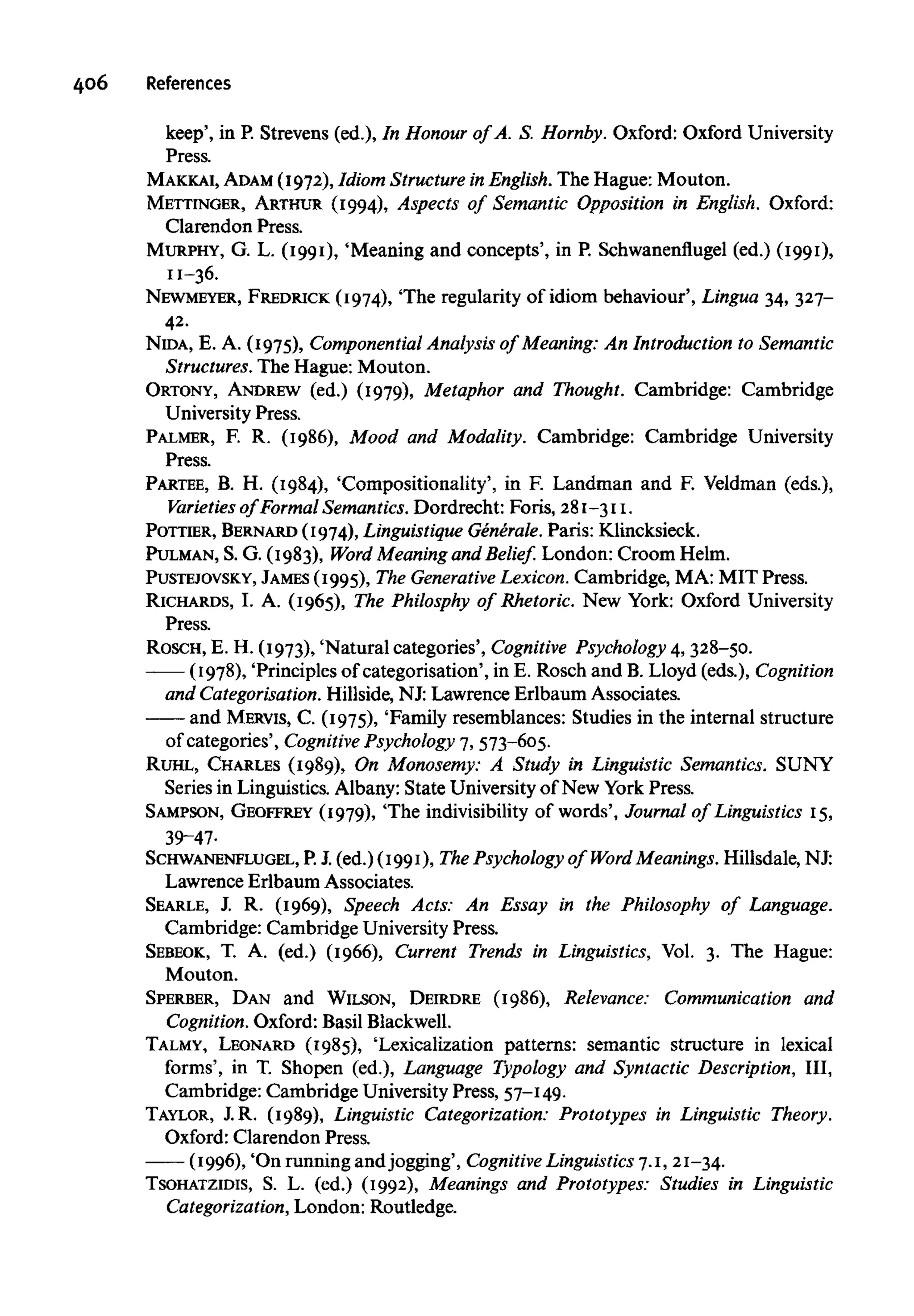 406 References
keep', in P. Strevens (ed.), In Honour of A. S. Hornby. Oxford: Oxford University
Press.
MAKKAI, ADAM (1972), Idiom StructureinEnglish. The Hague: Mouton.
METTINGER, ARTHUR (1994), Aspects of Semantic Opposition in English. Oxford:
Clarendon Press.
MURPHY, G. L. (1991), 'Meaning and concepts', in P. Schwanenflugel (ed.) (1991),
11-36.
NEWMEYER, FREDRICK (1974), 'The regularity of idiom behaviour', Lingua 34, 327-
42.
NIDA, E. A. (1975), Componential Analysis of Meaning: An Introduction to Semantic
Structures.The Hague: Mouton.
ORTONY, ANDREW (ed.) (1979), Metaphor and Thought. Cambridge: Cambridge
University Press.
PALMER, F. R. (1986), Mood and Modality. Cambridge: Cambridge University
Press.
PARTEE, B. H. (1984), 'Compositionality', in F. Landman and F. Veldman (eds.),
Varieties of Formal Semantics.Dordrecht: Foris, 281-311.
POTTIER, BERNARD (1974),Linguistique Generale. Paris: Klincksieck.
PULMAN, S. G. (1983), Word Meaning and Belief. London: Croom Helm.
PUSTEJOVSKY, JAMES(1995), The Generative Lexicon. Cambridge, MA: MIT Press.
RICHARDS, I. A. (1965), The Philosphy of Rhetoric. New York: Oxford University
Press.
ROSCH, E. H. (1973), 'Natural categories', Cognitive Psychology 4, 328-50.
(1978), 'Principles of categorisation', in E. Rosch and B. Lloyd (eds.), Cognition
and Categorisation. Hillside, NJ: Lawrence Erlbaum Associates.
and MERVIS, C. (1975), 'Family resemblances: Studies in the internal structure
of categories', Cognitive Psychology 7, 573-605.
RUHL, CHARLES (1989), On Monosemy: A Study in Linguistic Semantics. SUNY
Series in Linguistics. Albany: State University of New York Press.
SAMPSON, GEOFFREY (1979), 'The indivisibility of words', Journal of Linguistics 15,
39-47-
SCHWANENFLUGEL, P.J. (ed.) (1991), The Psychology of Word Meanings. Hillsdale, NJ:
Lawrence Erlbaum Associates.
SEARLE, J. R. (1969), Speech Acts: An Essay in the Philosophy of Language.
Cambridge: Cambridge University Press.
SEBEOK, T. A. (ed.) (1966), Current Trends in Linguistics, Vol. 3. The Hague:
Mouton.
SPERBER, DAN and WILSON, DEIRDRE (1986), Relevance: Communication and
Cognition. Oxford: BasilBlackwell.
TALMY, LEONARD (1985), 'Lexicalization patterns: semantic structure in lexical
forms', in T. Shopen (ed.), Language Typology and Syntactic Description, III,
Cambridge: Cambridge University Press, 57-149.
TAYLOR, J.R. (1989), Linguistic Categorization: Prototypes in Linguistic Theory.
Oxford: Clarendon Press.
(1996), 'On running and jogging', Cognitive Linguistics7.1, 21-34.
TSOHATZIDIS, S. L. (ed.) (1992), Meanings and Prototypes: Studies in Linguistic
Categorization, London: Routledge.
 