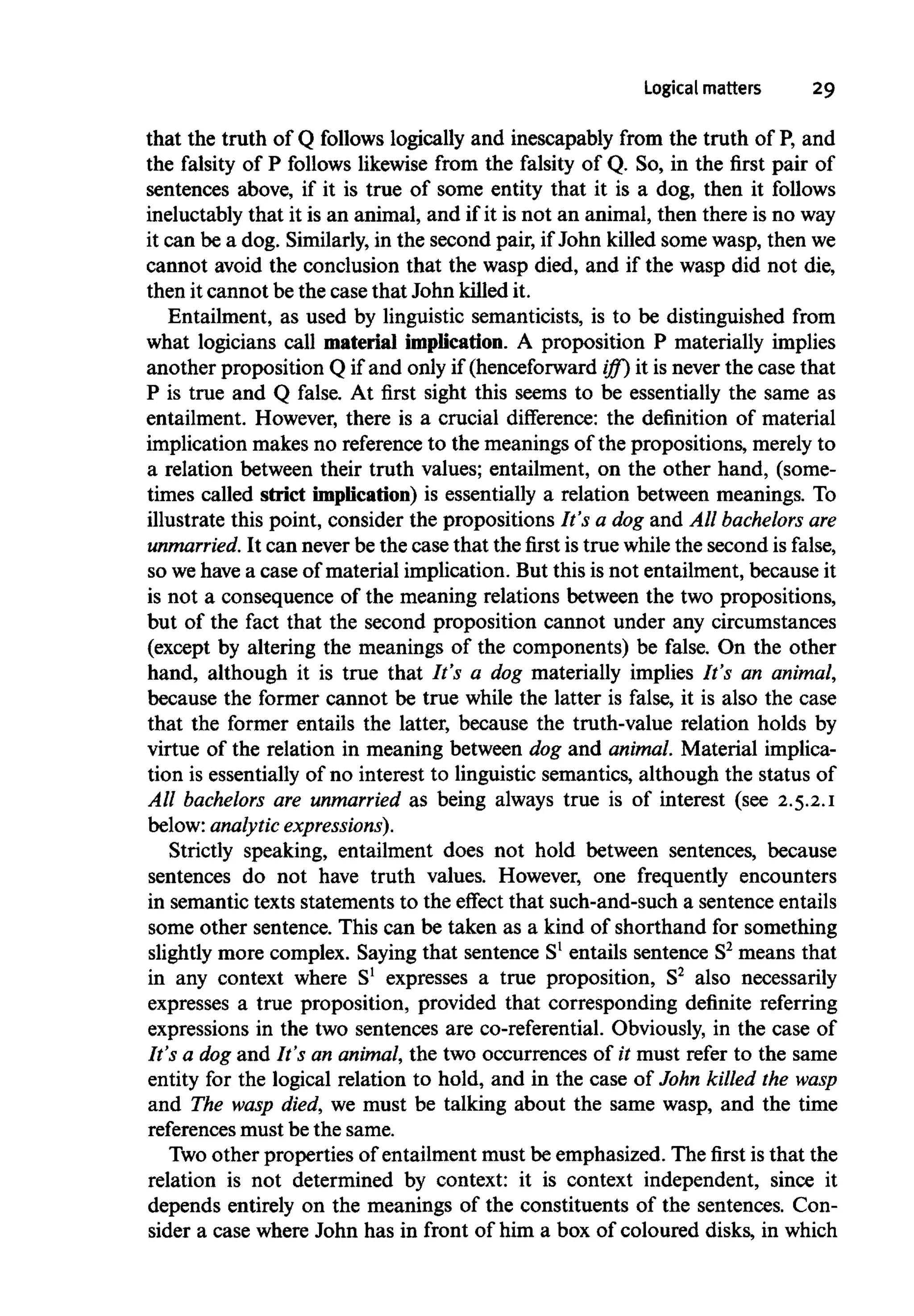 Logical matters 29
that the truth of Q follows logically and inescapably from the truth of P, and
the falsity of P follows likewise from the falsity of Q. So, in the first pair of
sentences above, if it is true of some entity that it is a dog, then it follows
ineluctably that it is an animal, and if it is not an animal, then there is no way
it can be a dog. Similarly,in the second pair, if John killed some wasp, then we
cannot avoid the conclusion that the wasp died, and if the wasp did not die,
then it cannot be the case that John killed it.
Entailment, as used by linguistic semanticists, is to be distinguished from
what logicians call material implication. A proposition P materially implies
another proposition Q if and only if (henceforward iff) it is never the case that
P is true and Q false. At first sight this seems to be essentially the same as
entailment. However, there is a crucial difference: the definition of material
implication makes no reference to the meanings of the propositions, merely to
a relation between their truth values; entailment, on the other hand, (some-
times called strict implication) is essentially a relation between meanings. To
illustrate this point, consider the propositions It's a dog and All bachelors are
unmarried. It can never be the case that the first is true while the second is false,
so wehave a case of material implication. But this is not entailment, because it
is not a consequence of the meaning relations between the two propositions,
but of the fact that the second proposition cannot under any circumstances
(except by altering the meanings of the components) be false. On the other
hand, although it is true that It's a dog materially implies It's an animal,
because the former cannot be true while the latter is false, it is also the case
that the former entails the latter, because the truth-value relation holds by
virtue of the relation in meaning between dog and animal.Material implica-
tion is essentially of no interest to linguistic semantics, although the status of
All bachelors are unmarried as being always true is of interest (see 2.5.2.1
below: analytic expressions).
Strictly speaking, entailment does not hold between sentences, because
sentences do not have truth values. However, one frequently encounters
in semantic texts statements to the effect that such-and-such a sentenceentails
some other sentence. This can be taken as a kind of shorthand for something
slightly more complex. Saying that sentence S1
entails sentence S2
means that
in any context where S1
expresses a true proposition, S2
also necessarily
expresses a true proposition, provided that corresponding definite referring
expressions in the two sentences are co-referential. Obviously, in the case of
It's a dog and It's an animal, the two occurrences of it must refer to the same
entity for the logical relation to hold, and in the case of John killed the wasp
and The wasp died, we must be talking about the same wasp, and the time
references must be the same.
Two other properties of entailment must be emphasized. The first is that the
relation is not determined by context: it is context independent, since it
depends entirely on the meanings of the constituents of the sentences. Con-
sider a case where John has in front of him a box of coloured disks, in which
 
