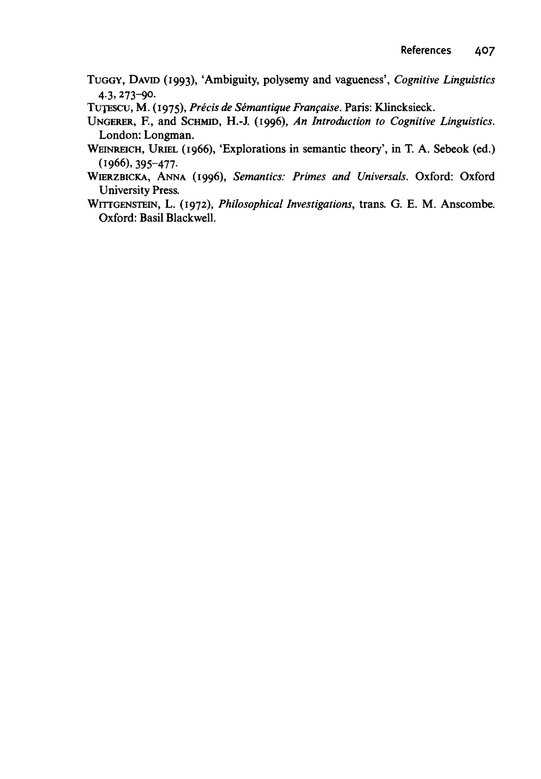 References 407
TUGGY, DAVID (1993), 'Ambiguity, polysemy and vagueness', Cognitive Linguistics
4-3, 273-90.
TUtESCU, M. (1975), Precis de Semantique Francaise. Paris: Klincksieck.
UNGERER, F., and SCHMID, H.-J. (1996), An Introduction to Cognitive Linguistics.
London: Longman.
WEINREICH, URIEL (1966), 'Explorations in semantic theory', in T. A. Sebeok (ed.)
(1966), 395-477.
WIERZBICKA, ANNA (1996), Semantics: Primes and Universals. Oxford: Oxford
University Press.
WITTGENSTEIN, L. (1972), Philosophical Investigations, trans. G. E. M. Anscombe.
Oxford: Basil Blackwell.
 