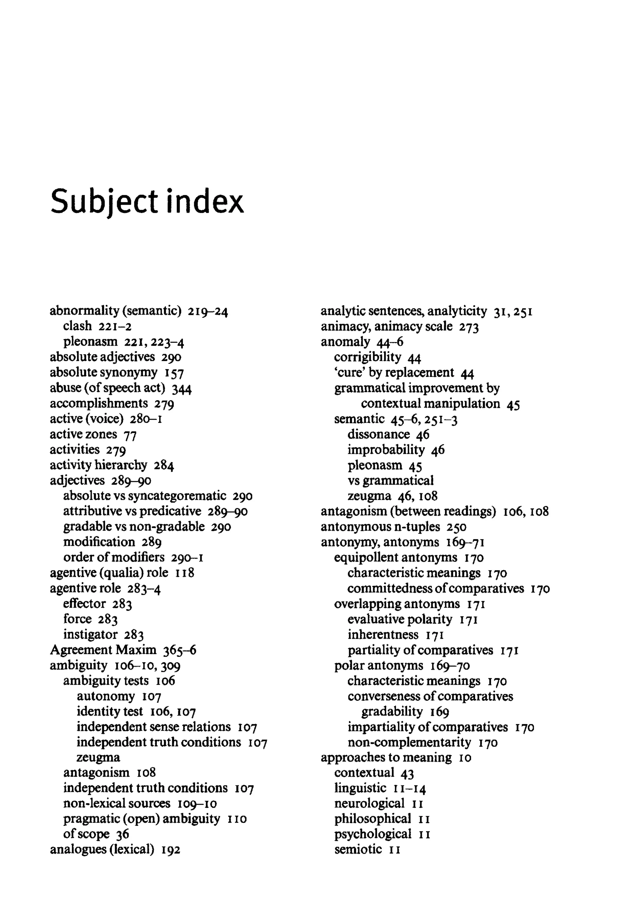 Subject index
abnormality (semantic) 219-24
clash 221-2
pleonasm 221,223-4
absolute adjectives 290
absolute synonymy 157
abuse (of speech act) 344
accomplishments 279
active (voice) 280-1
active zones 77
activities 279
activity hierarchy 284
adjectives 289-90
absolute vs syncategorematic 290
attributive vspredicative 289-90
gradable vsnon-gradable 290
modification 289
order of modifiers 290-1
agentive (qualia) role 118
agentiverole 283-4
effector 283
force 283
instigator 283
Agreement Maxim 365-6
ambiguity 106-10, 309
ambiguity tests 106
autonomy 107
identity test 106, 107
independent sense relations 107
independent truth conditions 107
zeugma
antagonism 108
independent truth conditions 107
non-lexical sources 109-10
pragmatic (open) ambiguity 110
of scope 36
analogues (lexical) 192
analytic sentences, analyticity 31,251
animacy, animacy scale 273
anomaly 44-6
corrigibility 44
'cure' by replacement 44
grammatical improvement by
contextual manipulation 45
semantic 45-6,251-3
dissonance 46
improbability 46
pleonasm 45
vs grammatical
zeugma 46, 108
antagonism (between readings) 106, 108
antonymous n-tuples 250
antonymy, antonyms 169-71
equipollent antonyms 170
characteristic meanings 170
committedness of comparatives 170
overlapping antonyms 171
evaluative polarity 171
inherentness 171
partiality of comparatives 171
polar antonyms 169-70
characteristic meanings 170
converseness of comparatives
gradability 169
impartiality of comparatives 170
non-complementarity 170
approaches to meaning 10
contextual 43
linguistic 11-14
neurological 11
philosophical 11
psychological 11
semiotic 11
 