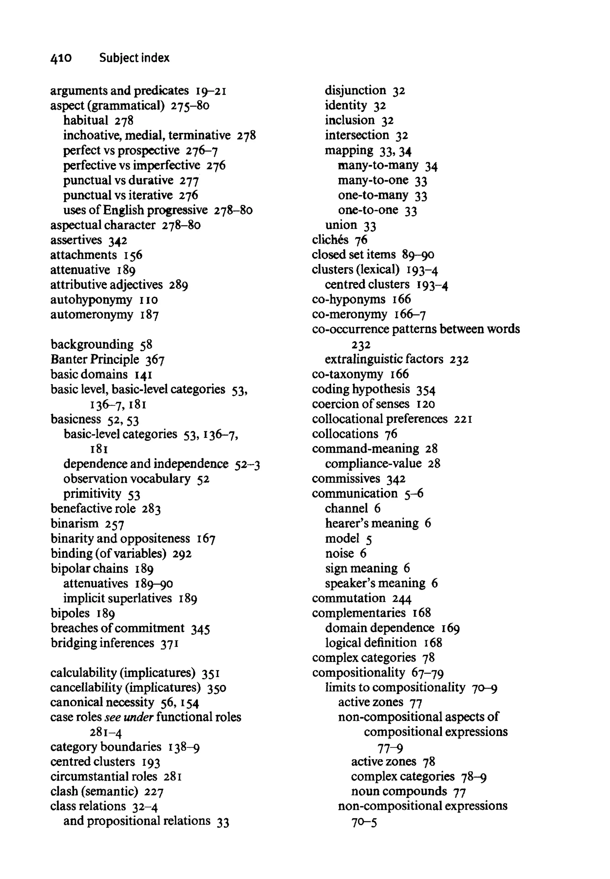 410 Subject index
arguments and predicates 19-21
aspect (grammatical) 275-80
habitual 278
inchoative, medial, terminative 278
perfect vs prospective 276-7
perfective vs imperfective 276
punctual vsdurative 277
punctual vsiterative 276
uses of English progressive 278-80
aspectual character 278-80
assertives 342
attachments 156
attenuative 189
attributive adjectives 289
autohyponymy no
automeronymy 187
backgrounding 58
Banter Principle 367
basic domains 141
basic level, basic-level categories 53,
136-7, 181
basicness 52, 53
basic-level categories 53, 136-7,
181
dependence and independence 52-3
observation vocabulary 52
primitivity 53
benefactive role 283
binarism 257
binarity and oppositeness 167
binding (of variables) 292
bipolar chains 189
attenuatives 189-90
implicit superlatives 189
bipoles 189
breaches of commitment 345
bridging inferences 371
calculability (implicatures) 351
cancellability (implicatures) 350
canonical necessity 56, 154
case roles see under functional roles
281-4
category boundaries 138-9
centred clusters 193
circumstantial roles 281
clash (semantic) 227
class relations 32-4
and propositional relations 33
disjunction 32
identity 32
inclusion 32
intersection 32
mapping 33, 34
many-to-many 34
many-to-one 33
one-to-many 33
one-to-one 33
union 33
cliches 76
closed set items 89-90
clusters (lexical) 193-4
centred clusters 193-4
co-hyponyms 166
co-meronymy 166-7
co-occurrence patterns between words
232
extralinguistic factors 232
co-taxonymy 166
coding hypothesis 354
coercion of senses 120
collocational preferences 221
collocations 76
command-meaning 28
compliance-value 28
commissives 342
communication 5-6
channel 6
hearer's meaning 6
model 5
noise 6
sign meaning 6
speaker's meaning 6
commutation 244
complementaries 168
domain dependence 169
logical definition 168
complex categories 78
compositionality 67-79
limits to compositionality 70-9
active zones 77
non-compositional aspectsof
compositional expressions
77-9
active zones 78
complex categories 78-9
noun compounds 77
non-compositional expressions
70-5
 