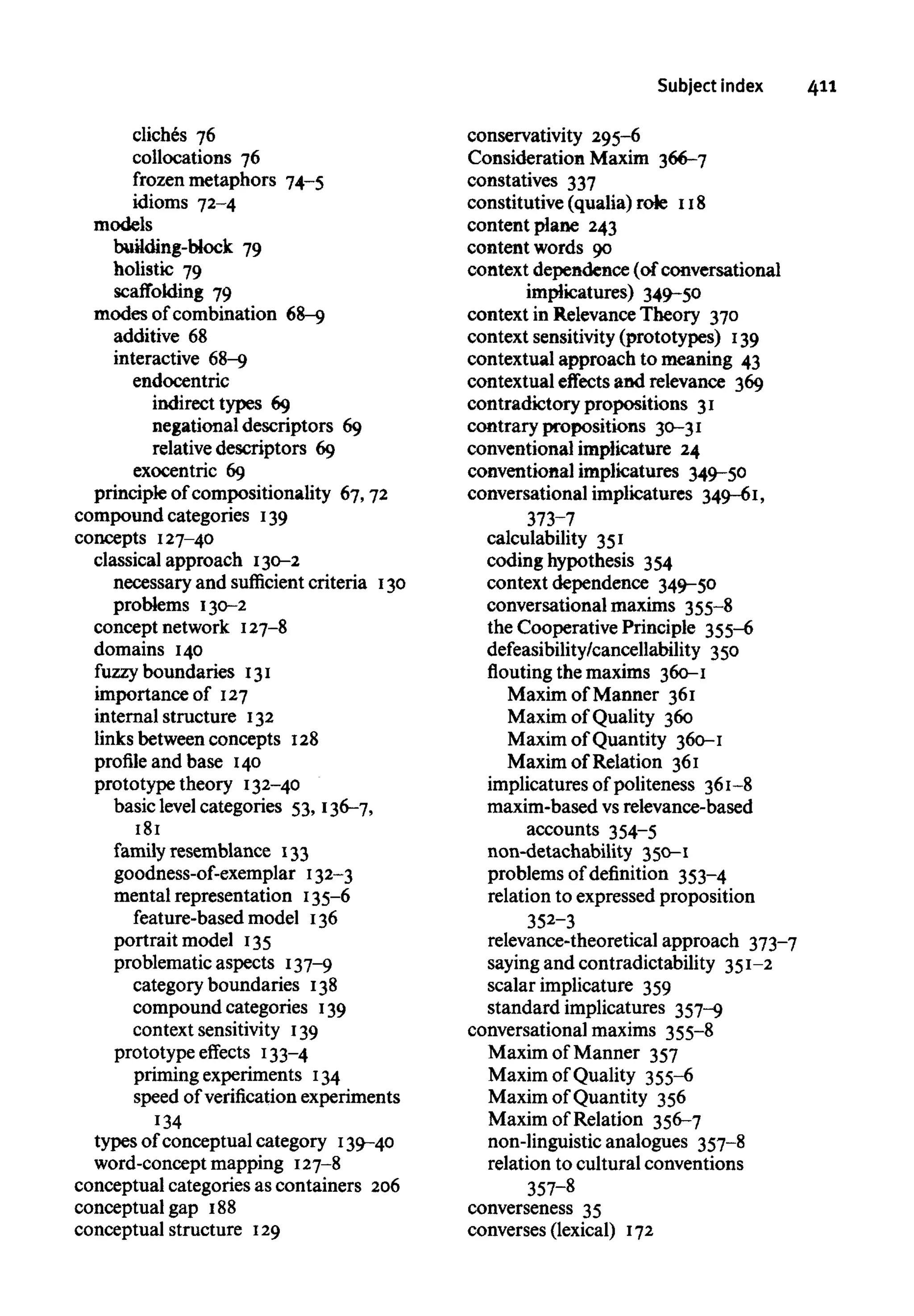 Subject index 411
cliches 76
collocations 76
frozen metaphors 74-5
idioms 72-4
models
building-Mock 79
holistic 79
scaffolding 79
modes of combination 68-9
additive 68
interactive 68-9
endocentric
indirect types 69
negational descriptors 69
relative descriptors 69
exocentric 69
principle of compositionality 67,72
compound categories 139
concepts 127-40
classical approach 130-2
necessary and sufficient criteria 130
problems 130-2
concept network 127-8
domains 140
fuzzy boundaries 131
importance of 127
internal structure 132
links between concepts 128
profile and base 140
prototype theory 132-40
basic level categories 53, 136-7,
181
family resemblance 133
goodness-of-exemplar 132-3
mental representation 135-6
feature-based model 136
portrait model 135
problematic aspects 137-9
category boundaries 138
compound categories 139
context sensitivity 139
prototype effects 133-4
priming experiments 134
speed of verification experiments
134
types of conceptual category 139-40
word-concept mapping 127-8
conceptual categories as containers 206
conceptual gap 188
conceptual structure 129
conservativity 295-6
Consideration Maxim 366-7
constatives 337
constitutive (qualia) rote 118
content plane 243
content words 90
context dependence (of conversational
implicatures) 349-50
context in Relevance Theory 370
context sensitivity(prototypes) 139
contextual approach to meaning 43
contextual effects and relevance 369
contradictory propositions 31
contrary propositions 30-31
conventional implicature 24
conventional implicatures 349-50
conversational implicatures 349-61,
373-7
calculability 351
coding hypothesis 354
context dependence 349-50
conversational maxims 355-8
the Cooperative Principle 355-6
defeasibility/cancellability 350
flouting the maxims 360-1
Maxim of Manner 361
Maxim of Quality 360
Maxim of Quantity 360-1
Maxim of Relation 361
implicatures of politeness 361-8
maxim-based vs relevance-based
accounts 354-5
non-detachability 350-1
problems of definition 353-4
relation to expressed proposition
352-3
relevance-theoretical approach 373-7
saying and contradictability 351-2
scalar implicature 359
standard implicatures 357-9
conversational maxims 355-8
Maxim of Manner 357
Maxim of Quality 355-6
Maxim of Quantity 356
Maxim of Relation 356-7
non-linguistic analogues 357-8
relation to cultural conventions
357-8
converseness 35
converses (lexical) 172
 
