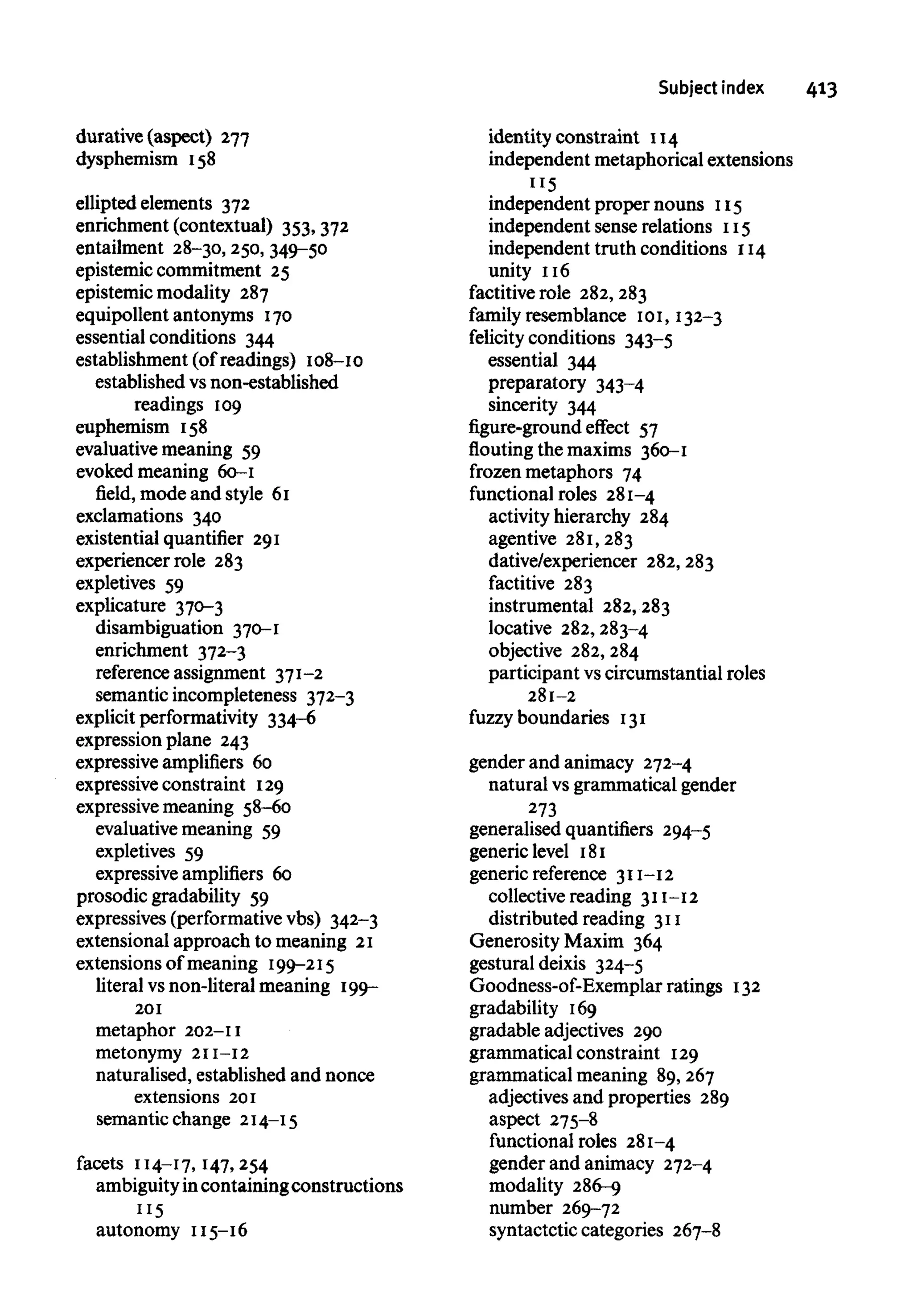 Subject index 413
durative (aspect) 277
dysphemism 158
ellipted elements 372
enrichment (contextual) 353,372
entailment 28-30, 250,349-50
epistemic commitment 25
epistemic modality 287
equipollent antonyms 170
essential conditions 344
establishment (of readings) 108-10
established vs non-established
readings 109
euphemism 158
evaluative meaning 59
evoked meaning 60-1
field, mode and style 61
exclamations 340
existential quantifier 291
experiencer role 283
expletives 59
explicature 370-3
disambiguation 370-1
enrichment 372-3
reference assignment 371-2
semantic incompleteness 372-3
explicit performativity 334-6
expression plane 243
expressive amplifiers 60
expressive constraint 129
expressive meaning 58-60
evaluative meaning 59
expletives 59
expressive amplifiers 60
prosodic gradability 59
expressives (performativevbs) 342-3
extensional approach to meaning 21
extensions of meaning 199-215
literal vsnon-literal meaning 199-
201
metaphor 202-11
metonymy 211-12
naturalised, established and nonce
extensions 201
semantic change 214-15
facets 114-17, 147,254
ambiguityincontaining constructions
115
autonomy 115-16
identity constraint 114
independent metaphorical extensions
"5
independent proper nouns 115
independent sense relations 115
independent truth conditions 114
unity 116
factitive role 282,283
family resemblance 101, 132-3
felicity conditions 343-5
essential 344
preparatory 343-4
sincerity 344
figure-ground effect 57
flouting the maxims 360-1
frozen metaphors 74
functional roles 281-4
activity hierarchy 284
agentive 281,283
dative/experiencer 282,283
factitive 283
instrumental 282,283
locative 282,283-4
objective 282,284
participant vscircumstantial roles
281-2
fuzzy boundaries 131
gender and animacy 272-4
natural vsgrammatical gender
273
generalised quantifiers 294-5
generic level 181
generic reference 311-12
collective reading 311-12
distributed reading 311
Generosity Maxim 364
gestural deixis 324-5
Goodness-of-Exemplar ratings 132
gradability 169
gradable adjectives 290
grammatical constraint 129
grammatical meaning 89,267
adjectives and properties 289
aspect 275-8
functional roles 281-4
gender and animacy 272-4
modality 286-9
number 269-72
syntactctic categories 267-8
 