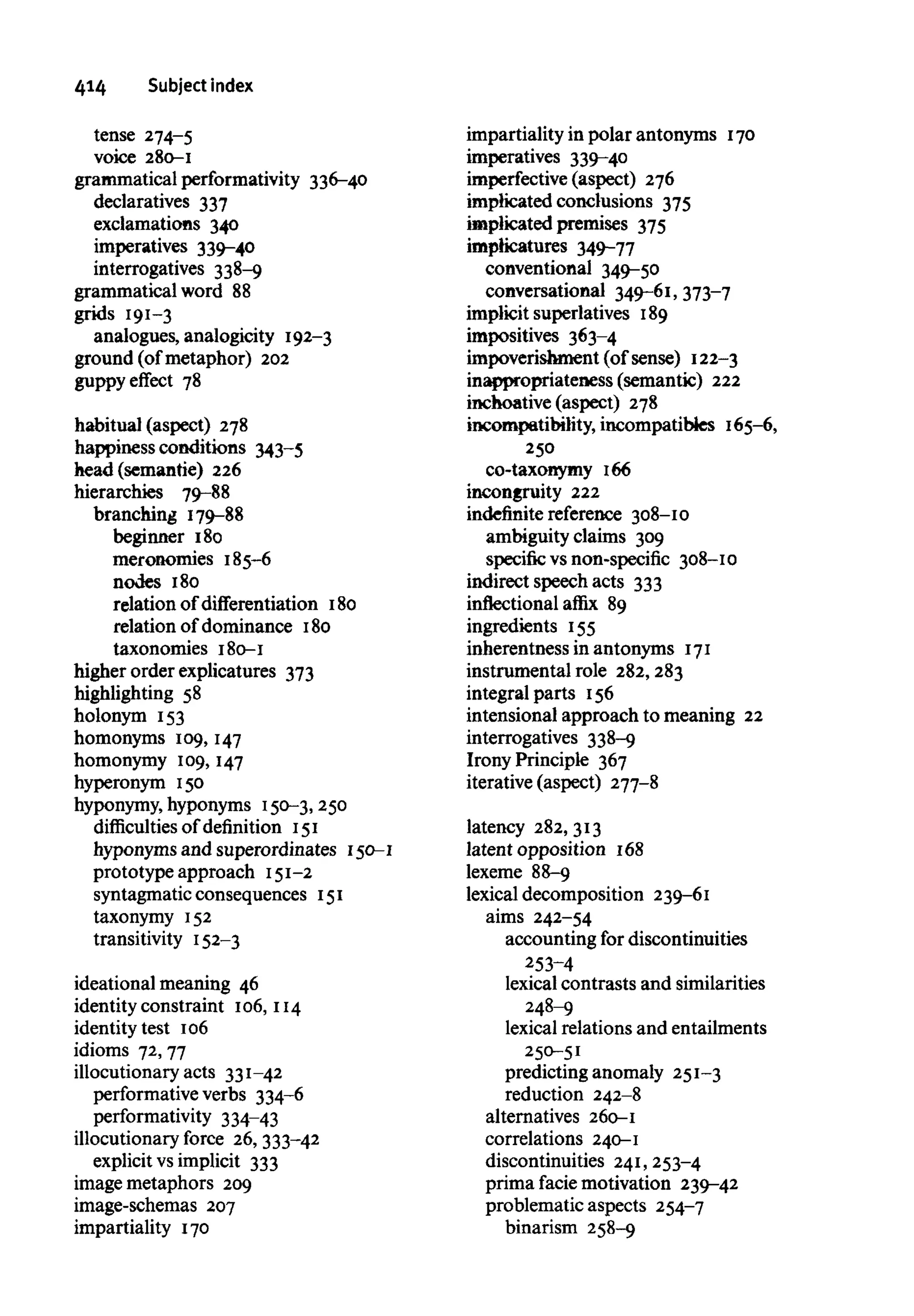 414 Subject index
tense 274-5
voice 280-1
grammatical performativity 336-40
declaratives 337
exclamations 340
imperatives 339-40
interrogatives 338-9
grammatical word 88
grids 191-3
analogues, analogicity 192-3
ground (of metaphor) 202
guppy effect 78
habitual (aspect) 278
happiness conditions 343-5
head (semantic) 226
hierarchies 79-88
branching 179-88
beginner 180
meronomies 185-6
nodes 180
relation of differentiation 180
relation of dominance 180
taxonomies 180-1
higher order explicatures 373
highlighting 58
holonym 153
homonyms 109, 147
homonymy 109, 147
hyperonym 150
hyponymy, hyponyms 150-3, 250
difficulties of definition 151
hyponyms and superordinates 150-1
prototype approach 151-2
syntagmatic consequences 151
taxonymy 152
transitivity 152-3
ideational meaning 46
identity constraint 106,114
identity test 106
idioms 72, 77
illocutionary acts 331-42
performative verbs 334-6
performativity 334-43
illocutionary force 26, 333-42
explicit vs implicit 333
image metaphors 209
image-schemas 207
impartiality 170
impartiality in polar antonyms 170
imperatives 339-40
imperfective (aspect) 276
implicated conclusions 375
implicated premises 375
impticatures 349-77
conventional 349-50
conversational 349-61, 373-7
implicit superlatives 189
impositives 363-4
impoverishment (of sense) 122-3
inappropriateness (semantic) 222
inchoative (aspect) 278
incompatibility, incompatibfes 165-6,
250
co-taxonymy 166
incongruity 222
indefinite reference 308-10
ambiguity claims 309
specific vs non-specific 308-10
indirect speech acts 333
inflectional affix 89
ingredients 155
inherentness in antonyms 171
instrumental role 282,283
integral parts 156
intensional approach to meaning 22
interrogatives 338-9
Irony Principle 367
iterative (aspect) 277-8
latency 282, 313
latent opposition 168
lexeme 88-9
lexical decomposition 239-61
aims 242-54
accounting for discontinuities
253-4
lexical contrasts and similarities
248-9
lexical relations and entailments
250-51
predicting anomaly 251-3
reduction 242-8
alternatives 260-1
correlations 240-1
discontinuities 241,253-4
prima facie motivation 239-42
problematic aspects 254-7
binarism 258-9
 