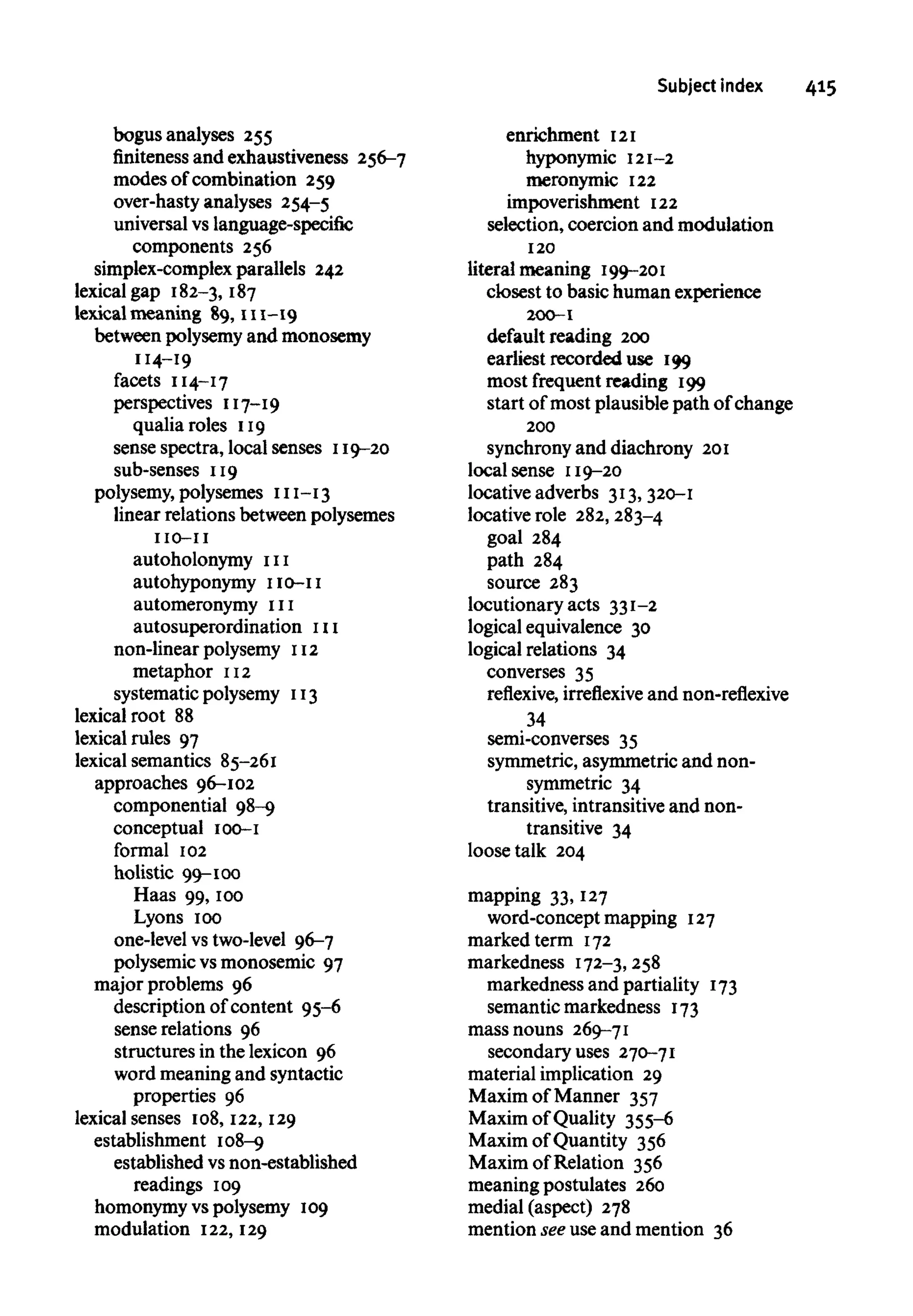Subject index 415
bogus analyses 255
finitenessand exhaustiveness 256-7
modes of combination 259
over-hasty analyses 254-5
universal vs language-specific
components 256
simplex-complex parallels 242
lexical gap 182-3, 187
lexical meaning 89, 111-19
between polysemy and monosemy
114-19
facets 114-17
perspectives 117-19
qualia roles 119
sense spectra, local senses 119-20
sub-senses 119
polysemy, polysemes 111-13
linear relations between polysemes
110-11
autoholonymy 111
autohyponymy 110-11
automeronymy 111
autosuperordination111non-linear polysemy 112
metaphor 112
systematic polysemy 113
lexical root 88
lexical rules 97
lexical semantics 85-261
approaches 96-102
componential 98-9
conceptual 100-1
formal 102
holistic 99-100
Haas 99, 100
Lyons 100
one-level vs two-level 96-7
polysemic vs monosemic 97
major problems 96
description of content 95-6
sense relations 96
structures in the lexicon 96
word meaning and syntactic
properties 96
lexical senses 108, 122,129
establishment 108-9
established vs non-established
readings 109
homonymy vs polysemy 109
modulation 122,129
enrichment 121
hyponymic 121-2
meronymic 122
impoverishment 122
selection, coercion and modulation
120
literal meaning 199-201
closest to basic human experience
200-1
default reading 200
earliest recorded use 199
most frequent reading 199
start of most plausible path of change
200
synchrony and diachrony 201
local sense 119-20
locative adverbs 313, 320-1
locative role 282,283-4
goal 284
path 284
source 283
locutionary acts 331-2
logical equivalence 30
logical relations 34
converses 35
reflexive, irreflexive and non-reflexive
34
semi-converses 35
symmetric, asymmetric and non-
symmetric 34
transitive, intransitive and non-
transitive 34
loose talk 204
mapping 33, 127
word-concept mapping 127
marked term 172
markedness 172-3, 258
markedness and partiality 173
semantic markedness 173
mass nouns 269-71
secondary uses 270-71
material implication 29
Maxim of Manner 357
Maxim of Quality 355-6
Maxim of Quantity 356
Maxim of Relation 356
meaning postulates 260
medial (aspect) 278
mention see use and mention 36
 