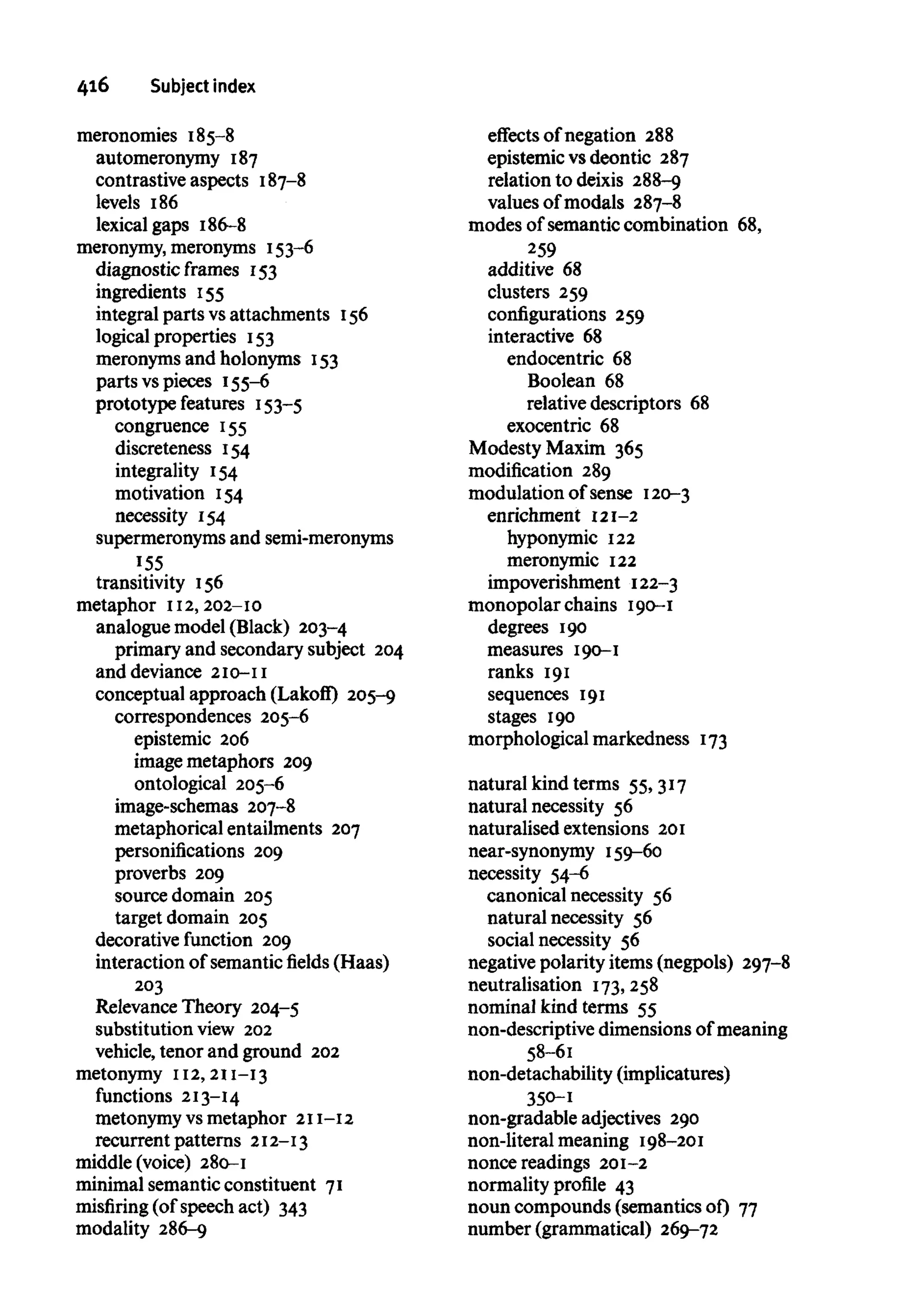 416 Subject index
meronomies 185-8
automeronymy 187
contrastive aspects 187-8
levels 186
lexical gaps 186-8
meronymy, meronyms 153-6
diagnostic frames 153
ingredients 155
integral parts vsattachments 156
logical properties 153
meronyms and holonyms 153
parts vspieces 155-6
prototype features 153-5
congruence 155
discreteness 154
integrality 154
motivation 154
necessity 154
supermeronyms and semi-meronyms
155
transitivity 156
metaphor 112, 202-10
analogue model (Black) 203-4
primary and secondary subject 204
and deviance 210-11
conceptual approach (Lakoff) 205-9
correspondences 205-6
epistemic 206
image metaphors 209
ontological 205-6
image-schemas 207-8
metaphorical entailments 207
personifications 209
proverbs 209
source domain 205
target domain 205
decorative function 209
interaction of semanticfields(Haas)
203
Relevance Theory 204-5
substitution view 202
vehicle, tenor and ground 202
metonymy 112, 211-13
functions 213-14
metonymy vsmetaphor 211-12
recurrent patterns 212-13
middle (voice) 280-1
minimal semantic constituent 71
misfiring (of speech act) 343
modality 286-9
effects of negation 288
epistemic vs deontic 287
relation to deixis 288-9
values of modals 287-8
modes of semantic combination 68,
259
additive 68
clusters 259
configurations 259
interactive 68
endocentric 68
Boolean 68
relative descriptors 68
exocentric 68
Modesty Maxim 365
modification 289
modulation of sense 120-3
enrichment 121-2
hyponymic 122
meronymic 122
impoverishment 122-3
monopolar chains 190-1
degrees 190
measures 190-1
ranks 191
sequences 191
stages 190
morphological markedness 173
natural kind terms 55,317
natural necessity 56
naturalised extensions 201
near-synonymy 159-60
necessity 54-6
canonical necessity 56
natural necessity 56
social necessity 56
negative polarity items (negpols) 297-8
neutralisation 173,258
nominal kind terms 55
non-descriptive dimensions of meaning
58-61
non-detachability (implicatures)
350-1
non-gradable adjectives 290
non-literal meaning 198-201
nonce readings 201-2
normality profile 43
noun compounds (semantics of) 77
number (grammatical) 269-72
 