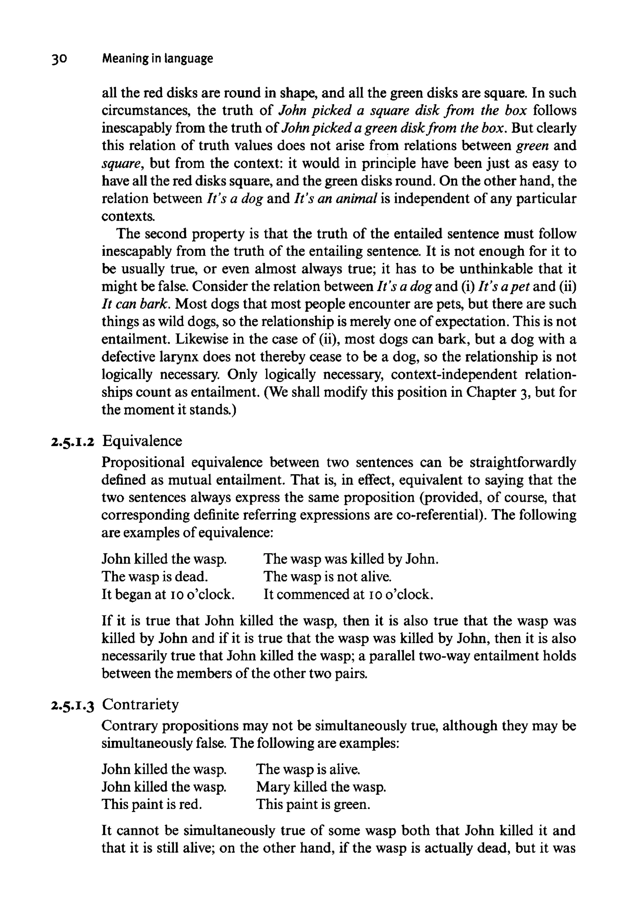 30 Meaningin language
all the red disks are round in shape, and all the green disks are square. In such
circumstances, the truth of John picked a square disk from the box follows
inescapably from the truth of John pickeda green diskfrom the box.But clearly
this relation of truth values does not arise from relations between green and
square, but from the context: it would in principle have been just as easy to
have all the red disks square, and the green disks round. On the other hand, the
relation between It's a dog and It's an animalis independent of any particular
contexts.
The second property is that the truth of the entailed sentence must follow
inescapably from the truth of the entailing sentence. It is not enough for it to
be usually true, or even almost always true; it has to be unthinkable that it
might be false. Consider the relation between It's a dog and (i)It'sapet and(ii)
It canbark. Most dogs that most people encounter are pets, but there are such
things as wild dogs, so the relationship is merely one of expectation. This is not
entailment. Likewise in the case of (ii),most dogs can bark, but a dog with a
defective larynx does not thereby cease to be a dog,so the relationship is not
logically necessary. Only logically necessary, context-independent relation-
ships count as entailment. (Weshall modify this position in Chapter 3, but for
the moment it stands.)
2.5.1.2 Equivalence
Propositional equivalence between two sentences can be straightforwardly
defined as mutual entailment. That is, in effect, equivalent to saying that the
two sentences always express the same proposition (provided, of course, that
corresponding definite referring expressions are co-referential). The following
are examplesof equivalence:
John killedthe wasp.
The wasp is dead.
It began at 10o'clock.
The wasp was killedby John.
The wasp is not alive.
It commenced at 10o'clock.
If it is true that John killed the wasp, then it is also true that the wasp was
killed by John and if it is true that the wasp was killed by John, then it is also
necessarily true that John killed the wasp; a parallel two-wayentailment holds
between the members of the other two pairs.
2.5.1.3 Contrariety
Contrary propositions may not be simultaneously true, although they may be
simultaneously false. The followingare examples:
John killedthe wasp.
John killed the wasp.
This paint is red.
The waspisalive.
Mary killedthe wasp.
This paint is green.
It cannot be simultaneously true of some wasp both that John killed it and
that it is still alive; on the other hand, if the wasp is actually dead, but it was
 