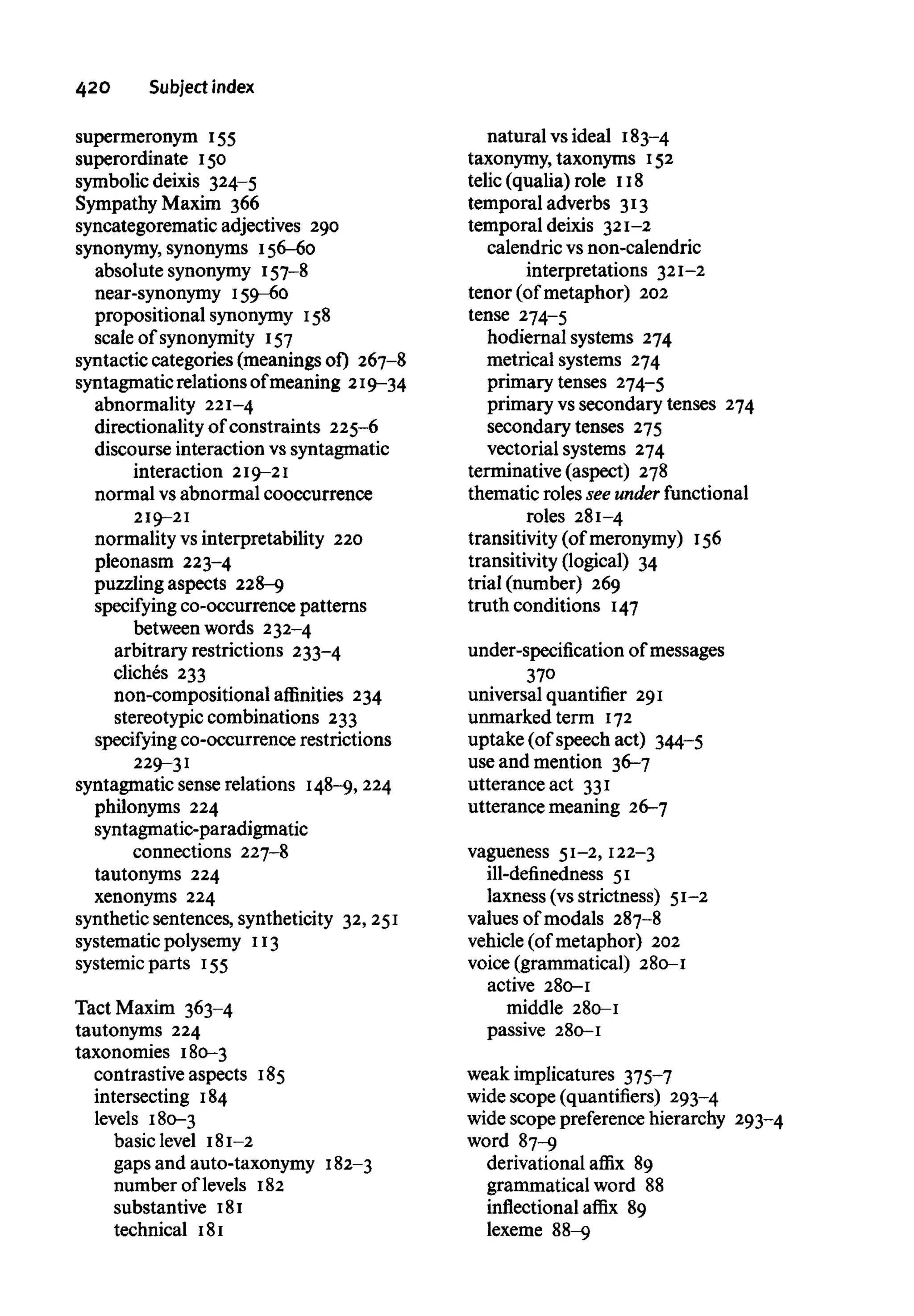 42O Subject index
supermeronym 155
superordinate 150
symbolic deixis 324-5
Sympathy Maxim 366
syncategorematic adjectives 290
synonymy, synonyms 156-60
absolute synonymy 157-8
near-synonymy 159-60
prepositional synonymy 158
scale of synonymity 157
syntactic categories (meanings of) 267-8
syntagmaticrelations ofmeaning 219-34
abnormality 221-4
directionality of constraints 225-6
discourse interaction vs syntagmatic
interaction 219-21
normal vsabnormal cooccurrence
219-21
normality vs interpretability 220
pleonasm 223-4
puzzling aspects 228-9
specifying co-occurrence patterns
between words 232-4
arbitrary restrictions 233-4
cliches 233
non-compositional affinities 234
stereotypic combinations 233
specifying co-occurrence restrictions
229-31
syntagmatic sense relations 148-9,224
philonyms 224
syntagmatic-paradigmatic
connections 227-8
tautonyms 224
xenonyms 224
synthetic sentences, syntheticity 32,251
systematic polysemy 113
systemic parts 155
Tact Maxim 363-4
tautonyms 224
taxonomies 180-3
contrastive aspects 185
intersecting 184
levels 180-3
basic level 181-2
gaps and auto-taxonymy 182-3
number of levels 182
substantive 181
technical 181
natural vsideal 183-4
taxonymy, taxonyms 152
telic (qualia) role 118
temporal adverbs 313
temporal deixis 321-2
calendric vs non-calendric
interpretations 321-2
tenor (of metaphor) 202
tense 274-5
hodiernal systems 274
metrical systems 274
primary tenses 274-5
primary vs secondary tenses 274
secondary tenses 275
vectorial systems 274
terminative (aspect) 278
thematic roles see under functional
roles 281-4
transitivity (of meronymy) 156
transitivity (logical) 34
trial (number) 269
truth conditions 147
under-specification of messages
370
universal quantifier 291
unmarked term 172
uptake (of speech act) 344-5
use and mention 36-7
utterance act 331
utterance meaning 26-7
vagueness 51-2, 122-3
ill-definedness 51
laxness (vs strictness) 51-2
values of modals 287-8
vehicle (of metaphor) 202
voice (grammatical) 280-1
active 280-1
middle 280-1
passive 280-1
weak implicatures 375-7
wide scope (quantifiers) 293-4
wide scope preferencehierarchy 293-4
word 87-9
derivational affix 89
grammatical word 88
inflectional affix 89
lexeme 88-9
 