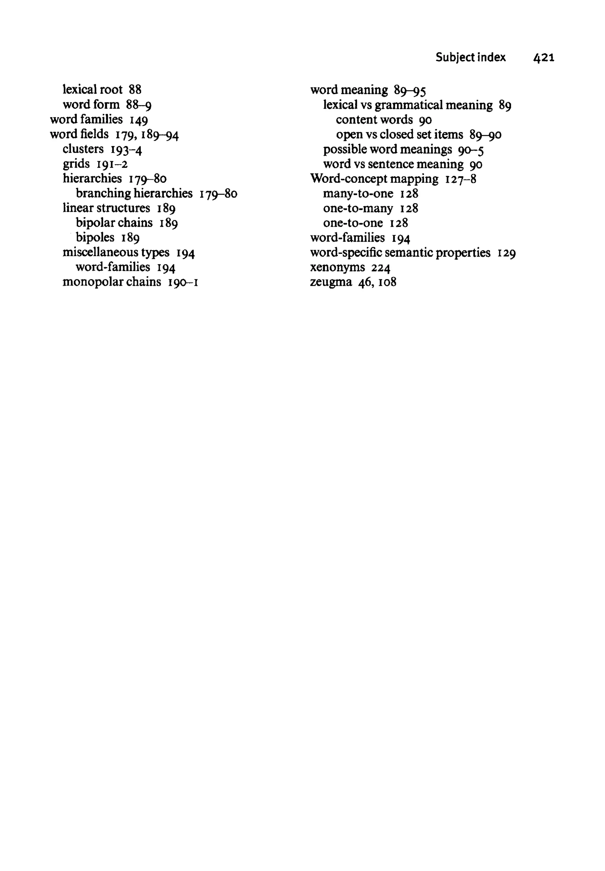 Subject index 421
lexical root 88
word form 88-9
word families 149
word fields 179, 189-94
clusters 193-4
grids 191-2
hierarchies 179-80
branching hierarchies 179-80
linear structures 189
bipolar chains 189
bipoles 189
miscellaneous types 194
word-families 194
monopolar chains 190-1
word meaning 89-95
lexical vs grammatical meaning 89
content words 90
open vs closed set items 89-90
possible word meanings 90-5
word vs sentence meaning 90
Word-concept mapping 127-8
many-to-one 128
one-to-many 128
one-to-one 128
word-families 194
word-specific semantic properties 129
xenonyms 224
zeugma 46, 108
 