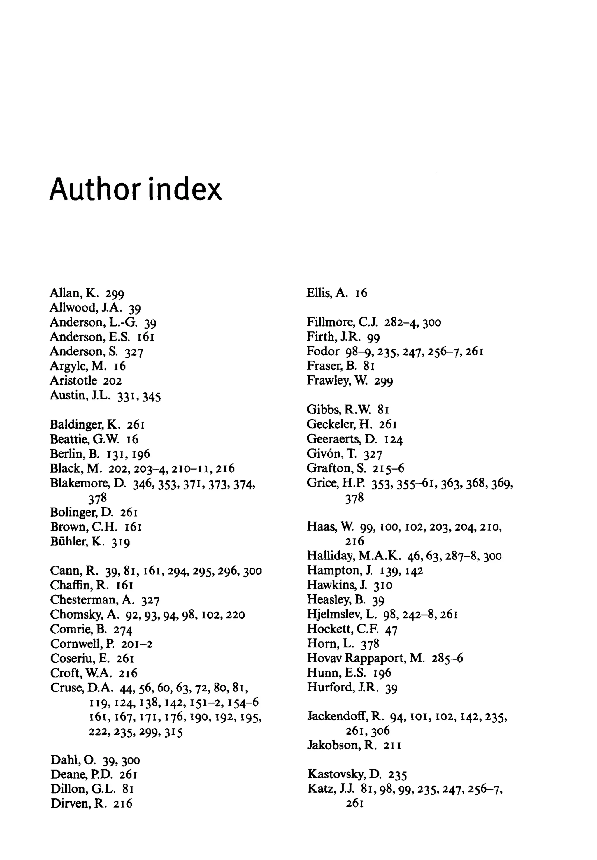 Author index
Allan, K. 299
Allwood, J.A. 39
Anderson, L.-G. 39
Anderson, E.S. 161
Anderson, S. 327
Argyle, M. 16
Aristotle 202
Austin, J.L. 331, 345
Baldinger, K. 261
Beattie, G.W. 16
Berlin, B. 131, 196
Black, M. 202, 203-4, 2ID-11, 216
Blakemore, D. 346, 353, 371, 373,374,
378
Bolinger, D. 261
Brown, C.H. 161
Biihler, K. 319
Cann, R. 39, 81, 161,294,295,296,300
Chaffin,R. 161
Chesterman, A. 327
Chomsky, A. 92, 93, 94, 98, 102,220
Comrie, B. 274
Cornwell, P. 201-2
Coseriu, E. 261
Croft, W.A. 216
Cruse, D.A. 44, 56, 60, 63, 72, 80, 81,
119, 124, 138, 142, 151-2, 154-6
161, 167, 171, 176, 190, 192, 195,
222, 235, 299,315
Dahl, O. 39,300
Deane, P.D. 261
Dillon, G.L. 81
Dirven, R. 216
Ellis, A. 16
Fillmore, C.J. 282-4,300
Firth, J.R. 99
Fodor 98-9, 235,247, 256-7,261
Fraser.B. 81
Frawley, W. 299
Gibbs, R.W. 81
Geckeler, H. 261
Geeraerts, D. 124
Givon, T. 327
Grafton, S. 215-6
Grice,H.P. 353, 355-61, 363, 368, 369,
378
Haas, W. 99, 100, 102,203,204, 210,
216
Halliday, M.A.K. 46, 63, 287-8,300
Hampton, J. 139,142
Hawkins, J 310
Heasley, B. 39
Hjelmslev, L. 98, 242-8, 261
Hockett, C.F. 47
Horn, L. 378
Hovav Rappaport, M. 285-6
Hunn.E.S. 196
Hurford, J.R. 39
Jackendoff,R. 94, 101, 102, 142,235,
261, 306
Jakobson, R. 211
Kastovsky, D. 235
Katz,J.J. 81, 98, 99, 235,247,256-7,
261
 