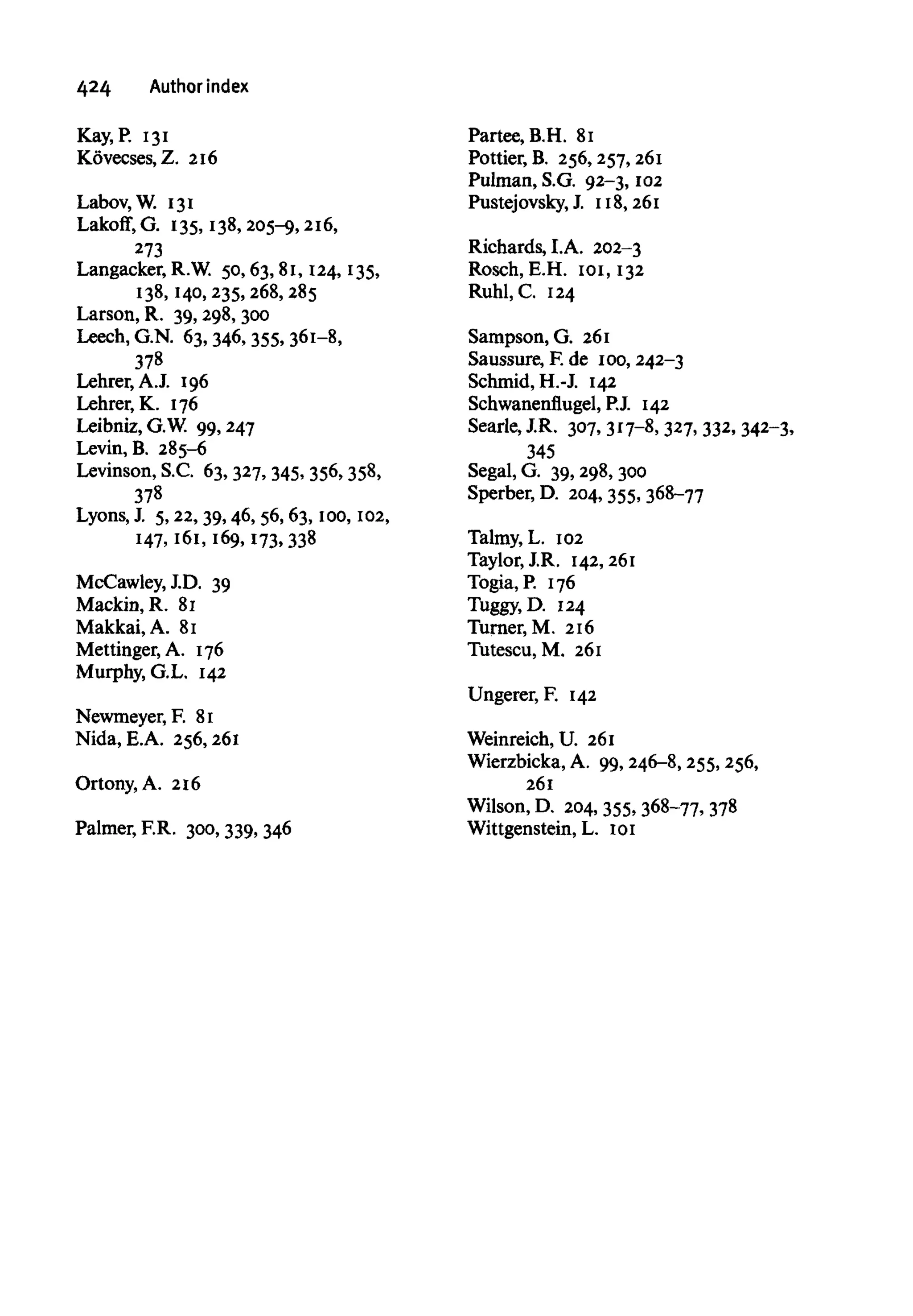 424 Authorindex
Kay, P. 131
Kovecses, Z. 216
Labov, W. 131
Lakoff, G. 135, 138, 205-9,216,
273
Langacker, R.W. 50, 63, 81, 124, 135,
138, 140, 235, 268, 285
Larson, R. 39,298, 300
Leech, G.N. 63, 346, 355, 361-8,
378
Lehrer, A.J. 196
Lehrer, K. 176
Leibniz, G.W. 99, 247
Levin, B. 285-6
Levinson, S.C. 63, 327, 345, 356, 358,
378
Lyons, J. 5,22, 39, 46, 56, 63, too, 102,
147, 161, 169, 173, 338
McCawley, J.D. 39
Mackin, R. 81
Makkai, A. 81
Mettinger, A. 176
Murphy, G.L. 142
Newmeyer, F. 81
Nida, E.A. 256,261
Ortony, A. 216
Palmer, F.R. 300, 339, 346
Partee, B.H. 81
Pottier, B. 256, 257,261
Pulman, S.G. 92-3, 102
Pustejovsky, J. 118, 261
Richards, LA. 202-3
Rosch, E.H. 101, 132
Ruhl, C. 124
Sampson, G. 261
Saussure, F.de 100, 242-3
Schmid, H.-J. 142
Schwanenflugel, P.J. 142
Searle, J.R. 307, 317-8, 327, 332, 342-3,
345
Segal, G. 39, 298,300
Sperber, D. 204, 355, 368-77
Talmy, L. 102
Taylor, J.R. 142,261
Togia, P. 176
Tuggy.D. 124
Turner, M. 216
Tutescu, M. 261
Ungerer, F. 142
Weinreich, U. 261
Wierzbicka, A. 99, 246-8, 255,256,
261
Wilson, D. 204, 355, 368-77, 378
Wittgenstein, L. 101
 