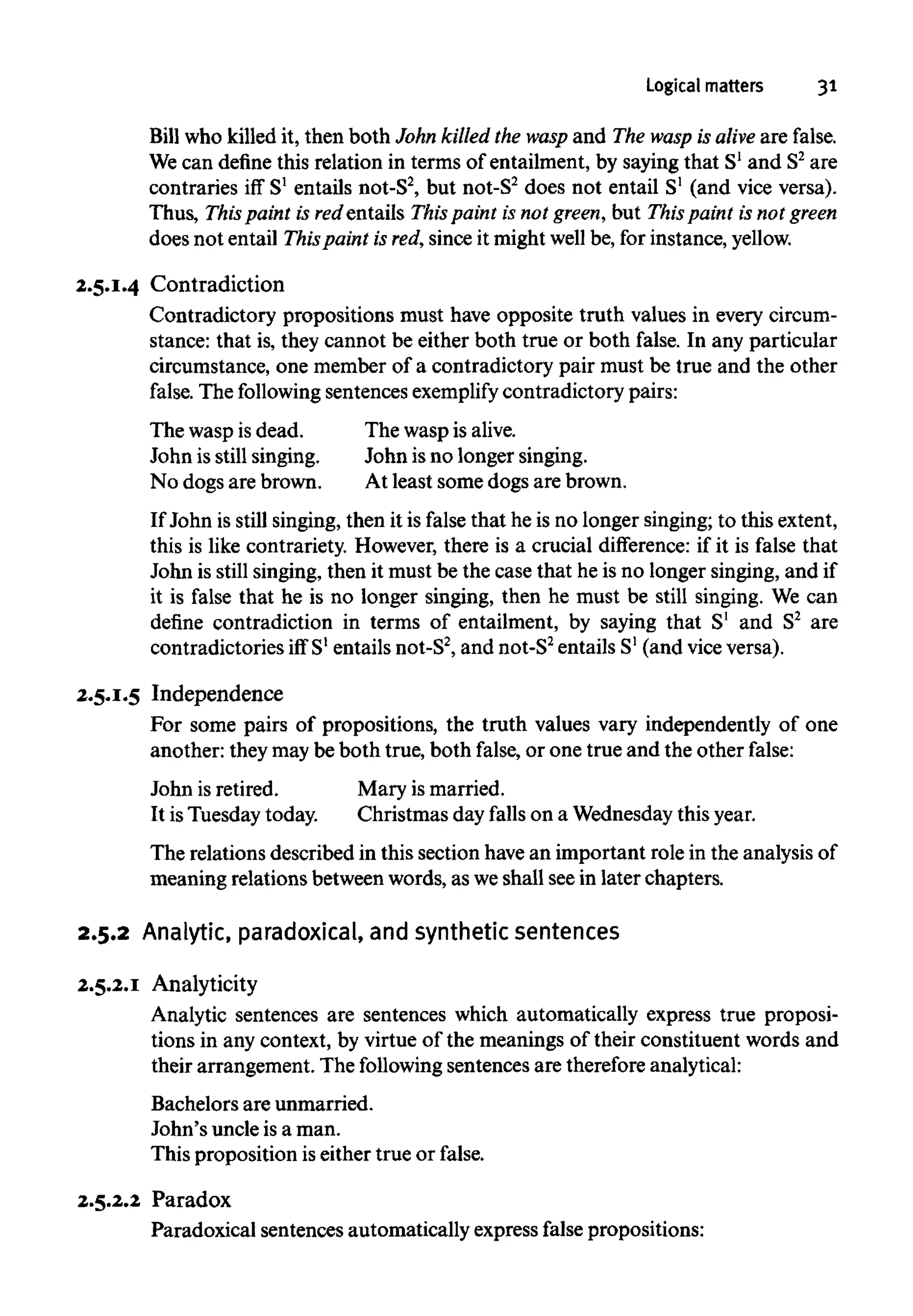 Logical matters 31
Bill who killed it, then both John killed the wasp and The wasp is alive are false.
We can define this relation in terms of entailment, by saying that S1
and S2
are
contraries iff S1
entails not-S2
, but not-S2
does not entail S1
(and vice versa).
Thus, This paint is redentails This paint is not green, but This paint is not green
does not entail Thispaint is red,since it might well be, for instance, yellow.
2.5.1.4 Contradiction
Contradictory propositions must have opposite truth values in every circum-
stance: that is, they cannot be either both true or both false. In any particular
circumstance, one member of a contradictory pair must be true and the other
false. The following sentencesexemplify contradictory pairs:
The wasp is dead.
John is still singing.
No dogs are brown.
The wasp isalive.
John isno longer singing.
At least some dogs are brown.
If John is still singing, then it is false that he is no longer singing; to this extent,
this is like contrariety. However, there is a crucial difference: if it is false that
John is still singing, then it must be the case that he is no longer singing, and if
it is false that he is no longer singing, then he must be still singing. We can
define contradiction in terms of entailment, by saying that S1
and S2
are
contradictories iffS1
entails not-S2
, and not-S2
entails S1
(and viceversa).
2
.
5
.
1
.
5 Independence
For some pairs of propositions, the truth values vary independently of one
another: they maybe both true, both false, or one true and the other false:
John isretired.
It isTuesday today.
Mary is married.
Christmas day falls on a Wednesdaythisyear.
The relations described in this section havean important role in the analysis of
meaning relations between words, as weshall seein later chapters.
2.5.2 Analytic, paradoxical, and synthetic sentences
2.5.2.1 Analyticity
Analytic sentences are sentences which automatically express true proposi-
tions in any context, by virtue of the meanings of their constituent words and
their arrangement. The following sentences are therefore analytical:
Bachelors are unmarried.
John's uncle is a man.
This proposition iseither true or false.
2.5.2.2 Paradox
Paradoxical sentences automatically express false propositions:
 