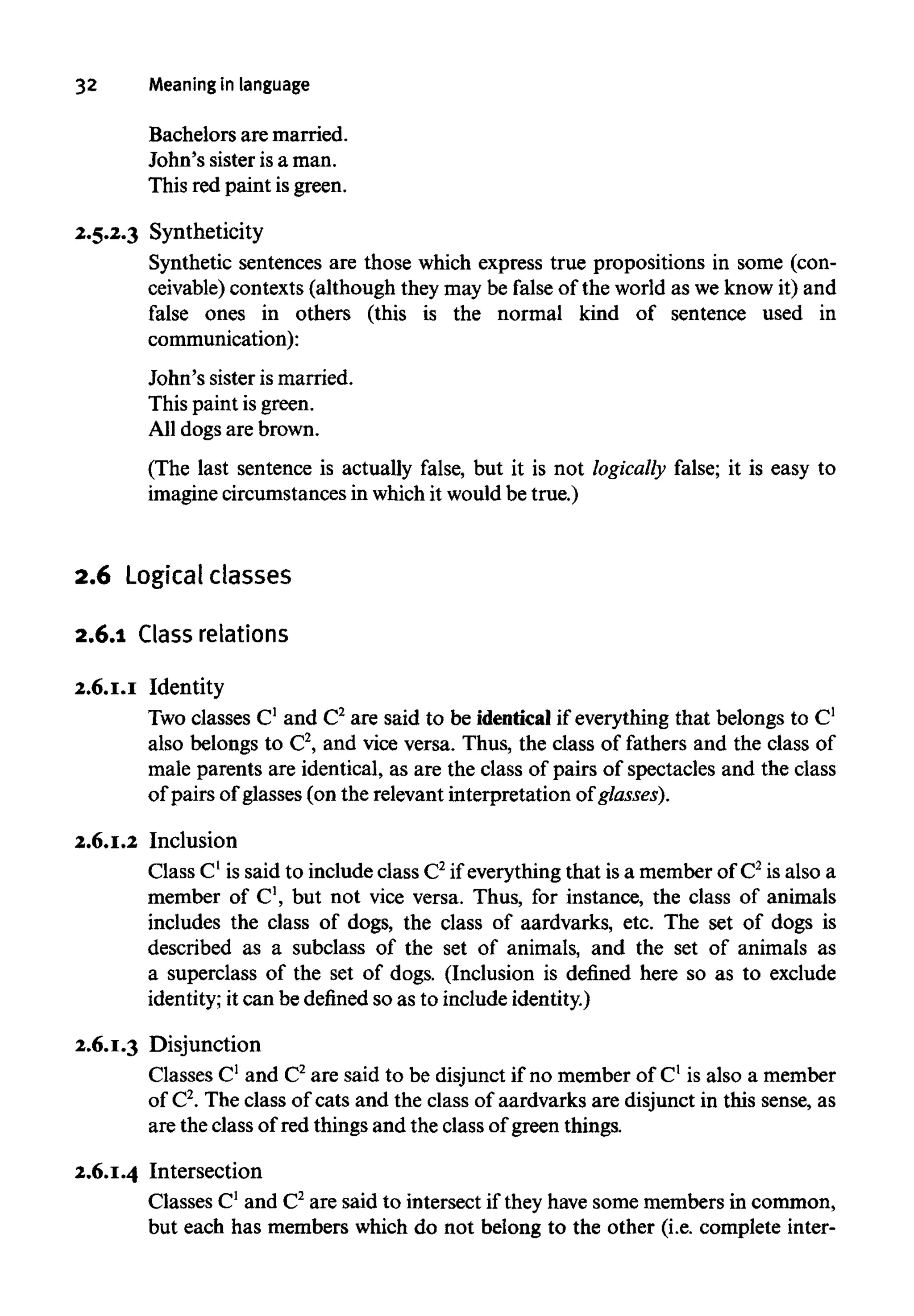 32 Meaning in language
Bachelors are married.
John's sister isa man.
This red paint isgreen.
2.5.2.3 Syntheticity
Synthetic sentences are those which express true propositions in some (con-
ceivable) contexts (although they may be false of the world as weknowit) and
false ones in others (this is the normal kind of sentence used in
communication):
John's sister is married.
This paint isgreen.
All dogs are brown.
(The last sentence is actually false, but it is not logically false; it is easy to
imagine circumstances in whichit would be true.)
2.6 Logical classes
2.6.1 Class relations
2.6.1.1 Identity
Two classes C1
and C2
are said to be identical if everything that belongs to C1
also belongs to C2
, and vice versa. Thus, the class of fathers and the class of
male parents are identical, as are the class of pairs of spectacles and the class
of pairs of glasses (on the relevant interpretation of glasses).
2.6.1.2 Inclusion
Class C1
is said to include class C2
if everything that isa memberof C2
is also a
member of C1
, but not vice versa. Thus, for instance, the class of animals
includes the class of dogs, the class of aardvarks, etc. The set of dogs is
described as a subclass of the set of animals, and the set of animals as
a superclass of the set of dogs. (Inclusion is defined here so as to exclude
identity; it can be defined so as to include identity.)
2.6.1.3 Disjunction
Classes C1
and C2
are said to be disjunct if no member of C1
is also a member
of C2
. The class of cats and the class of aardvarks are disjunct in this sense, as
are the class of red things and the class of green things.
2.6.1.4 Intersection
Classes C1
and C2
are said to intersect if they have some membersin common,
but each has members which do not belong to the other (i.e. complete inter-
 