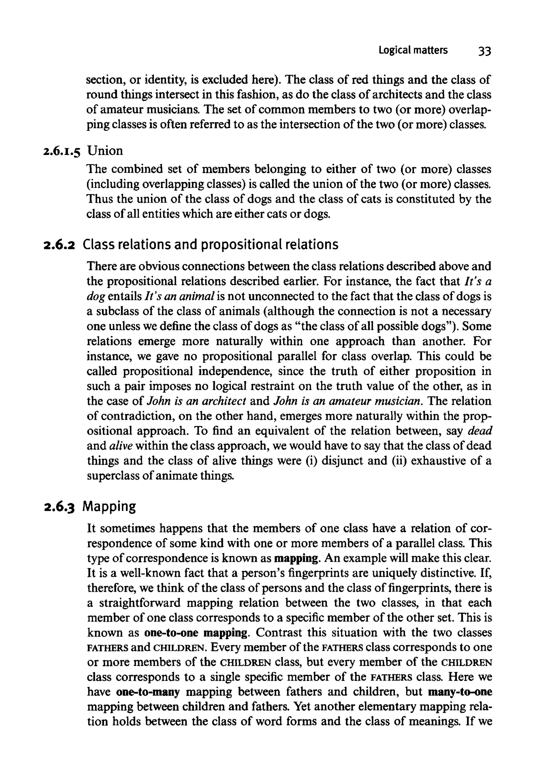 Logical matters 33
section, or identity, is excluded here). The class of red things and the class of
round things intersect in this fashion, as do the class of architects and the class
of amateur musicians. The set of common members to two (or more) overlap-
ping classesis often referred to as the intersection of the two (or more) classes.
2.6.1.5 Union
The combined set of members belonging to either of two (or more) classes
(including overlapping classes) is called the union of the two (or more) classes.
Thus the union of the class of dogs and the class of cats is constituted by the
class of all entitieswhich are either cats or dogs.
2.6.2 Class relationsand propositionalrelations
There are obvious connections between the class relations described above and
the propositional relations described earlier. For instance, the fact that It's a
dog entails It's an animal is not unconnected to the fact that the class of dogs is
a subclass of the class of animals (although the connection is not a necessary
one unlesswedefine the class of dogs as "the class of all possible dogs"). Some
relations emerge more naturally within one approach than another. For
instance, we gave no propositional parallel for class overlap. This could be
called propositional independence, since the truth of either proposition in
such a pair imposes no logical restraint on the truth value of the other, as in
the case of John is an architect and John is an amateur musician.The relation
of contradiction, on the other hand, emerges more naturally within the prop-
ositional approach. To find an equivalent of the relation between, say dead
and alive within the class approach, wewould have to say that the class of dead
things and the class of alive things were (i) disjunct and (ii) exhaustive of a
superclass of animate things.
2.6.3 Mapping
It sometimes happens that the members of one class have a relation of cor-
respondence of some kind with one or more members of a parallel class. This
type of correspondence is known as mapping. An examplewillmake this clear.
It is a well-knownfact that a person's fingerprints are uniquely distinctive.If,
therefore, we think of the class of persons and the class of fingerprints, there is
a straightforward mapping relation between the two classes, in that each
member of one class corresponds to a specific member of the other set. This is
known as one-to-one mapping. Contrast this situation with the two classes
FATHERS and CHILDREN. Everymember of the FATHERS class corresponds to one
or more members of the CHILDREN class, but every member of the CHILDREN
class corresponds to a single specific member of the FATHERS class. Here we
have one-to-many mapping between fathers and children, but many-to-one
mapping between children and fathers. Yet another elementary mapping rela-
tion holds between the class of word forms and the class of meanings. If we
 