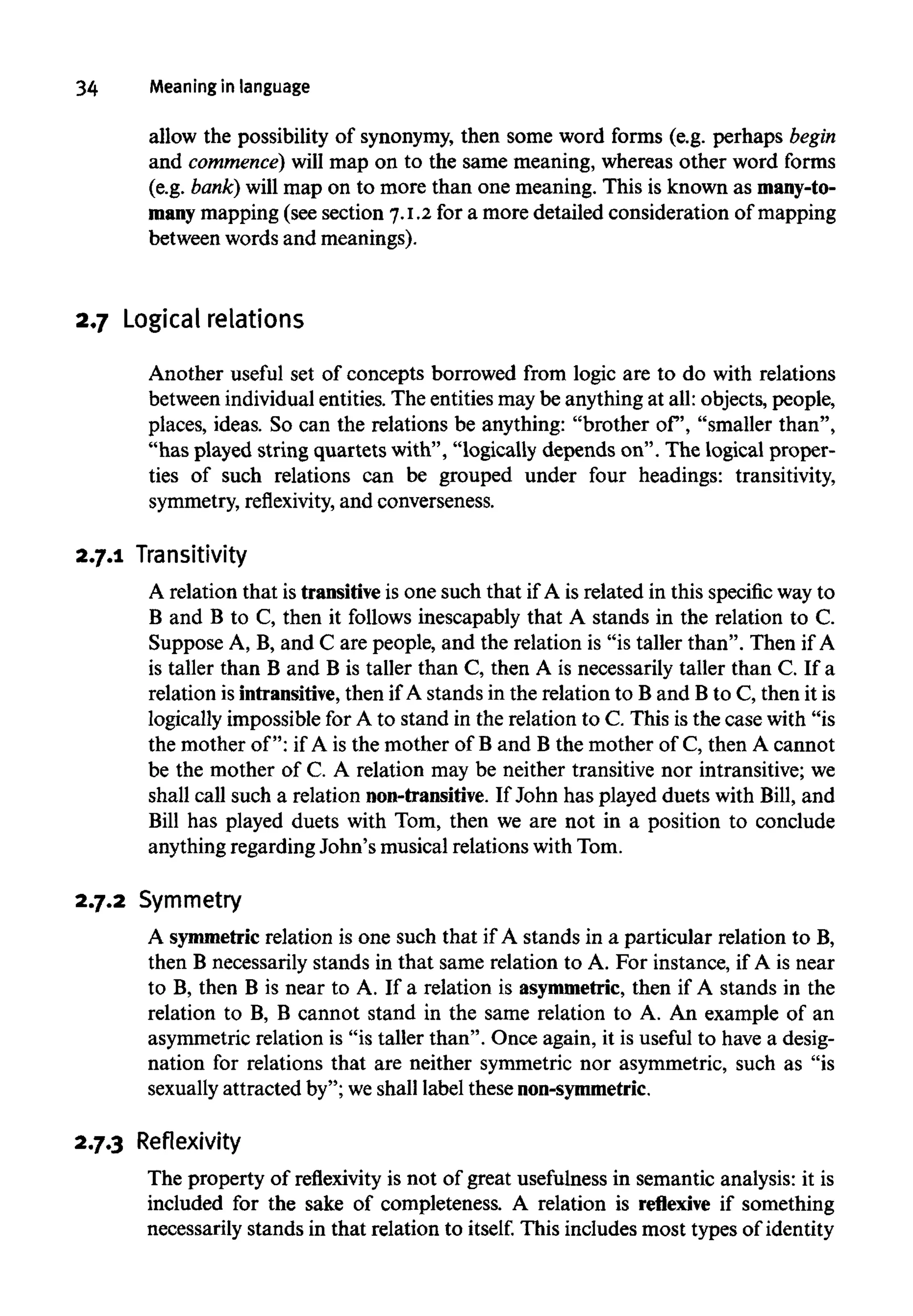 34 Meaning in language
allow the possibility of synonymy,then some word forms (e.g. perhaps begin
and commence) will map on to the same meaning, whereas other word forms
(e.g. bank) will map on to more than one meaning. This is known as many-to-
many mapping (see section 7.1.2 for a more detailed consideration of mapping
between words and meanings).
2.7 Logicalrelations
Another useful set of concepts borrowed from logic are to do with relations
between individual entities. The entities may be anything at all: objects, people,
places, ideas. So can the relations be anything: "brother of, "smaller than",
"has played string quartets with", "logically depends on". The logical proper-
ties of such relations can be grouped under four headings: transitivity,
symmetry, reflexivity, and converseness.
2.7.1 Transitivity
A relation that is transitive is one such that if A is related in this specific way to
B and B to C, then it follows inescapably that A stands in the relation to C.
Suppose A, B, and C are people, and the relation is "is taller than". Then if A
is taller than B and B is taller than C, then A is necessarily taller than C. If a
relation is intransitive, then if A stands in the relation to B and Bto C, then it is
logically impossible for A to stand in the relation to C. This is the case with "is
the mother of": if A is the mother of B and B the mother of C, then A cannot
be the mother of C. A relation may be neither transitive nor intransitive;we
shall call such a relation non-transitive. If John has played duets with Bill, and
Bill has played duets with Tom, then we are not in a position to conclude
anything regarding John's musical relations with Tom.
2.7.2 Symmetry
A symmetricrelation is one such that if A stands in a particular relation to B,
then B necessarily stands in that same relation to A. For instance, if A is near
to B, then B is near to A. If a relation is asymmetric, then if A stands in the
relation to B, B cannot stand in the same relation to A. An example of an
asymmetric relation is "is taller than". Once again, it is useful to have a desig-
nation for relations that are neither symmetric nor asymmetric, such as "is
sexually attracted by"; we shall label these non-symmetric.
2.7.3 Reflexivity
The property of reflexivity is not of great usefulness in semantic analysis: it is
included for the sake of completeness. A relation is reflexive if something
necessarily stands in that relation to itself. This includes most types of identity
 