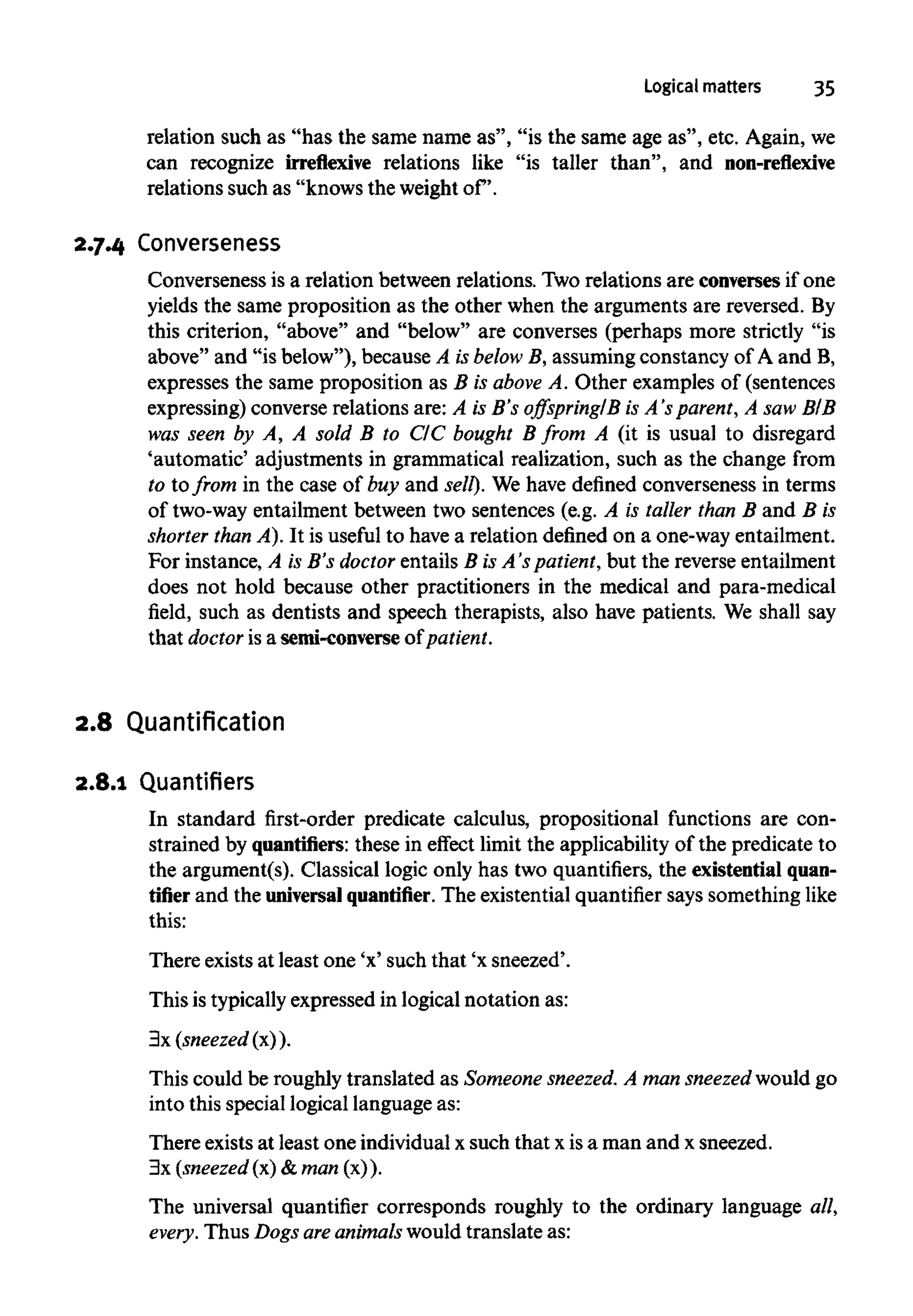 Logical matters 35
relation such as "has the same name as", "is the same age as", etc. Again,we
can recognize irreflexive relations like "is taller than", and non-reflexive
relations such as "knows theweight of.
2.7.4 Converseness
Converseness is a relation between relations. Tworelations are conversesif one
yields the same proposition as the other when the arguments are reversed. By
this criterion, "above" and "below" are converses (perhaps more strictly "is
above" and "is below"), because A isbelow B, assuming constancy of A and B,
expresses the same proposition as B is above A. Other examples of (sentences
expressing) converse relations are: A is B's offspring/B is A's parent, A saw BIB
was seen by A, A sold B to C/C bought B from A (it is usual to disregard
'automatic' adjustments in grammatical realization, such as the change from
to to from in the case of buy and sell). We have defined Converseness in terms
of two-wayentailment between two sentences (e.g. A is taller than B and B is
shorter than A). It is useful to havea relation defined on a one-way entailment.
For instance, A is B's doctor entails B is A's patient, but the reverse entailment
does not hold because other practitioners in the medical and para-medical
field, such as dentists and speech therapists, also have patients. We shall say
that doctor is a semi-converse of patient.
2.8 Quantification
2.8.1 Quantifiers
In standard first-order predicate calculus, propositional functions are con-
strained by quantifiers: these in effect limit the applicability of the predicate to
the argument(s). Classical logic only has two quantifiers, the existential quan-
tifierand the universal quantifier. The existential quantifier says somethinglike
this:
There exists at least one 'x' such that 'x sneezed'.
This is typicallyexpressed in logical notation as:
3x (sneezed (x)).
This could be roughly translated as Someonesneezed. A man sneezed would go
into this speciallogical languageas:
There existsat least one individualx such that x is a man and x sneezed.
3x (sneezed (x) & man (x)).
The universal quantifier corresponds roughly to the ordinary language all,
every. Thus Dogs areanimals would translate as:
 