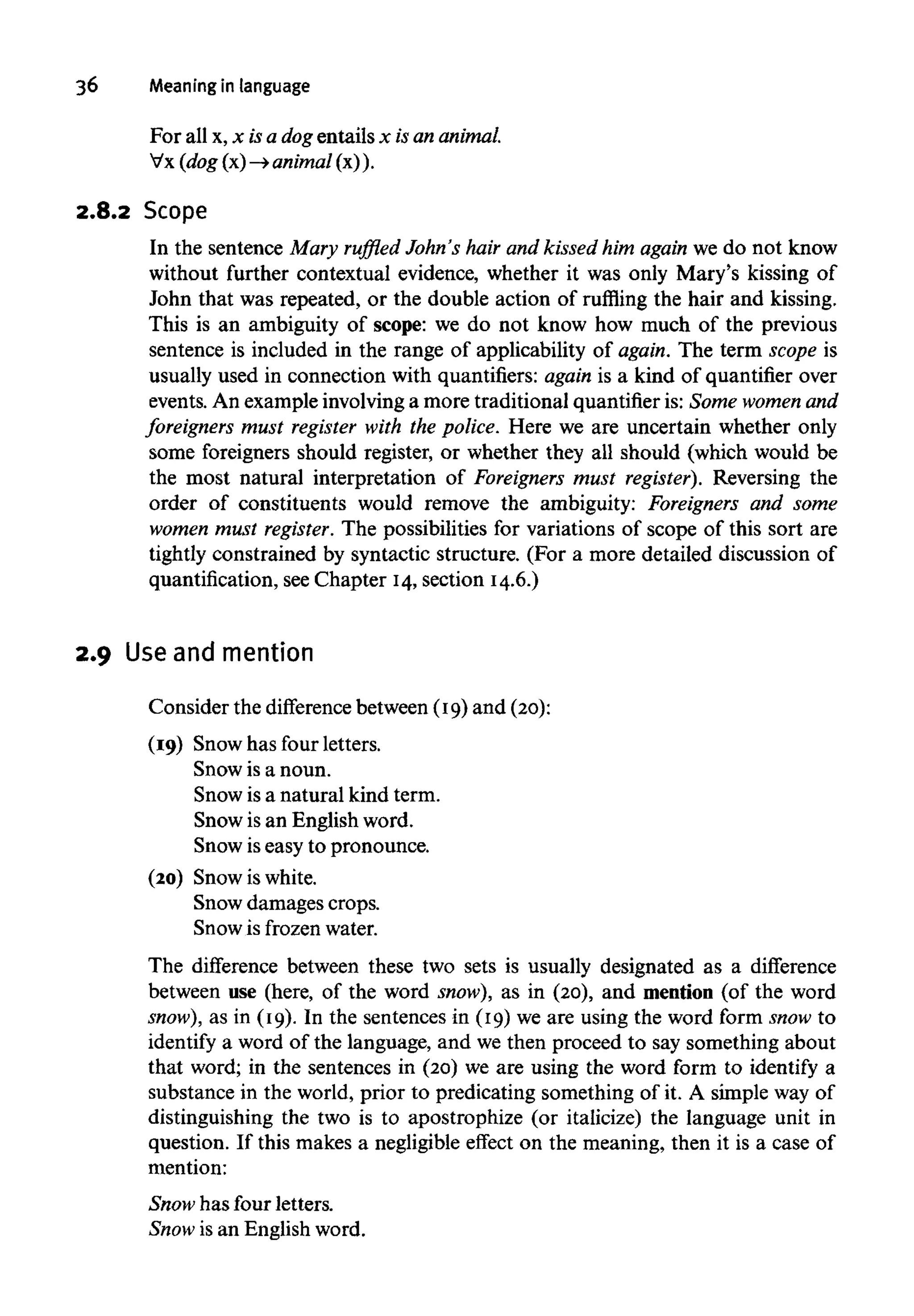 36 Meaning in language
For all x, x isa dogentails x isananimal.
Vx (dog (x) —>animal(x) ).
2.8.2 Scope
In the sentence Mary ruffled John's hair and kissed him again we do not know
without further contextual evidence, whether it was only Mary's kissing of
John that was repeated, or the double action of ruffling the hair and kissing.
This is an ambiguity of scope: we do not know how much of the previous
sentence is included in the range of applicability of again. The term scope is
usually used in connection with quantifiers: again is a kind of quantifier over
events. An example involving a more traditional quantifier is: Some womenand
foreigners must register with the police. Here we are uncertain whether only
some foreigners should register, or whether they all should (which would be
the most natural interpretation of Foreigners must register). Reversing the
order of constituents would remove the ambiguity: Foreigners and some
women must register.The possibilities for variations of scope of this sort are
tightly constrained by syntactic structure. (For a more detailed discussion of
quantification, see Chapter 14,section 14.6.)
2.9 Useand mention
Consider the difference between (19) and (20):
(19) Snow has four letters.
Snow is a noun.
Snow is a natural kind term.
Snow is an English word.
Snow iseasy to pronounce.
(20) Snow iswhite.
Snow damages crops.
Snow is frozen water.
The difference between these two sets is usually designated as a difference
between use (here, of the word snow), as in (20), and mention (of the word
snow), as in (19). In the sentences in (19) we are using the word form snow to
identify a word of the language, and we then proceed to say something about
that word; in the sentences in (20) we are using the word form to identify a
substance in the world, prior to predicating something of it. A simple way of
distinguishing the two is to apostrophize (or italicize) the language unit in
question. If this makes a negligible effect on the meaning, then it is a case of
mention:
Snow has four letters.
Snow is an English word.
 