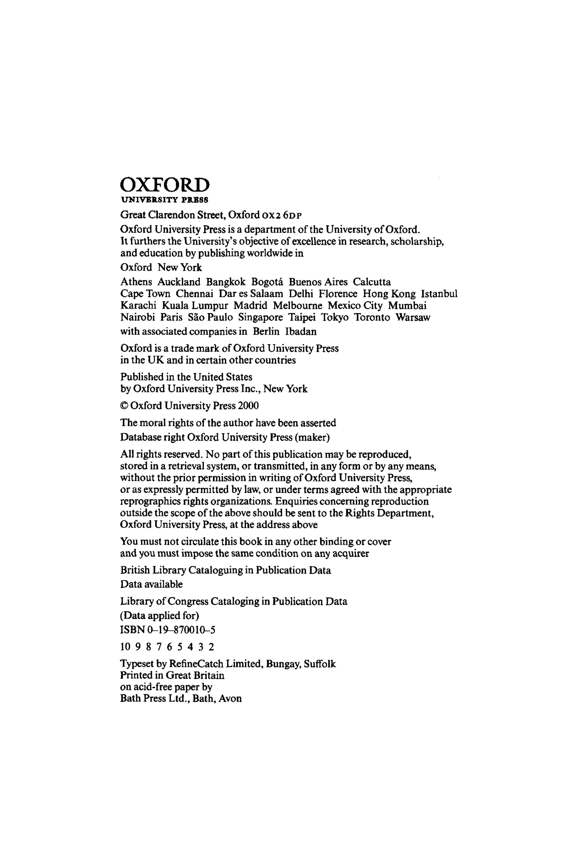 OXFORD
UNIVERSITY PRESS
Great Clarendon Street, OxfordOX2 6DP
Oxford University Press is a department of the University of Oxford.
It furthers the University's objective ofexcellence in research, scholarship,
and education bypublishing worldwidein
Oxford NewYork
Athens Auckland Bangkok Bogota Buenos Aires Calcutta
Cape Town Chennai Dar es Salaam Delhi Florence Hong Kong Istanbul
Karachi Kuala Lumpur Madrid Melbourne Mexico City Mumbai
Nairobi Paris Sao Paulo Singapore Taipei Tokyo Toronto Warsaw
with associated companies in Berlin Ibadan
Oxford is a trade mark of Oxford University Press
in the UK and in certain other countries
Published in the United States
by Oxford UniversityPress Inc., NewYork
© Oxford University Press 2000
The moral rights of the author havebeen asserted
Database right Oxford University Press (maker)
All rights reserved. No part of this publication may be reproduced,
stored in a retrieval system,or transmitted, in any form or by any means,
without the prior permission in writingof Oxford University Press,
or as expresslypermitted by law,or under terms agreed withthe appropriate
reprographics rights organizations. Enquiriesconcerning reproduction
outside the scope of the above should be sent to the Rights Department,
Oxford UniversityPress, at the address above
You must not circulatethis book in any other binding or cover
and youmust impose the same condition on any acquirer
British Library Cataloguing in Publication Data
Data available
Library of Congress Cataloging in Publication Data
(Data applied for)
ISBN 0-19-870010-5
10 9 8 7 6 5 4 3 2
Typeset by RefineCatch Limited, Bungay, Suffolk
Printed in Great Britain
on acid-free paper by
Bath Press Ltd., Bath, Avon
 