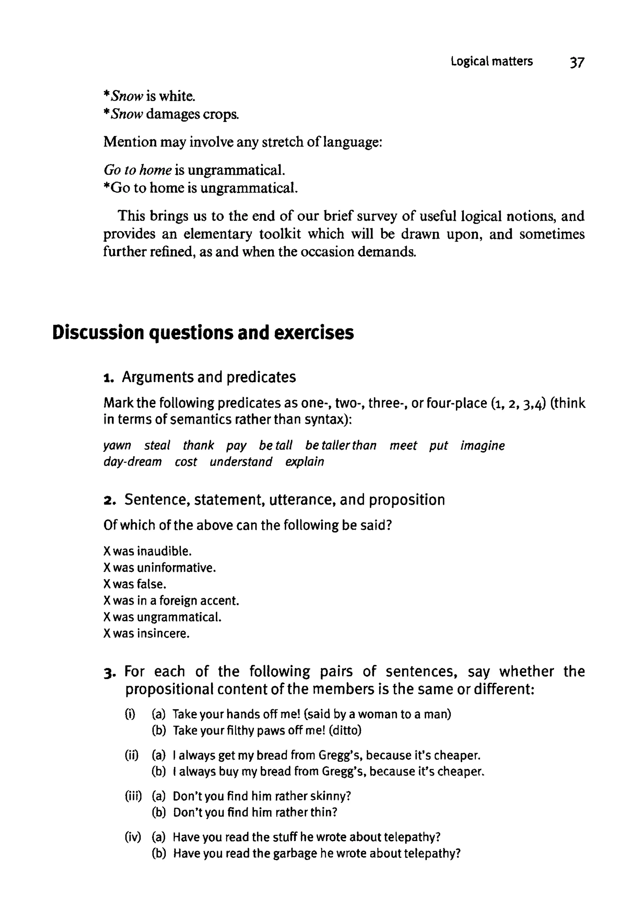 Logical matters 37
*Snow is white.
*Snow damages crops.
Mention may involve any stretch of language:
Go to home is ungrammatical.
*Go to home is ungrammatical.
This brings us to the end of our brief survey of useful logical notions, and
provides an elementary toolkit which will be drawn upon, and sometimes
further refined, as and when the occasion demands.
Discussion questions and exercises
1. Argumentsand predicates
Mark the following predicates as one-, two-, three-, or four-place (1,2,3,4) (think
in terms of semantics rather than syntax):
yawn steal thank pay be tall be taller than meet put Imagine
day-dream cost understand explain
2. Sentence,statement, utterance, and proposition
Of which of the above can the following be said?
X was inaudible.
X was uninformative.
X was false.
X was in a foreign accent.
X was ungrammatical.
X was insincere.
3. For each of the following pairs of sentences, say whether the
propositional contentof the membersis the same or different:
(i) (a) Take your hands off me! (said by a woman to a man)
(b) Take your filthy paws off me! (ditto)
(ii) (a) I always get my bread from Gregg's, because it's cheaper.
(b) I always buymybread from Gregg's, because it's cheaper.
(iii) (a) Don't you find him rather skinny?
(b) Don't you find him rather thin?
(iv) (a) Haveyou read the stuff he wrote about telepathy?
(b) Haveyou read the garbage he wrote about telepathy?
 
