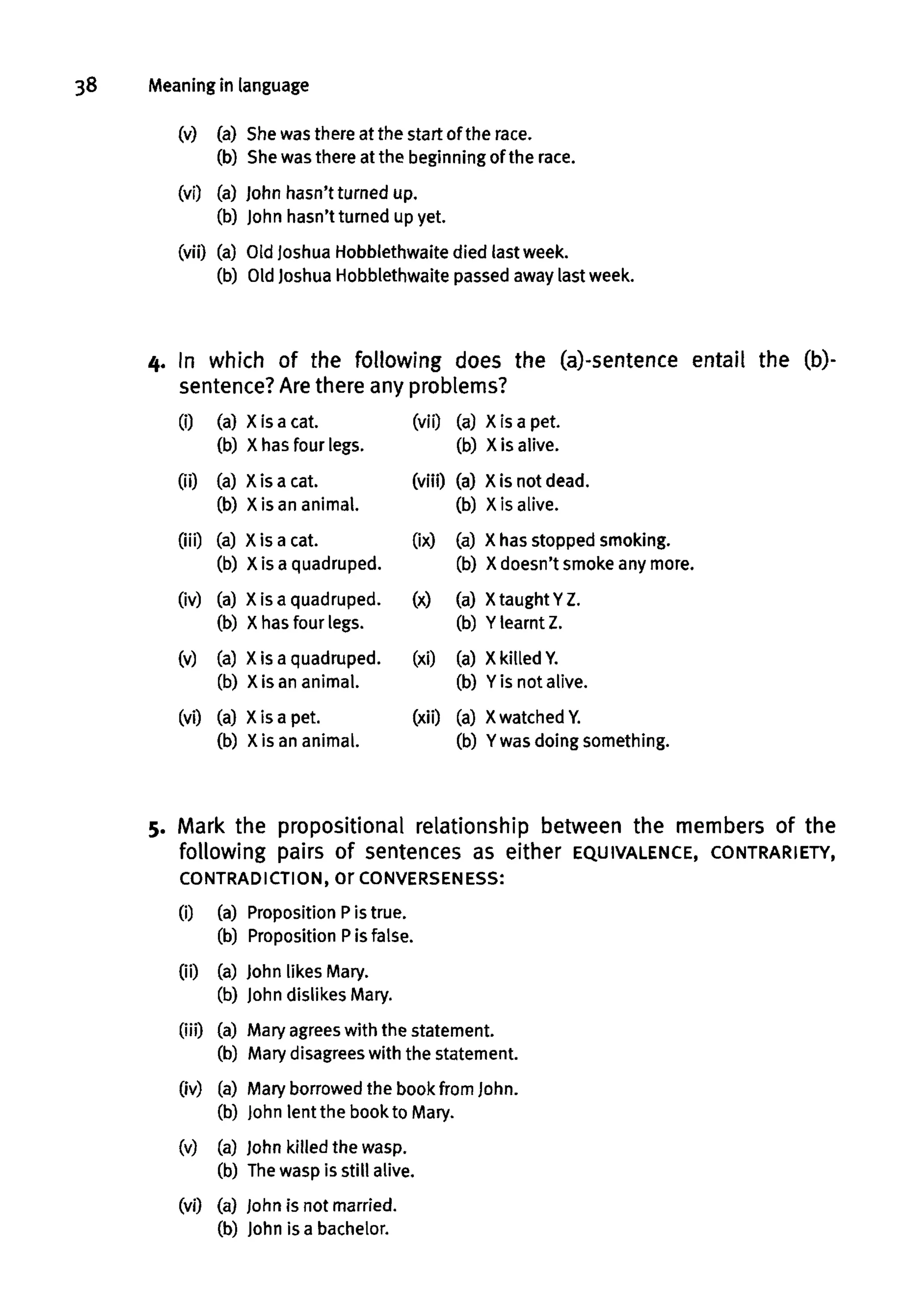 38 Meaning in language
(v) (a) Shewas there at the start of the race.
(b) Shewas there at the beginning of the race.
(vi) (a) John hasn't turned up.
(b) John hasn't turned up yet.
(vii) (a) Old Joshua Hobblethwaite died last week.
(b) Old Joshua Hobblethwaite passed away last week.
4. In which of the following does the (a)-sentence entail the (b)-
sentence? Are there any problems?
(i) (a) X is acat.
(b) X has four legs.
(ii) (a) Xis acat.
(b) X is an animal.
(iii) (a) X is acat.
(b) X is a quadruped.
(iv) (a) X is a quadruped.
(b) X has four legs.
(v) (a) X is a quadruped.
(b) X is an animal.
(vi) (a) X is a pet.
(b) X is an animal.
(vii) (a) X is a pet.
(b) Xis alive.
(viii) (a) Xis not dead.
(b) X is alive.
(ix) (a) X has stopped smoking.
(b) X doesn't smokeany more.
(x) (a) Xtaught YZ.
(b) Y learnt Z.
(xi) (a) X killedY.
(b) Yis not alive.
(xii) (a) X watchedY.
(b) Ywas doing something.
5. Mark the propositional relationship between the members of the
following pairs of sentences as either EQUIVALENCE, CONTRARIETY,
CONTRADICTION, Or CONVERSENESS:
(i) (a) Proposition Pis true.
(b) PropositionPis false.
(ii) (a) John likes Mary.
(b) John dislikes Mary.
(iii) (a) Maryagrees with the statement.
(b) Mary disagrees with the statement.
(iv) (a) Mary borrowedthe book from John.
(b) John lent the bookto Mary.
(v) (a) John killed the wasp.
(b) Thewasp is still alive.
(vi) (a) John is not married.
(b) John is abachelor.
 