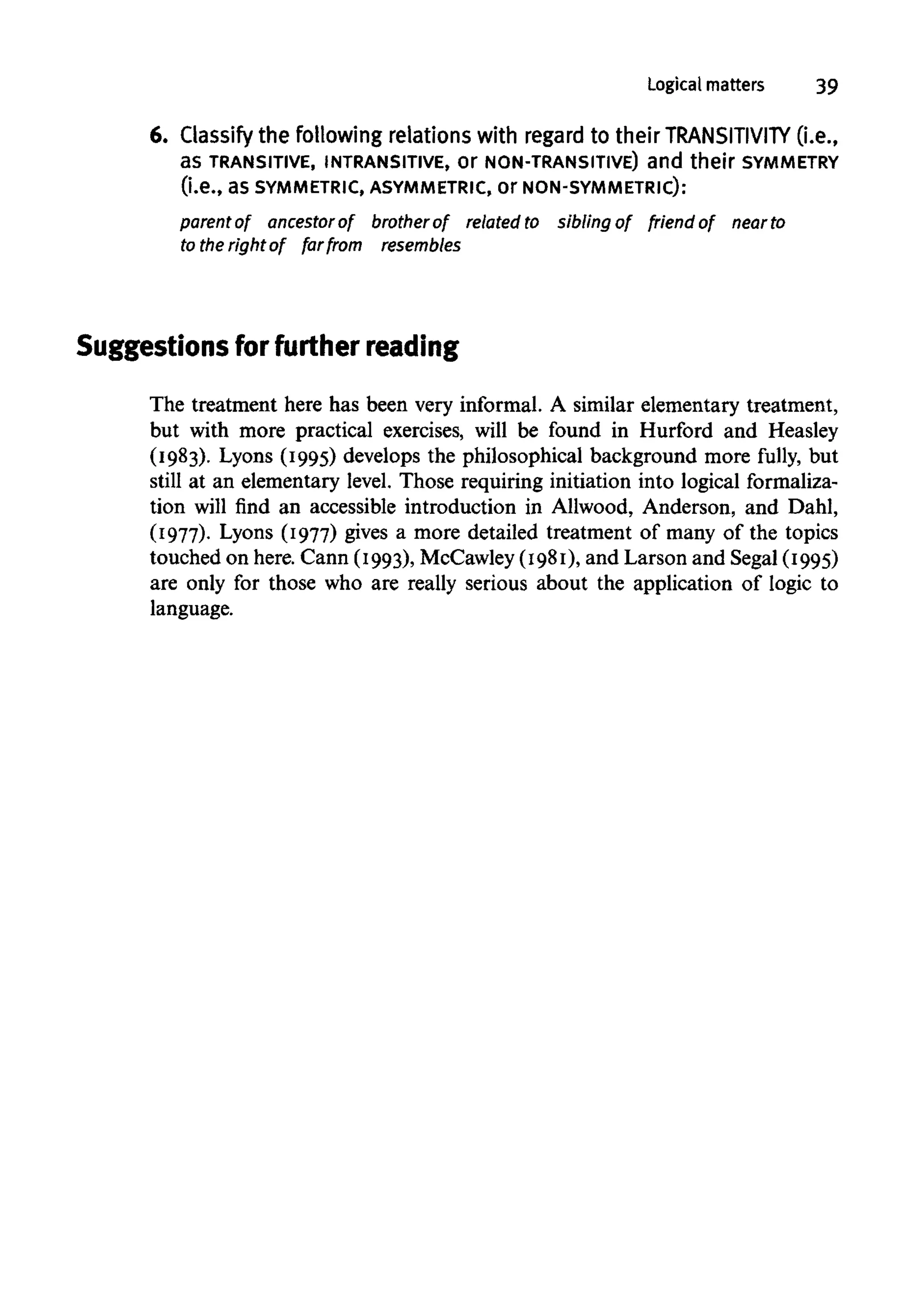 Logical matters 39
6. Classify the following relations with regard to their TRANSITIVITY (i.e.,
as TRANSITIVE, INTRANSITIVE,Or NON-TRANSITIVE) and their SYMMETRY
(i.e., as SYMMETRIC, ASYMMETRIC, Or NON-SYMMETRIC):
parent of ancestor of brother of related to sibling of friend of near to
to the right of far from resembles
Suggestions for further reading
The treatment here has been very informal. A similar elementary treatment,
but with more practical exercises, will be found in Hurford and Heasley
(1983). Lyons (1995) develops the philosophical background more fully, but
still at an elementary level. Those requiring initiation into logical formaliza-
tion will find an accessible introduction in Allwood, Anderson, and Dahl,
(1977). Lyons (1977) gives a more detailed treatment of many of the topics
touched on here. Cann (1993), McCawley (1981), and Larson and Segal (1995)
are only for those who are really serious about the application of logic to
language.
 