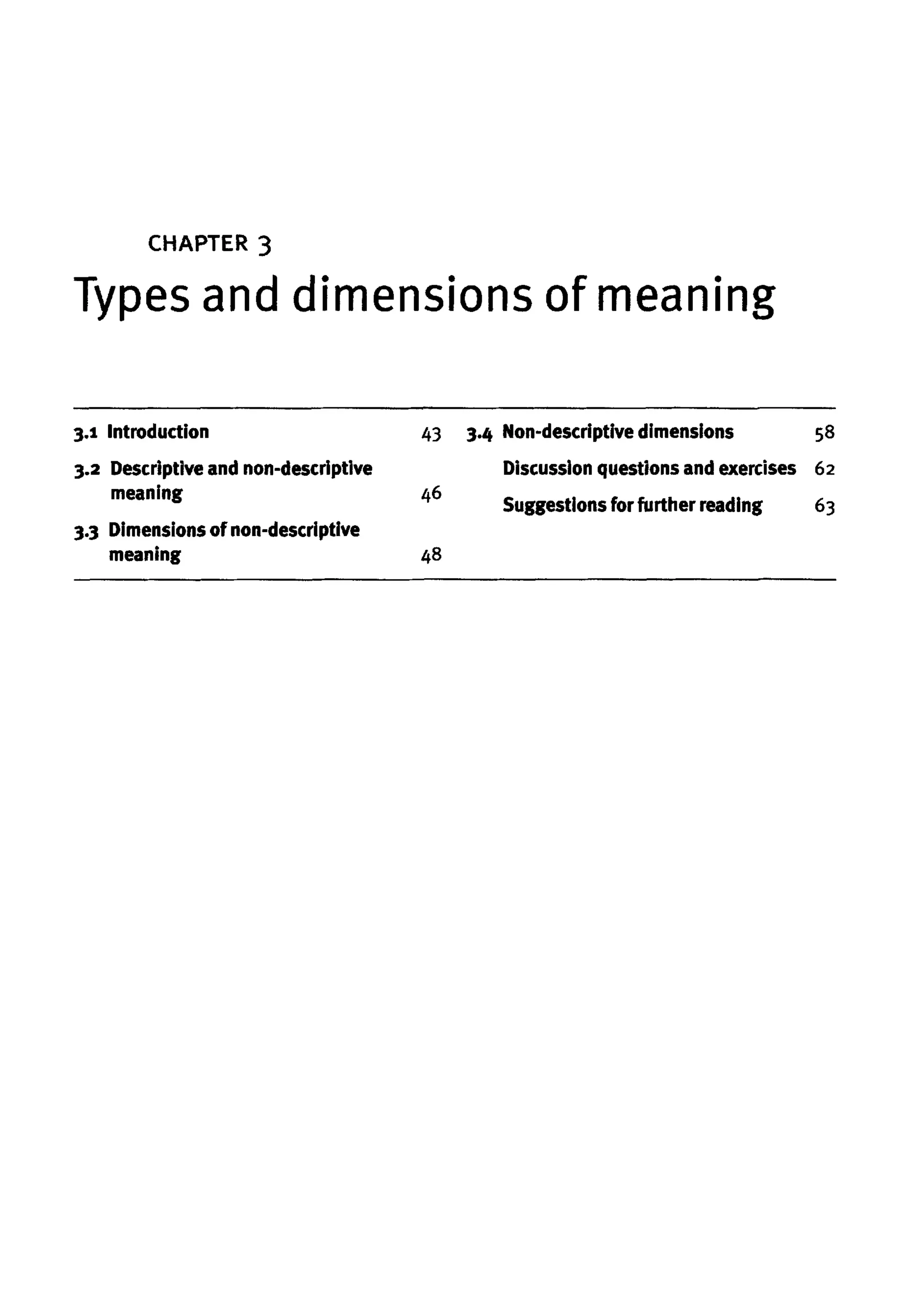 CHAPTER 3
Types and dimensions of meaning
3.1 Introduction
3.2 Descriptive and non-descriptive
meaning
3.3 Dimensionsof non-descriptive
meaning
43
46
48
3.4 Non-descriptivedimensions
Discussion questions andexercises
Suggestions for further reading
58
62
63
 
