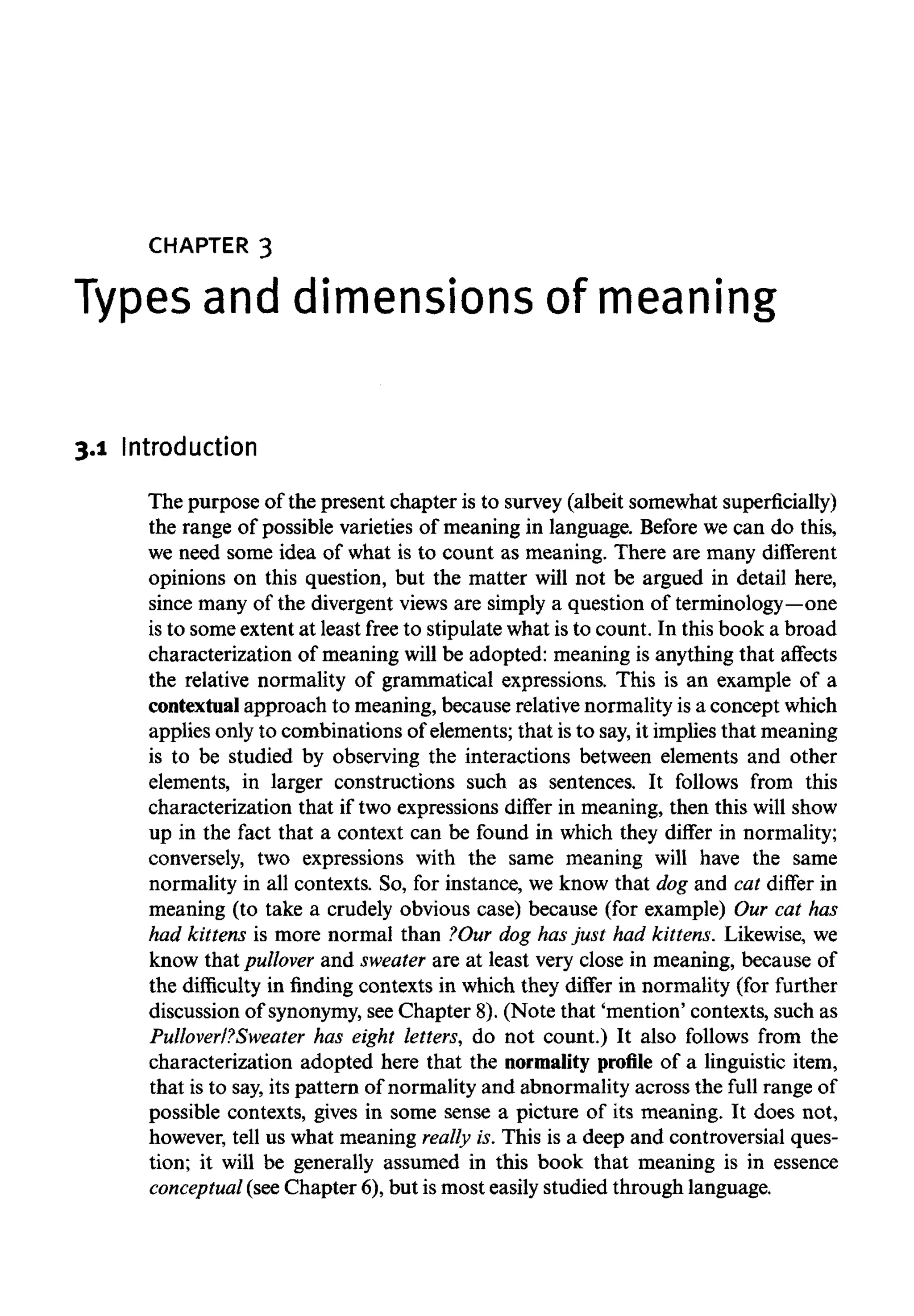 CHAPTER 3
Types and dimensions of meaning
3.1 Introduction
The purpose of the present chapter is to survey (albeit somewhat superficially)
the range of possible varieties of meaning in language. Before we can do this,
we need some idea of what is to count as meaning. There are many different
opinions on this question, but the matter will not be argued in detail here,
since many of the divergent views are simply a question of terminology—one
is to some extent at least free to stipulate what is to count. In this book a broad
characterization of meaning will be adopted: meaning is anything that affects
the relative normality of grammatical expressions. This is an example of a
contextual approach to meaning, because relative normality is a concept which
applies only to combinations of elements; that is to say,it implies that meaning
is to be studied by observing the interactions between elements and other
elements, in larger constructions such as sentences. It follows from this
characterization that if two expressions differ in meaning, then this will show
up in the fact that a context can be found in which they differ in normality;
conversely, two expressions with the same meaning will have the same
normality in all contexts. So, for instance, we know that dog and cat differ in
meaning (to take a crudely obvious case) because (for example) Our cat has
had kittens is more normal than ?Our dog has just had kittens. Likewise, we
know that pullover and sweater are at least very close in meaning, because of
the difficulty in finding contexts in which they differ in normality (for further
discussion of synonymy, seeChapter 8). (Note that 'mention' contexts, such as
Pulloverl?Sweater has eight letters, do not count.) It also follows from the
characterization adopted here that the normality profile of a linguistic item,
that is to say, its pattern of normality and abnormality across the full range of
possible contexts, gives in some sense a picture of its meaning. It does not,
however, tell us what meaning really is. This is a deep and controversial ques-
tion; it will be generally assumed in this book that meaning is in essence
conceptual (see Chapter 6), but is most easily studied through language.
 