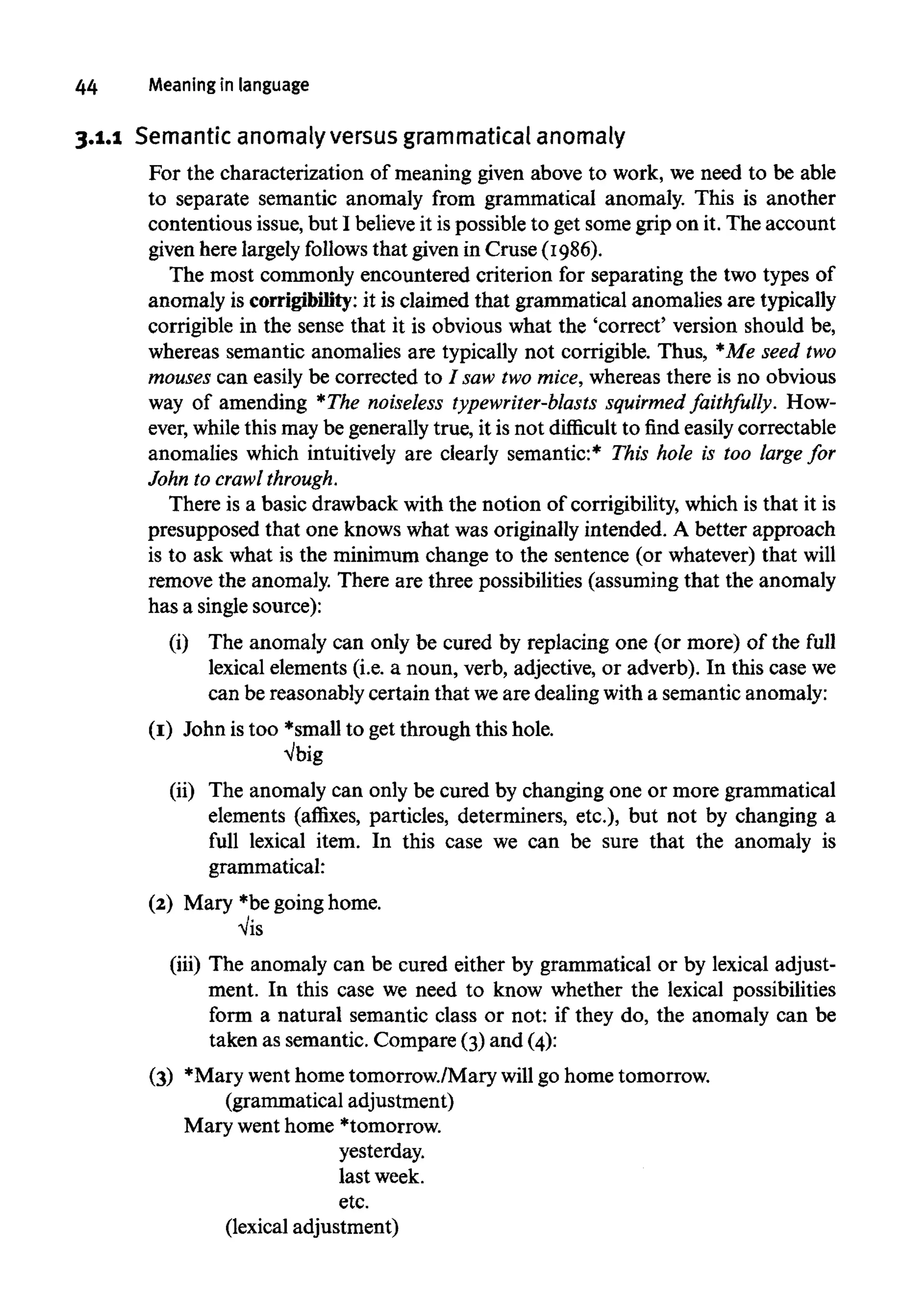44 Meaning in language
3.1.1 Semantic anomaly versus grammatical anomaly
For the characterization of meaning given above to work, we need to be able
to separate semantic anomaly from grammatical anomaly. This is another
contentious issue, but I believeit ispossible to get some grip on it. The account
given here largely follows that given in Cruse (1986).
The most commonly encountered criterion for separating the two types of
anomaly is corrigibility:it is claimed that grammatical anomalies are typically
corrigible in the sense that it is obvious what the 'correct' version should be,
whereas semantic anomalies are typically not corrigible. Thus, *Me seed two
mouses can easily be corrected to / saw twomice,whereas there is no obvious
way of amending *The noiseless typewriter-blasts squirmed faithfully. How-
ever, whilethis may be generally true, it is not difficult to find easily correctable
anomalies which intuitively are clearly semantic:* This hole is too large for
John to crawl through.
There is a basic drawback with the notion of corrigibility, which is that it is
presupposed that one knows what was originally intended. A better approach
is to ask what is the minimum change to the sentence (or whatever) that will
remove the anomaly. There are three possibilities (assuming that the anomaly
has a single source):
(i) The anomaly can only be cured by replacing one (or more) of the full
lexical elements (i.e. a noun, verb, adjective, or adverb). In this case we
can be reasonably certain that weare dealing with a semantic anomaly:
(I) John istoo *small to get through this hole.
Vbig
(ii) The anomaly can only be cured by changing one or more grammatical
elements (affixes, particles, determiners, etc.), but not by changing a
full lexical item. In this case we can be sure that the anomaly is
grammatical:
(2) Mary *begoing home.
Vis
(iii) The anomaly can be cured either by grammatical or by lexical adjust-
ment. In this case we need to know whether the lexical possibilities
form a natural semantic class or not: if they do, the anomaly can be
taken as semantic. Compare (3)and (4):
(3) *Mary went home tomorrow./Mary will go home tomorrow.
(grammatical adjustment)
Mary wenthome *tomorrow.
yesterday.
last week.
etc.
(lexical adjustment)
 