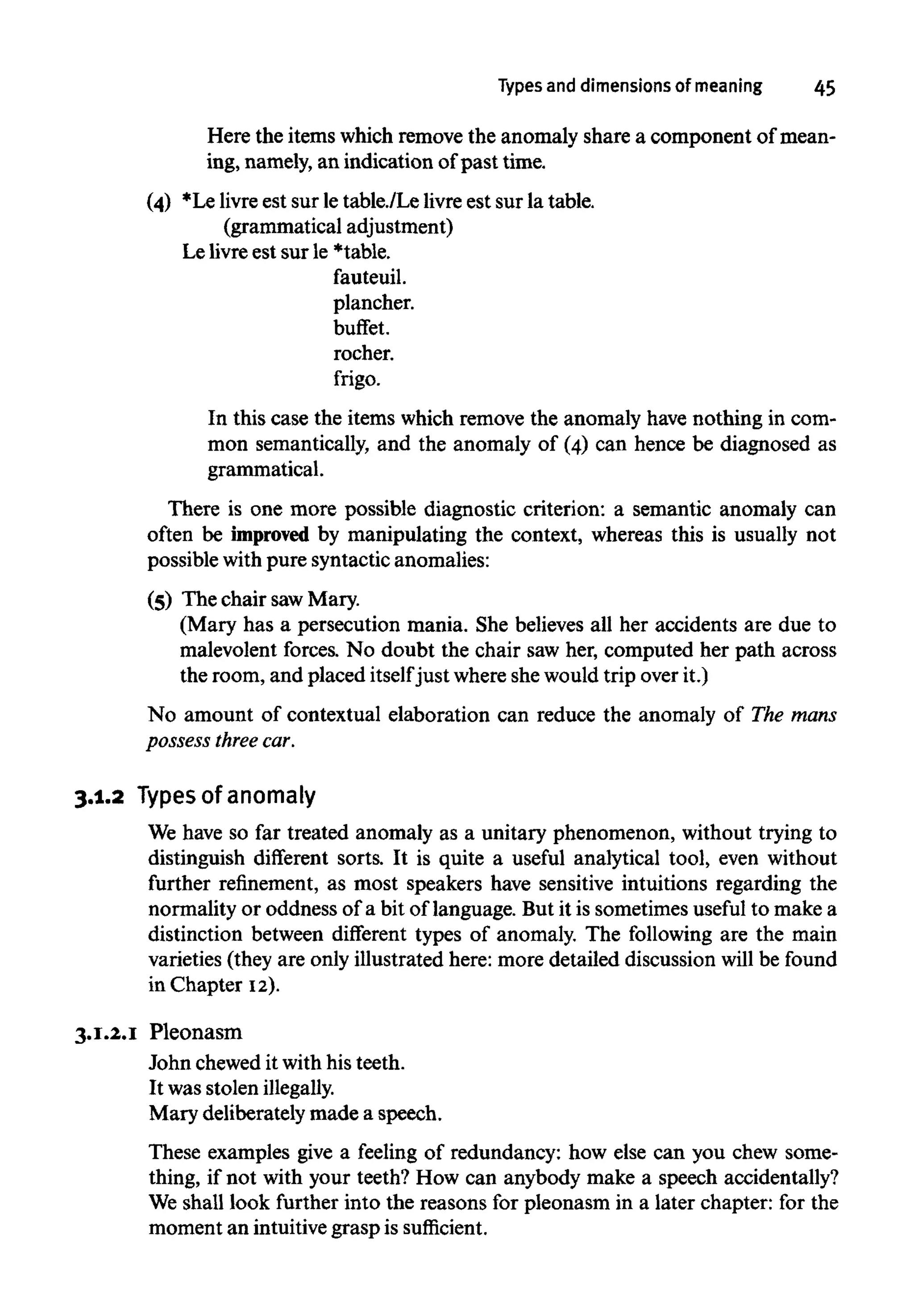 Types and dimensions of meaning 45
There is one more possible diagnostic criterion: a semantic anomaly can
often be improved by manipulating the context, whereas this is usually not
possible with pure syntactic anomalies:
(5) The chair sawMary.
(Mary has a persecution mania. She believes all her accidents are due to
malevolent forces. No doubt the chair saw her, computed her path across
the room, and placed itselfjust whereshewould trip over it.)
No amount of contextual elaboration can reduce the anomaly of The mans
possess threecar.
3.1.2 Typesof anomaly
We have so far treated anomaly as a unitary phenomenon, without trying to
distinguish different sorts. It is quite a useful analytical tool, even without
further refinement, as most speakers have sensitive intuitions regarding the
normality or oddness of a bit of language. But it is sometimes useful to make a
distinction between different types of anomaly. The following are the main
varieties (they are only illustrated here: more detailed discussion will be found
in Chapter 12).
3.1.2.1 Pleonasm
John chewedit with his teeth.
It was stolenillegally.
Mary deliberately made a speech.
These examples give a feeling of redundancy: how else can you chew some-
thing, if not with your teeth? How can anybody make a speech accidentally?
We shall look further into the reasons for pleonasm in a later chapter: for the
moment an intuitivegrasp is sufficient.
In this case the items which remove the anomaly have nothing in com-
mon semantically, and the anomaly of (4) can hence be diagnosed as
grammatical.
(4) *Le livreest sur le table./Le livre est sur la table.
(grammatical adjustment)
Le livre est sur le *table.
fauteuil.
plancher.
buffet.
rocher.
frigo.
Here the items which remove the anomaly share a component of mean-
ing, namely, an indication ofpast time.
 