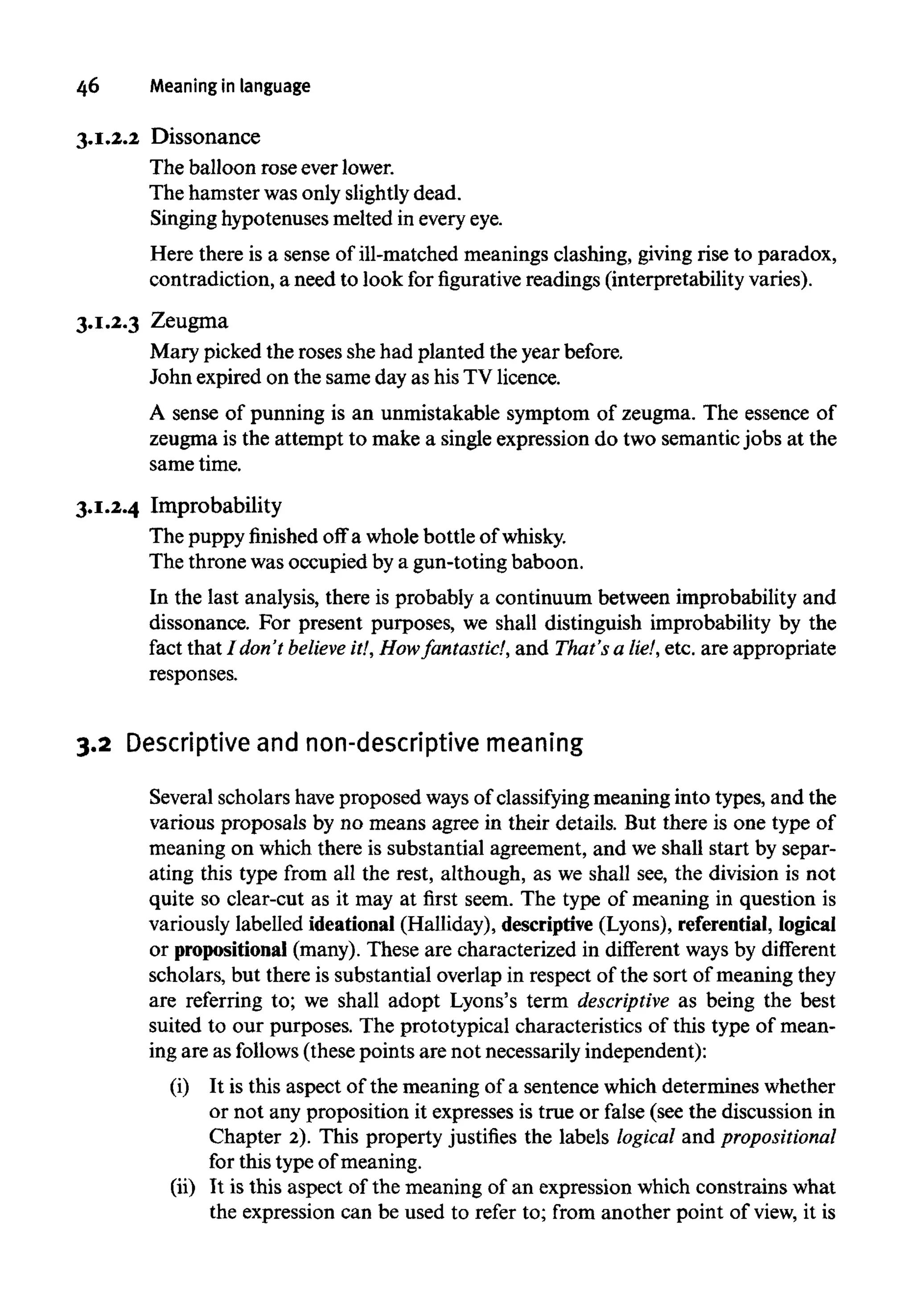 46 Meaning in language
3.1.2.2 Dissonance
The balloon rose ever lower.
The hamster was only slightlydead.
Singing hypotenusesmelted in everyeye.
Here there is a sense of ill-matched meanings clashing, giving rise to paradox,
contradiction, a need to look forfigurativereadings (interpretability varies).
3.1.2.3 Zeugma
Mary picked the roses shehad planted the year before.
John expired on the same day as his TV licence.
A sense of punning is an unmistakable symptom of zeugma. The essence of
zeugma is the attempt to make a single expression do two semantic jobs at the
same time.
3.1.2.4 Improbability
The puppy finished off a whole bottle of whisky.
The throne wasoccupied by a gun-toting baboon.
In the last analysis, there is probably a continuum between improbability and
dissonance. For present purposes, we shall distinguish improbability by the
fact that I don't believe it!,How fantastic!, and That's a lie!, etc. are appropriate
responses.
3.2 Descriptive and non-descriptive meaning
Several scholars have proposed ways of classifying meaning into types, and the
various proposals by no means agree in their details. But there is one type of
meaning on which there is substantial agreement, and we shall start by separ-
ating this type from all the rest, although, as we shall see, the division is not
quite so clear-cut as it may at first seem. The type of meaning in question is
variously labelled ideational (Halliday), descriptive (Lyons), referential, logical
or propositional(many). These are characterized in different ways by different
scholars, but there is substantial overlap in respect of the sort of meaning they
are referring to; we shall adopt Lyons's term descriptive as being the best
suited to our purposes. The prototypical characteristics of this type of mean-
ing are as follows (thesepoints are not necessarily independent):
(i) It is this aspect of the meaning of a sentence which determines whether
or not any proposition it expresses is true or false (see the discussion in
Chapter 2). This property justifies the labels logical and propositional
for this type of meaning.
(ii) It is this aspect of the meaning of an expression which constrains what
the expression can be used to refer to; from another point of view, it is
 