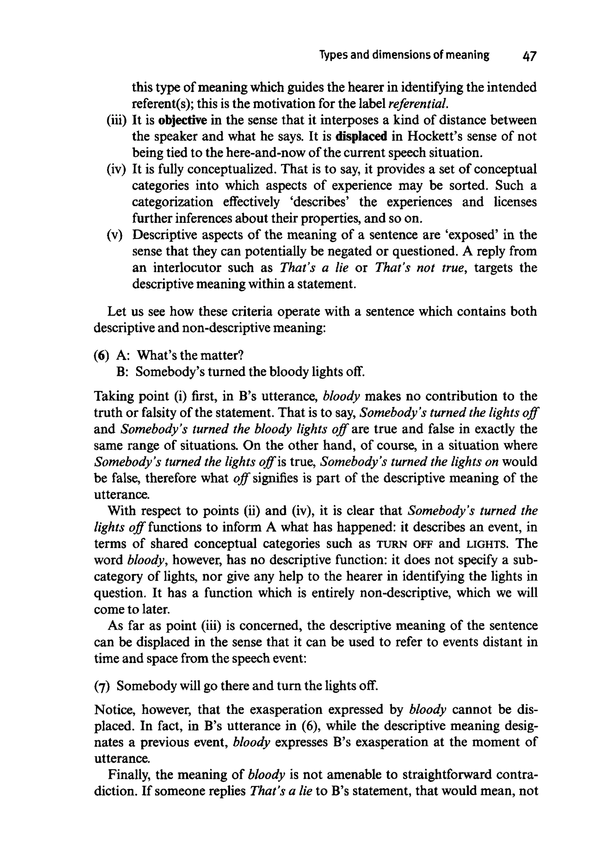 Types and dimensions of meaning 47
this type of meaning which guides the hearer in identifying the intended
referent(s); this isthe motivation for the label referential.
(iii) It is objectivein the sense that it interposes a kind of distance between
the speaker and what he says. It is displaced in Hockett's sense of not
being tied to the here-and-now of the current speech situation.
(iv) It is fully conceptualized. That is to say, it provides a set of conceptual
categories into which aspects of experience may be sorted. Such a
categorization effectively 'describes' the experiences and licenses
further inferencesabout their properties, and so on.
(v) Descriptive aspects of the meaning of a sentence are 'exposed' in the
sense that they can potentially be negated or questioned. A reply from
an interlocutor such as That's a lie or That's not true, targets the
descriptive meaning within a statement.
Let us see how these criteria operate with a sentence which contains both
descriptive and non-descriptive meaning:
(6) A: What's the matter?
B: Somebody's turned the bloody lights off.
Taking point (i) first, in B's utterance, bloody makes no contribution to the
truth or falsity of the statement. That is to say, Somebody's turned the lights off
and Somebody's turned the bloody lights off are true and false in exactly the
same range of situations. On the other hand, of course, in a situation where
Somebody's turned the lights off is true, Somebody's turned the lights on would
be false, therefore what off signifies is part of the descriptive meaning of the
utterance.
With respect to points (ii) and (iv), it is clear that Somebody's turned the
lights off functions to inform A what has happened: it describes an event, in
terms of shared conceptual categories such as TURN OFFand LIGHTS. The
word bloody, however, has no descriptive function: it does not specify a sub-
category of lights, nor give any help to the hearer in identifying the lights in
question. It has a function which is entirely non-descriptive, which we will
come to later.
As far as point (iii) is concerned, the descriptive meaning of the sentence
can be displaced in the sense that it can be used to refer to events distant in
time and space from the speech event:
(7) Somebody will go there and turn the lights off.
Notice, however, that the exasperation expressed by bloody cannot be dis-
placed. In fact, in B's utterance in (6), while the descriptive meaning desig-
nates a previous event, bloody expresses B's exasperation at the moment of
utterance.
Finally, the meaning of bloody is not amenable to straightforward contra-
diction. If someone replies That's a lie to B's statement, that would mean, not
 