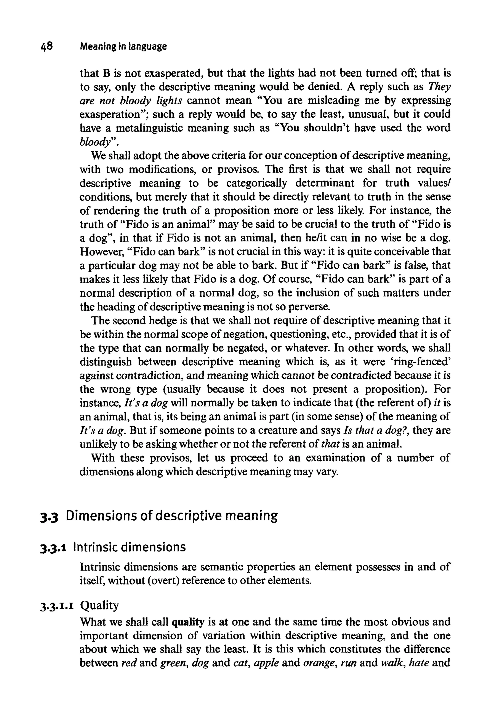 48 Meaninginlanguage
that B is not exasperated, but that the lights had not been turned off;that is
to say, only the descriptive meaning would be denied. A reply such as They
are not bloody lights cannot mean "You are misleading me by expressing
exasperation"; such a reply would be, to say the least, unusual, but it could
have a metalinguistic meaning such as "You shouldn't have used the word
bloody".
We shall adopt the above criteria for our conception of descriptive meaning,
with two modifications, or provisos. The first is that we shall not require
descriptive meaning to be categorically determinant for truth values/
conditions, but merely that it should be directly relevant to truth in the sense
of rendering the truth of a proposition more or less likely. For instance, the
truth of "Fido is an animal" may be said to be crucial to the truth of "Fido is
a dog", in that if Fido is not an animal, then he/it can in no wise be a dog.
However, "Fido can bark" is not crucial in this way:it is quite conceivable that
a particular dog may not be able to bark. But if "Fido can bark" is false, that
makes it less likely that Fido is a dog. Of course, "Fido can bark" is part of a
normal description of a normal dog, so the inclusion of such matters under
the heading of descriptive meaning is not so perverse.
The second hedge is that we shall not require of descriptive meaning that it
be within the normal scope of negation, questioning, etc., provided that it isof
the type that can normally be negated, or whatever. In other words, we shall
distinguish between descriptive meaning which is, as it were 'ring-fenced'
against contradiction, and meaning which cannot be contradicted because it is
the wrong type (usually because it does not present a proposition). For
instance, It's a dog will normally be taken to indicate that (the referent of) it is
an animal, that is, its being an animal is part (in some sense) of the meaning of
It's a dog. But if someone points to a creature and says Is that a dog?, they are
unlikely to be asking whether or not the referent of that is an animal.
With these provisos, let us proceed to an examination of a number of
dimensions along which descriptive meaning mayvary.
3.3 Dimensions of descriptive meaning
3.3.1 Intrinsicdimensions
Intrinsic dimensions are semantic properties an element possesses in and of
itself, without (overt) reference to other elements.
3.3.1.1 Quality
What we shall call quality is at one and the same time the most obvious and
important dimension of variation within descriptive meaning, and the one
about which we shall say the least. It is this which constitutes the difference
between red and green, dog and cat, apple and orange, run and walk, hate and
 