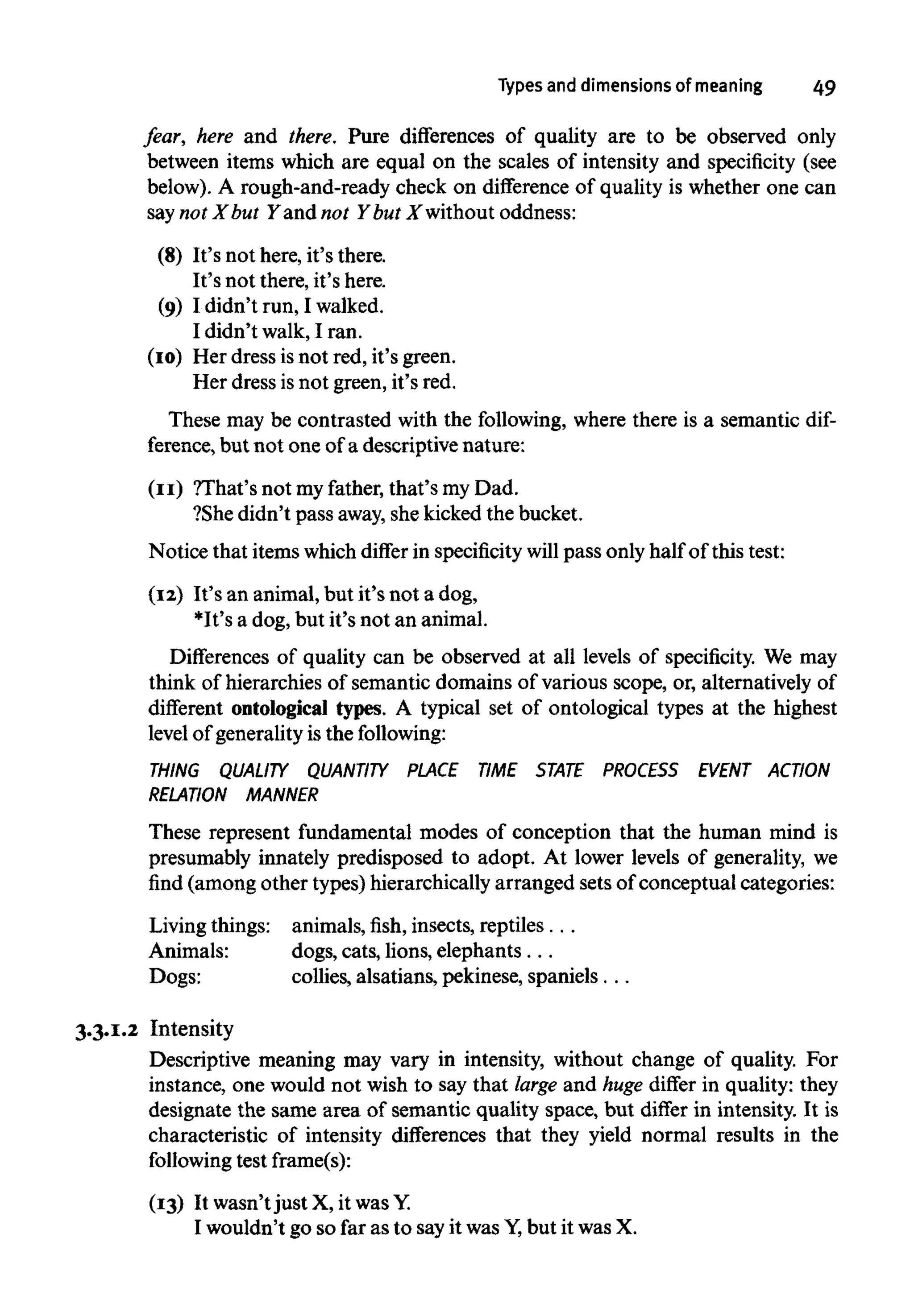 Types and dimensions of meaning 49
fear, here and there. Pure differences of quality are to be observed only
between items which are equal on the scales of intensity and specificity (see
below). A rough-and-ready check on difference of quality is whether one can
say not X but Y and not Y but X without oddness:
(8) It's not here, it's there.
It's not there, it's here.
(9) I didn't run, Iwalked.
I didn't walk,I ran.
(10) Her dress isnot red, it's green.
Her dress isnot green, it's red.
These may be contrasted with the following, where there is a semantic dif-
ference, but not one ofa descriptivenature:
(11) ?That's not myfather, that's my Dad.
?She didn't pass away,she kicked the bucket.
Notice that items which differ in specificitywill pass only half of this test:
(12) It's an animal, but it's not a dog,
*It's a dog, but it's not an animal.
Differences of quality can be observed at all levels of specificity. We may
think of hierarchies of semantic domains of various scope, or, alternatively of
different ontological types. A typical set of ontological types at the highest
level of generality is the following:
THING QUALITY QUANTITY PLACE TIME STATE PROCESS EVENT ACTION
RELATION MANNER
These represent fundamental modes of conception that the human mind is
presumably innately predisposed to adopt. At lower levels of generality, we
find (among other types) hierarchically arranged sets of conceptual categories:
Living things: animals, fish, insects, reptiles. . .
Animals: dogs, cats, lions, elephants. ..
Dogs: collies, alsatians, pekinese, spaniels. ..
3.3.1.2 Intensity
Descriptive meaning may vary in intensity, without change of quality. For
instance, one would not wish to say that large and huge differ in quality: they
designate the same area of semantic quality space, but differ in intensity. It is
characteristic of intensity differences that they yield normal results in the
following test frame(s):
(13) It wasn't just X, it was Y.
I wouldn't go so far as to sayit was Y,but it was X.
 