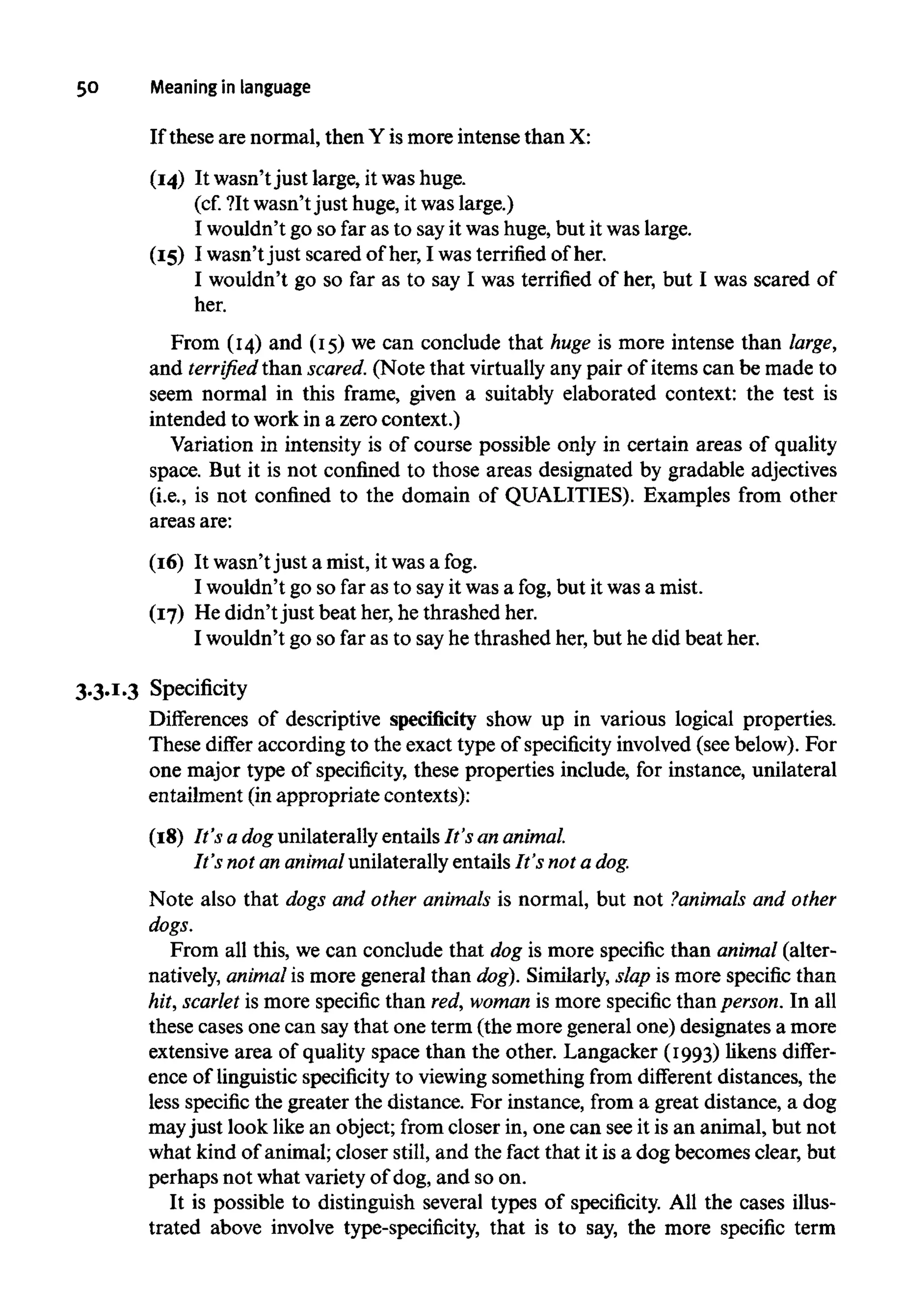 50 Meaning in language
If these are normal, then Y is more intense than X:
(14) It wasn't just large, it washuge.
(cf. ?It wasn't just huge, it was large.)
I wouldn't go so far as to sayit was huge, but it was large.
(15) I wasn't just scared of her, I was terrified of her.
I wouldn't go so far as to say I was terrified of her, but I was scared of
her.
From (14) and (15) we can conclude that huge is more intense than large,
and terrified than scared. (Note that virtuallyany pair of items can be made to
seem normal in this frame, given a suitably elaborated context: the test is
intended to work in a zero context.)
Variation in intensity is of course possible only in certain areas of quality
space. But it is not confined to those areas designated by gradable adjectives
(i.e., is not confined to the domain of QUALITIES). Examples from other
areas are:
(16) It wasn'tjust a mist, it wasafog.
I wouldn't go so far as to sayit was a fog, but it was a mist.
(17) He didn't just beat her, he thrashed her.
I wouldn't go so far as to sayhe thrashed her, but he did beat her.
3.3.1.3 Specificity
Differences of descriptive specificity show up in various logical properties.
These differ according to the exact type of specificity involved (see below). For
one major type of specificity, these properties include, for instance, unilateral
entailment (in appropriate contexts):
(18) It's a dogunilaterally entails It's an animal.
It's not an animal unilaterally entails It's not a dog.
Note also that dogs and other animals is normal, but not ?animals and other
dogs.
From all this, we can conclude that dog is more specific than animal (alter-
natively, animalis more general than dog). Similarly, slap is more specific than
hit, scarlet is more specific than red,woman is more specific than person.In all
these cases one can saythat one term (the more general one) designates a more
extensive area of quality space than the other. Langacker (1993) likens differ-
ence of linguistic specificityto viewing something from different distances, the
less specific the greater the distance. For instance, from a great distance, a dog
mayjust look like an object; from closer in, one can seeit is an animal, but not
what kind of animal; closer still,and the fact that it is a dog becomes clear, but
perhaps not what variety of dog, and so on.
It is possible to distinguish several types of specificity. All the cases illus-
trated above involve type-specificity, that is to say, the more specific term
 