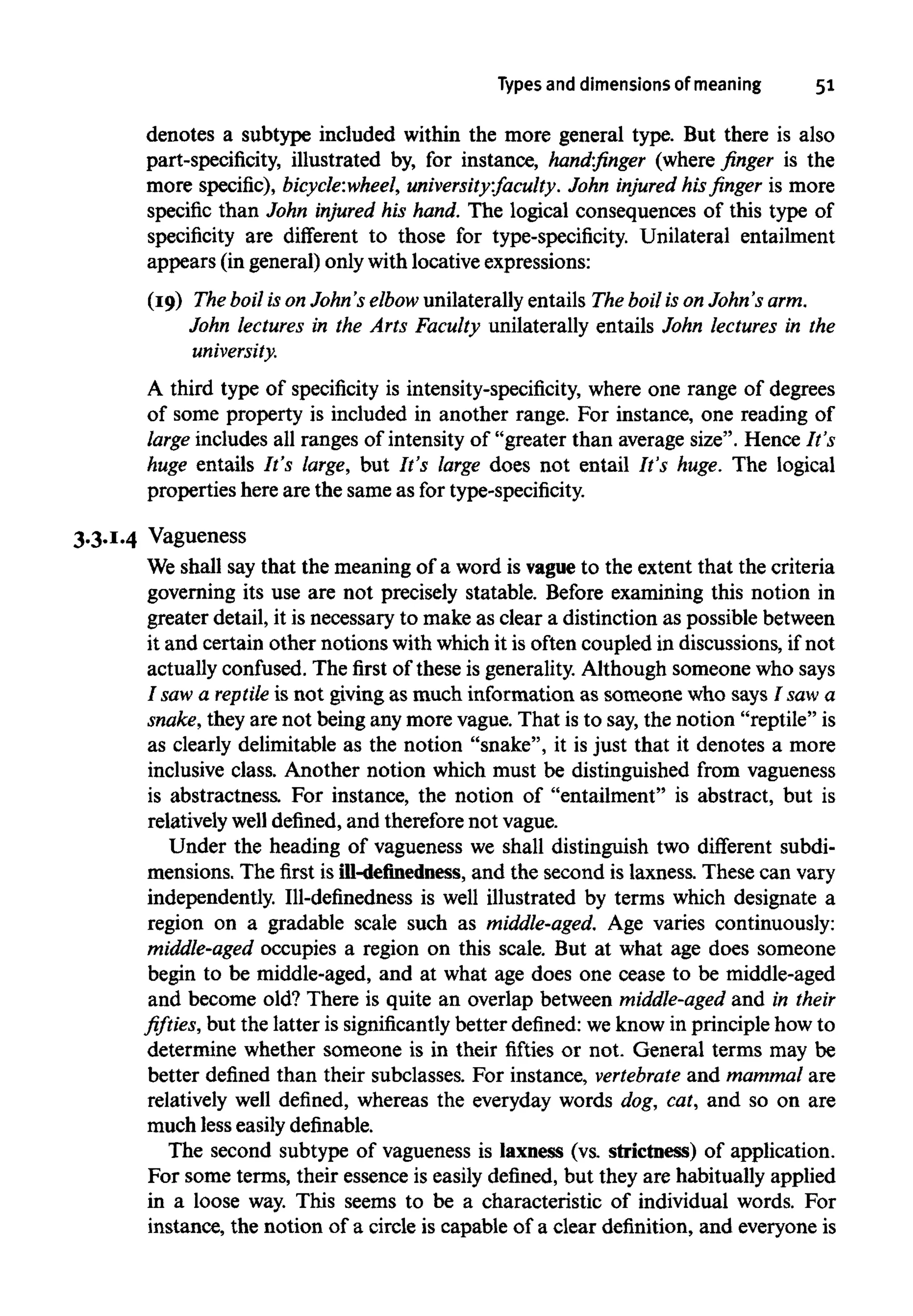 Types and dimensions of meaning 51
denotes a subtype included within the more general type. But there is also
part-specificity, illustrated by, for instance, hand-finger (where finger is the
more specific), bicycle:wheel, university:faculty. John injured his finger is more
specific than John injured his hand. The logical consequences of this type of
specificity are different to those for type-specificity. Unilateral entailment
appears (in general) only with locative expressions:
(19) The boil is on John's elbow unilaterally entails The boil is on John's arm.
John lectures in the Arts Faculty unilaterally entails John lectures in the
university.
A third type of specificity is intensity-specificity, where one range of degrees
of some property is included in another range. For instance, one reading of
large includes all ranges of intensity of "greater than average size". Hence It's
huge entails It's large, but It's large does not entail It's huge. The logical
properties here are the same as fortype-specificity.
3.3.1.4 Vagueness
We shall say that the meaning of a word is vague to the extent that the criteria
governing its use are not precisely statable. Before examining this notion in
greater detail, it is necessary to make as clear a distinction as possible between
it and certain other notions with which it is often coupled in discussions, if not
actually confused. The first of these is generality. Although someone who says
I saw a reptile is not giving as much information as someone who says I saw a
snake, they are not being any more vague. That is to say, the notion "reptile" is
as clearly delimitable as the notion "snake", it is just that it denotes a more
inclusive class. Another notion which must be distinguished from vagueness
is abstractness. For instance, the notion of "entailment" is abstract, but is
relatively well defined, and therefore not vague.
Under the heading of vagueness we shall distinguish two different subdi-
mensions. The first is ill-definedness, and the second is laxness. These can vary
independently. Ill-definedness is well illustrated by terms which designate a
region on a gradable scale such as middle-aged. Age varies continuously:
middle-aged occupies a region on this scale. But at what age does someone
begin to be middle-aged, and at what age does one cease to be middle-aged
and become old? There is quite an overlap between middle-aged and in their
fifties, but the latter is significantly better defined: weknow in principle how to
determine whether someone is in their fifties or not. General terms may be
better defined than their subclasses. For instance, vertebrate and mammal are
relatively well defined, whereas the everyday words dog, cat, and so on are
much less easily definable.
The second subtype of vagueness is laxness (vs. strictness) of application.
For some terms, their essence is easily defined, but they are habitually applied
in a loose way. This seems to be a characteristic of individual words. For
instance, the notion of a circle is capable of a clear definition, and everyone is
 